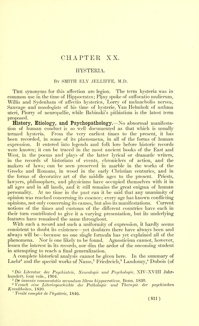 CHAPTEE XX. HYSTERIA. By SMITH ELY JELLIFFE, M.D. The synonyms for this affection are legion. The term hysteria was in common use in the time of Hippocrates; Pliny spoke of suffocatio mulierum, Willis and Sydenham of affectio hysterica, Lorry of melancholio nervea, Sauvage and nosologists of his time of hysterie, Van Helmholt of asthma uteri, Piorry of neuropallie, while Babinski's pithiatism is the latest term, proposed. History, Etiology, and Psychopathology.—No abnormal manifesta- tion of human conduct is so well documented as that which is usually termed hysteria. From the very earliest times to the present, it has been recorded, in some of its phenomena, in all of the forms of human expression. It entered into legends and folk lore before historic records were known; it can be traced in the most ancient books of the East and West, in the poems and plays of the latter lyrical or dramatic writers, in the records of historians of events, chroniclers of action, and the makers of laws; can be seen preserved in marble in the works of the Greeks and Romans, in wood in the early Christian centuries, and in the forms of decorative art of the middle ages to the present. Priests, lawyers, philosophers, and physicians have occupied themselves with it in all ages and in all lands, and it still remains the great enigma of human personality. At no time in the past can it be said that any unanimity of opinion was reached concerning its essence; every age has known conflicting opinions, not only concerning its causes, but also its manifestations. Current notions of the times and customs of the different countries have each in their turn contributed to give it a varying presentation, but its underlying features have remained the same throughout. With such a record and such a uniformity of expression, it hardly seems consistent to doubt its existence—yet doubters there have always been and always will be—because no one single formula has yet explained all of the phenomena. Nor is one likely to be found. Agnosticism cannot, however, lessen the interest in its records, nor dim the ardor of the oncoming student in attempting to reach a final generalization. A complete historical analysis cannot be given here. In the summary of Laehr1 and the special works of Nasse,2 Friedreich,3 Landouzy,4 Dubois (of 1 Die Literatur der Psychiatrie, Neurologie und Psychologie, XIV-XVIII Jahr- hundert, four vols., 1904. 2 De insania cornmentatio secundum libros hippocraticos, Bonn, 1830. 3 Vesuch eine Liter drgeschichte der Pathologie und Therapie der psychischen Krankheiten, 1830. Traite complet de Vhysterie, 1846.