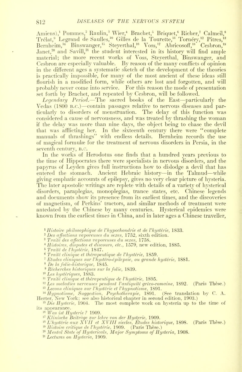 Amiens),1 Pommes,2 Raulin,3 Wier,4 Brachet,5 Briquet,6 Richer,7 Calmeil,8 Trelat,9 Legrand de Saulles,10 Gilles de la Tourette,11 Tornery,12 Pitres,13 Bernheim,14 Binswanger,15 Steyerthal,16 Voss,17 Abricosoff,18 Cesbron,19 Janet,20 and Savill,21 the student interested in its history will find ample material; the more recent works of Voss, Steyerthal, Binswanger, and Cesbron are especially valuable. By reason of the many conflicts of opinion in the different ages a systematic sketch of the development of the theories is practically impossible, for many of the most ancient of these ideas still flourish in a modified form, while others are lost and forgotten, and will probably never come into service. For this reason the mode of presentation set forth by Brachet, and repeated by Cesbron, will be followed. Legendary Period.—The sacred books of the East—particularly the Vedas (1800 B.C.)—contain passages relative to nervous diseases and par- ticularly to disorders of menstruation. The delay of this function was considered a cause of nervousness, and was treated by thrashing the woman if the delay was more than nine days, the object being to chase the devil that was afflicting her. In the sixteenth century there were complete manuals of thrashings with endless details. Bernheim records the use of magical formula? for the treatment of nervous disorders in Persia, in the seventh century, B.C. In the works of Herodotus one finds that a hundred years previous to the time of Hippocrates there were specialists in nervous disorders, and the papyrus of Leyden gives full instructions how to dislodge a devil that has entered the stomach. Ancient Hebraic history—in the Talmud—while giving emphatic accounts of epilepsy, gives no very clear picture of hysteria. The later apostolic writings are replete with details of a variety of hysterical disorders, paraplegias, monoplegias, trance states, etc. Chinese legends and documents show its presence from its earliest times, and the discoveries of magnetism, of Perkins' tractors, and similar methods of treatment were antedated by the Chinese by many centuries. Hysterical epidemics were known from the earliest times in China, and in later ages a Chinese traveller, 1 Histoire philosophique de Vhypochondrie et de I'hysterie, 1833. 2 Des affections vaporeuses du sexes, 1752, sixth edition. 3 Traite des affections vaporeuses du sexes, 1758. 4 Histoires, disputes et discours, etc., 1579, new edition, 1885. 5 Traite de I'hysterie, 1847. 8 Traite clinique et therapeutique de I'hysterie, 1859. 7 Etudes cliniques sur I'hystero-epilepsie, ou grande hysterie, 1881. 8 De la folie-historique, 1845. 9 Recherches historiques sur la folie, 1839. 10 Les hysteriques, 1883. 11 Traite clinique et therapeutique de Vhysterie, 1895. 12 Les maladies nerveuses pendant Vantiquite greco-romaine, 1892. (Paris These.) 13 Lecons cliniques sur I'hysterie et Vhypnotisme, 1891. 14 Hypnotisme, Suggestion, Psychotherapie, 1891. (See translation by C. A. Herter, New York; see also historical chapter in second edition, 1903.) 15 Die Hysterie, 1904. The most complete work on hysteria up to the time of its appearance. 16 Was ist Hysterie ? 1909. 17 Klinische Beitruge zur lehre von der Hysterie, 1909. 15 L'hysterie aux XVII et XVIII siecles, Etudes historique, 1898. (Paris These.) 19 Histoire critique de I'hysterie, 1909. (Paris These.) 20 Mental State of Hystericals, Major Symptoms of Hysteria, 1908. 21 Lectures on Hysteria, 1909.