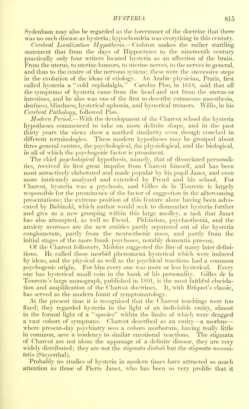 Sydenham may also be regarded as the forerunner of the doctrine that there was no such disease as hysteria; hypochondria was everything in this century. Cerebral Localization Hypothesis.—Cesbron makes the rather startling statement that from the days of Hippocrates to the nineteenth century practically only four writers located hysteria as an affection of the brain. From the uterus, to uterine humors, to uterine nerves, to the nerves in general, and thus to the centre of the nervous system; these were the successive steps in the evolution of the ideas of etiology. An Arabic physician, Pratis, first called hysteria a cold cephalalgia. Carolus Piso, in 1618, said that all the symptoms of hysteria came from the head and not from the uterus or intestines, and he also was one of the first to describe cutaneous anaesthesia, deafness, blindness, hysterical aphonia, and hysterical tremors. Willis, in his Cerebral Pathology, followed Piso. Modern Period.—With the development of the Charcot school the hysteria hypotheses commenced to take on more definite shape, and in the past thirty years the views show a marked similarity even though couched in different terminologies. These modern hypotheses may be grouped about three general centres, the psychological, the physiological, and the biological, in all of which the psychogenic factor is prominent. The chief psychological hypothesis, namely, that of dissociated personali- ties, received its first great impulse from Charcot himself, and has been most attractively elaborated and made popular by his pupil Janet, and even more intricately analyzed and extended by Freud and his school. For Charcot, hysteria was a psychosis, and Gilles de la Tourette is largely responsible for the prominence of the factor of suggestion in the aftercoming presentations; the extreme position of this feature alone having been advo- cated by Babinski, which author would seek to dismember hysteria further and give us a new grouping within this large medley, a task that Janet has also attempted, as well as Freud. Pithiatism, psychasthenia, and the anxiety neuroses are the new entities partly separated out of the hysteria conglomerate, partly from the neurasthenic mass, and partly from the initial stages of the more frank psychoses, notably dementia prsecox. Of the Charcot followers, Mobius suggested the line of many later defini- tions. He called those morbid phenomena hysterical which were induced by ideas, and the physical as well as the psychical reactions had a common psychogenic origin. For him every one was more or less hysterical. Every one has hysterical small coin in the bank of his personality. Gilles de la Tourette's large monograph, published in 1891, is the most faithful elucida- tion and amplification of the Charcot doctrines. It, with Briquet's classic, has served as the modern fount of symptomatology. At the present time it is recognized that the Charcot teachings were too fixed; they regarded hysteria in the light of an indivisible entity, almost in the formal light of a species within the limits of which were dragged a vast cohort of symptoms. Charcot described as an entity—a morbus— where present-day psychiatry sees a cohors morborum, having really little in common, save a tendency to similar emotional reactions. The stigmata of Charcot are not alone the appanage of a definite disease, they are very widely distributed; they are not the stigmata diaboli but the stigmata necessi- tatis (Steyerthal). Probably no studies of hysteria in modern times have attracted so much attention as those of Pierre Janet, who has been so very prolific that it