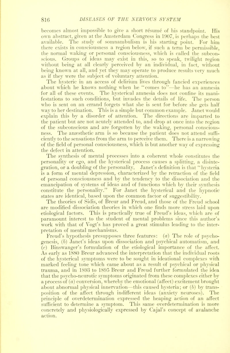 becomes almost impossible to give a short resume of his standpoint. His own abstract, given at the Amsterdam Congress in 1907, is perhaps the best available. The study of somnambulism is his starting point. For him there exists in consciousness a region below, if such a term be permissible, the normal waking or personal consciousness, which is called the subcon- scious. Groups of ideas may exist in this, so to speak, twilight region without being at all clearly perceived by an individual, in fact, without being known at all, and vet they may operate to produce results very much as if they were the subject of voluntary attention. The hysteric in an access of delirium lives through fancied experiences about which he knows nothing when he comes to—he has an amnesia for all of these events. The hysterical amnesia does not confine its mani- festations to such conditions, but invades the details of life. The person who is sent on an errand forgets what she is sent for before she gets half way to her destination. This is a simple but common example. Janet would explain this by a disorder of attention. The directions are imparted to the patient but are not acutely attended to, and drop at once into the region of the subconscious and are forgotten by the waking, personal conscious- ness. The anaesthetic arm is so because the patient does not attend suffi- ciently to the sensations from the arm to perceive them. There is a narn wing of the field of personal consciousness, which is but another way of expressing the defect in attention. The synthesis of mental processes into a coherent whole constitutes the personality or ego, and the hysterical process causes a splitting, a disinte- gration, or a doubling of the personality. Janet's definition is that hysteria is a form of mental depression, characterized by the retraction of the held of personal consciousness and by the tendency to the dissociation and the emancipation of systems of ideas and of functions which by their synthesis constitute the personality. For Janet the hysterical and the hypnotic- states are identical, based upon the common factor of suggestibility. The theories of Sidis, of Breur and Freud, and those of the Freud school are modified dissociation theories in which one finds more stress laid upon etiological factors. This is practically true of Freud's ideas, which are of paramount interest to the student of mental problems since this author's work with that of Vogt's has proved a great stimulus leading to the inter- pretation of mental mechanisms. Freud's hypothesis presupposes three features: (a) The role of psycho- genesis, (b) Janet's ideas upon dissociation and psychical automatism, and (c) Binswanger's formulation of the etiological importance of the affect. As early as 1880 Breur advanced the interpretation that the individual roots of the hysterical symptoms were to be sought in ideational complexes with marked feeling tone which came about as a result of psychical or physical trauma, and in 1893 to 1895 Breur and Freud further formulated the idea that the psycho-neurotic symptoms originated from these complexes either by a process of (a) conversion, whereby the emotional (affect) excitement brought about abnormal physical innervation—this caused hysteria; or (b) by trans- position of the affect through indifferent ideas (anxiety neuroses). The principle of overdetermination expressed the heaping action of an affect sufficient to determine a symptom. This same overdetermination is more concretely and physiologically expressed by Cajal's concept of avalanche action.
