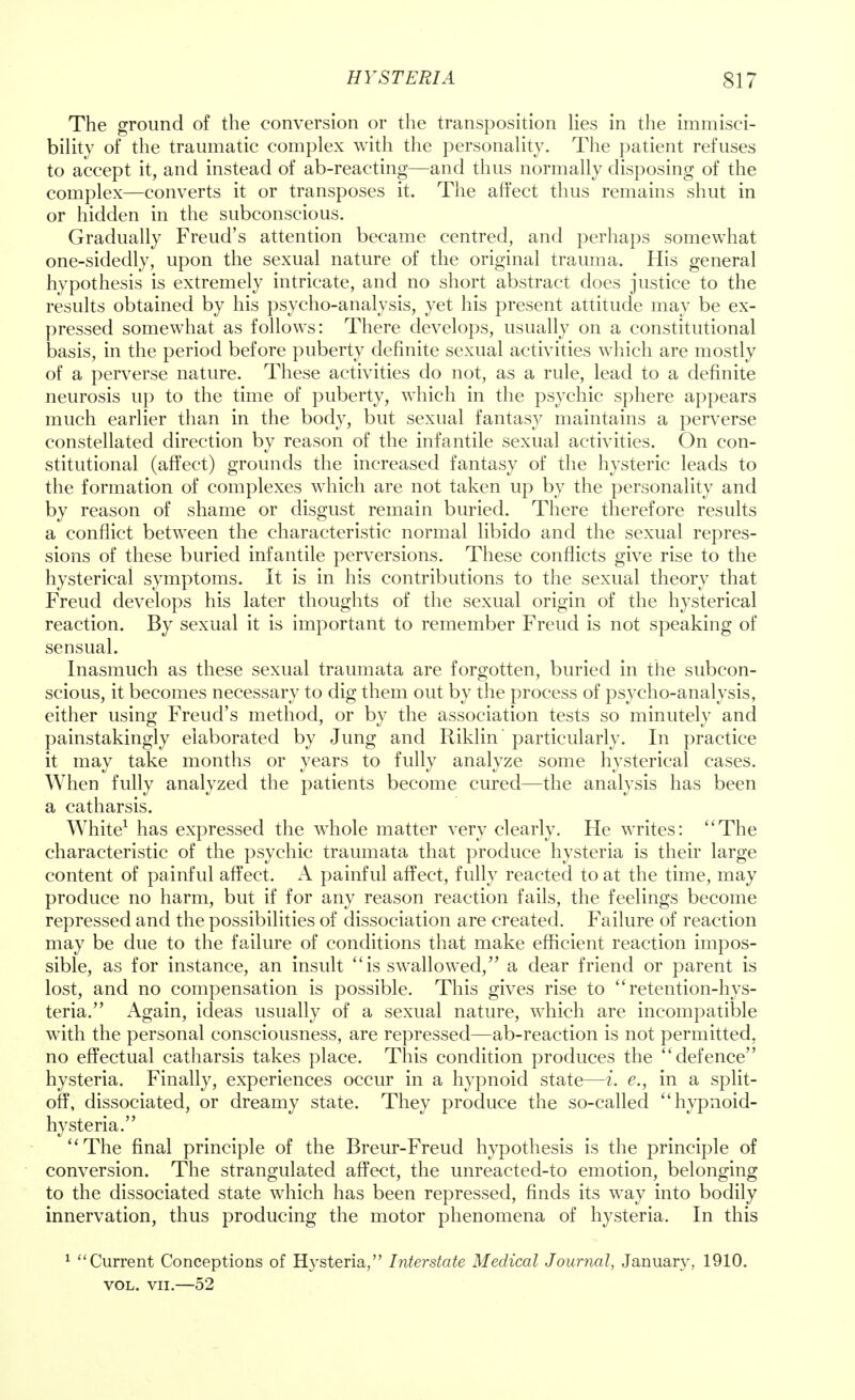 The ground of the conversion or the transposition lies in the immisci- bility of the traumatic complex with the personality. The patient refuses to accept it, and instead of ab-reacting—and thus normally disposing of the complex—converts it or transposes it. The affect thus remains shut in or hidden in the subconscious. Gradually Freud's attention became centred, and perhaps somewhat one-sidedly, upon the sexual nature of the original trauma. His general hypothesis is extremely intricate, and no short abstract does justice to the results obtained by his psycho-analysis, yet his present attitude may be ex- pressed somewhat as follows: There develops, usually on a constitutional basis, in the period before puberty definite sexual activities which are mostly of a perverse nature. These activities do not, as a rule, lead to a definite neurosis up to the time of puberty, which in the psychic sphere appears much earlier than in the body, but sexual fantasy maintains a perverse constellated direction by reason of the infantile sexual activities. On con- stitutional (affect) grounds the increased fantasy of the hysteric leads to the formation of complexes which are not taken up by the personality and by reason of shame or disgust remain buried. There therefore results a conflict between the characteristic normal libido and the sexual repres- sions of these buried infantile perversions. These conflicts give rise to the hysterical symptoms. It is in his contributions to the sexual theory that Freud develops his later thoughts of the sexual origin of the hysterical reaction. By sexual it is important to remember Freud is not speaking of sensual. Inasmuch as these sexual traumata are forgotten, buried in the subcon- scious, it becomes necessary to dig them out by the process of psycho-analysis, either using Freud's method, or by the association tests so minutely and painstakingly elaborated by Jung and Riklin' particularly. In practice it may take months or years to fully analyze some hysterical cases. When fully analyzed the patients become cured—the analysis has been a catharsis. White1 has expressed the whole matter very clearly. He writes: The characteristic of the psychic traumata that produce hysteria is their large content of painful affect. A painful affect, fully reacted to at the time, may produce no harm, but if for any reason reaction fails, the feelings become repressed and the possibilities of dissociation are created. Failure of reaction may be due to the failure of conditions that make efficient reaction impos- sible, as for instance, an insult is swallowed, a dear friend or parent is lost, and no compensation is possible. This gives rise to retention-hys- teria. Again, ideas usually of a sexual nature, which are incompatible with the personal consciousness, are repressed—ab-reaction is not permitted, no effectual catharsis takes place. This condition produces the defence hysteria. Finally, experiences occur in a hypnoid state—i. e., in a split- off, dissociated, or dreamy state. They produce the so-called hypnoid- hysteria. The final principle of the Breur-Freud hypothesis is the principle of conversion. The strangulated affect, the unreacted-to emotion, belonging to the dissociated state which has been repressed, finds its way into bodily innervation, thus producing the motor phenomena of hysteria. In this 1 Current Conceptions of Hysteria, Interstate Medical Journal, January, 1910. vol. vii.—52