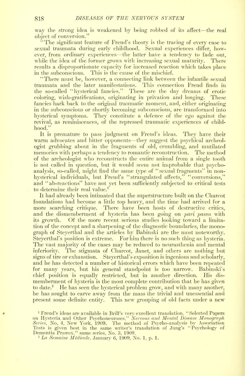 way the strong idea is weakened by being robbed of its affect—the real object of conversion. The significant feature of Freud's theory is the tracing of every case to sexual traumata during early childhood. Sexual experiences differ, how- ever, from ordinary experiences—the latter have a tendency to fade out, while the idea of the former grows with increasing sexual maturity. There results a disproportionate capacity for increased reaction which takes place in the subconscious. This is the cause of the mischief. There must be, however, a connecting link between the infantile sexual traumata and the later manifestations. This connection Freud finds in the so-called hysterical fancies. These are the day dreams of erotic coloring, wish-gratifications, originating in privation and longing. These fancies hark back to the original traumatic moment, and, either originating: in the subconscious or shortly becoming subconscious, are transformed into hysterical symptoms. They constitute a defence of the ego against the revival, as reminiscences, of the repressed traumatic experiences of child- hood. It is premature to pass judgment on Freud's ideas. They have their warm advocates and bitter opponents—they suggest the psychical archeol- ogist grubbing about in the fragments of old, crumbling, and mutilated memories with perhaps a tendency to romantic reconstruction. The method of the archeologist who reconstructs the entire animal from a single tooth is not called in question, but it would seem not improbable that psycho- analysis, so-called, might find the same type of sexual fragments in non- hysterical individuals, but Freud's strangulated affects, conversions, and  ab-reactions have not yet been sufficiently subjected to critical tests to determine their real value.1 It had already been intimated that the superstructure built on the Charcot foundations had become a little top heavy, and the time had arrived for a more searching critique. There have been hosts of destructive critics, and the dismemberment of hysteria has been going on pari passu with its growth. Of the more recent serious studies looking toward a limita- tion of the concept and a sharpening of the diagnostic boundaries, the mono- graph of Steyerthal and the articles by Babinski are the most noteworthy. Steyerthal's position is extreme. For him there is no such thing as hysteria. The vast majority of the cases may be reduced to neurasthenia and mental inferiority. The stigmata of Charcot, Janet, and others are nothing but signs of tire or exhaustion. Steyerthal's exposition is ingenious and scholarly, and he has detected a number of historical errors which have been repeated for many years, but his general standpoint is too narrow. Babinski's chief position is equally restricted, but in another direction. His dis- memberment of hysteria is the most complete contribution that he has given to date.2 He has seen the hysterical problem grow, and with many another, he has sought to carve away from the mass the trivial and unessential and present some definite entity. This new grouping of old facts under a new • 1 Freud's ideas are available in Brill's very excellent translation, Selected Papers on Hysteria and Other Psychoneuroses, Nervous and Mental Disease Monograph Series, No. 4, New York, 1909. The method of Psycho-analysis by Association Tests is given best in the same writer's translation of Jung's Psychology of Dementia Prcecox, same series, No. 3, 1909. 2 La Semaine Medicale, January 6, 1909, No. 1, p. 1.