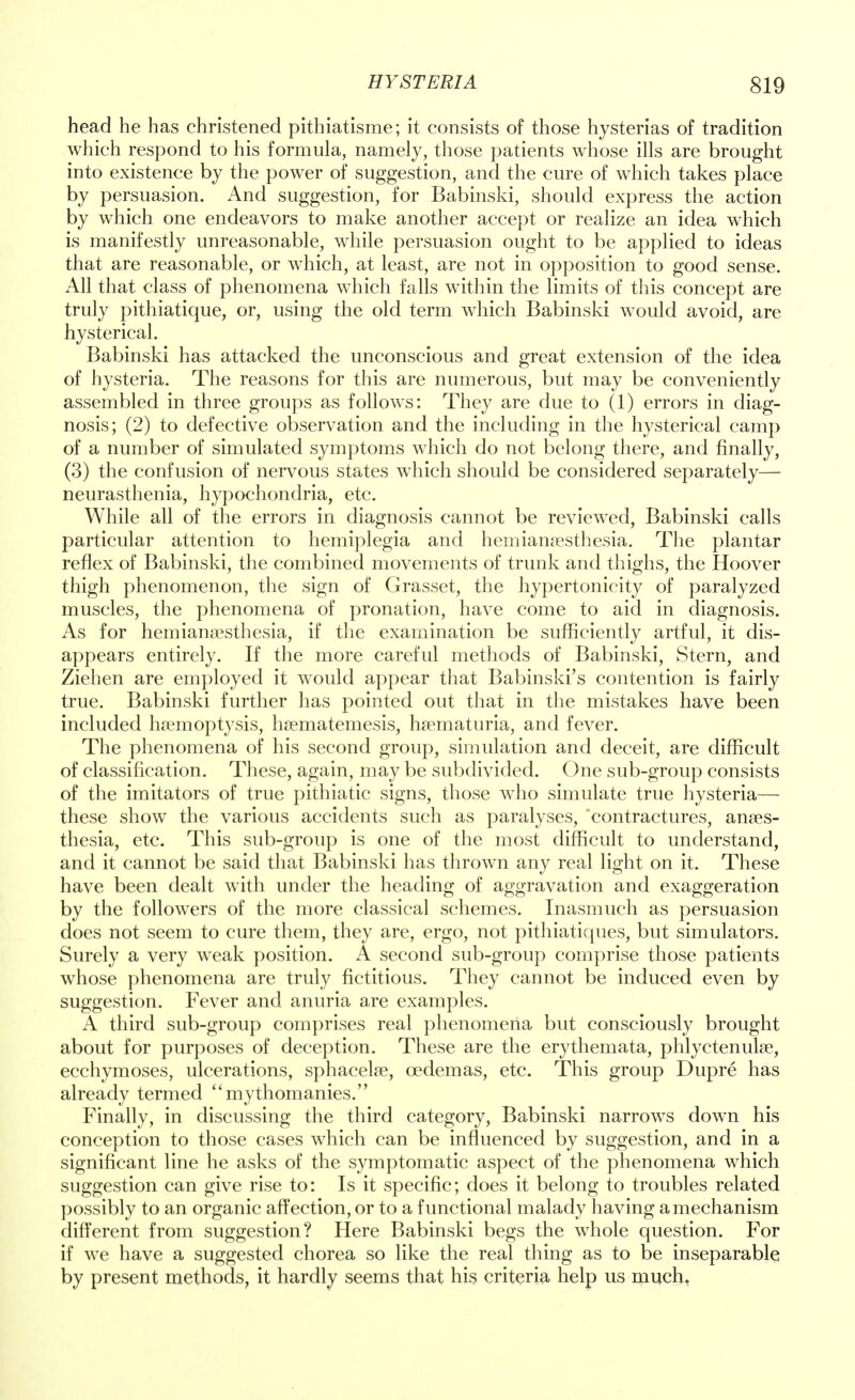 head he has christened pithiatisme; it consists of those hysterias of tradition which respond to his formula, namely, those patients whose ills are brought into existence by the power of suggestion, and the cure of which takes place by persuasion. And suggestion, for Babinski, should express the action by which one endeavors to make another accept or realize an idea which is manifestly unreasonable, while persuasion ought to be applied to ideas that are reasonable, or which, at least, are not in opposition to good sense. All that class of phenomena which falls within the limits of this concept are truly pithiatique, or, using the old term which Babinski would avoid, are hysterical. Babinski has attacked the unconscious and great extension of the idea of hysteria. The reasons for this are numerous, but may be conveniently assembled in three groups as follows: They are due to (1) errors in diag- nosis; (2) to defective observation and the including in the hysterical camp of a number of simulated symptoms which do not belong there, and finally, (3) the confusion of nervous states which should be considered separately— neurasthenia, hypochondria, etc. While all of the errors in diagnosis cannot be reviewed, Babinski calls particular attention to hemiplegia and hemianesthesia. The plantar reflex of Babinski, the combined movements of trunk and thighs, the Hoover thigh phenomenon, the sign of Grasset, the hypertonicity of paralyzed muscles, the phenomena of pronation, have come to aid in diagnosis. As for hemianesthesia, if the examination be sufficiently artful, it dis- appears entirely. If the more careful methods of Babinski, Stern, and Ziehen are employed it would appear that Babinski's contention is fairly true. Babinski further has pointed out that in the mistakes have been included haemoptysis, hsematemesis, hematuria, and fever. The phenomena of his second group, simulation and deceit, are difficult of classification. These, again, may be subdivided. One sub-group consists of the imitators of true pithiatic signs, those who simulate true hysteria— these show the various accidents such as paralyses, 'contractures, anaes- thesia, etc. This sub-group is one of the most difficult to understand, and it cannot be said that Babinski has thrown any real light on it. These have been dealt with under the heading of aggravation and exaggeration by the followers of the more classical schemes. Inasmuch as persuasion does not seem to cure them, they are, ergo, not pithiatiques, but simulators. Surely a very weak position. A second sub-group comprise those patients whose phenomena are truly fictitious. They cannot be induced even by suggestion. Fever and anuria are examples. A third sub-group comprises real phenomena but consciously brought about for purposes of deception. These are the erythemata, phlyctenule, ecchymoses, ulcerations, sphacele, cedemas, etc. This group Dupre has already termed mythomanies. Finally, in discussing the third category, Babinski narrows down his conception to those cases which can be influenced by suggestion, and in a significant line he asks of the symptomatic aspect of the phenomena which suggestion can give rise to: Is it specific; does it belong to troubles related possibly to an organic affection, or to a functional malady having a mechanism different from suggestion? Here Babinski begs the whole question. For if we have a suggested chorea so like the real thing as to be inseparable by present methods, it hardly seems that his criteria help us much,