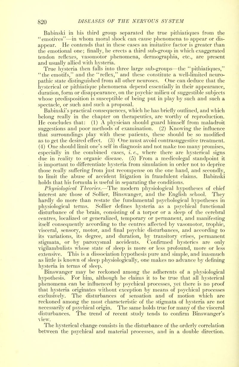 Babinski in his third group separated the true pithiatiques from the emotives—in whom moral shock can cause phenomena to appear or dis- appear. He contends that in these cases an imitative factor is greater than the emotional one; finally, he erects a third sub-group in which exaggerated tendon reflexes, vasomotor phenomena, dermographia, etc., are present and usually allied with hysteria. True hysteria then falls into three large sub-groups—the  pithiatiques, the emotifs, and the reflex, and these constitute a well-limited neuro- pathic state distinguished from all other neuroses. One can deduce that the hysterical or pithiatique phenomena depend essentially in their appearance, duration, form or disappearance, on the psychic milieu of suggestible subjects whose predisposition is susceptible of being put in play by such and such a spectacle, or such and such a proposal. Babinski's practical consequences, which he has briefly outlined, and which belong really in the chapter on therapeutics, are worthy of reproduction. He concludes that: (1) A physician should guard himself from maladroit suggestions and poor methods of examination. (2) Knowing the influence that surroundings play with these patients, these should be so modified as to get the desired effect. (3) One must avoid contrasuggestive treatment. (4) One should limit one's self in diagnosis and not make too many promises, especially in the combined cases, i. e., where there are hysterical signs due in reality to organic disease. (5) From a medicolegal standpoint it is important to differentiate hysteria from simulation in order not to deprive those really suffering from just recompense on the one hand, and secondly, to limit the abuse of accident litigation in fraudulent claims. Babinski holds that his formula is useful in separating the conditions. Physiological Theories.—The modern physiological hypotheses of chief interest are those of Sollier, Binswanger, and the English school. They hardly do more than restate the fundamental psychological hypotheses in physiological terms. Sollier defines hysteria as a psychical functional disturbance of the brain, consisting of a torpor or a sleep of the cerebral centres, localized or generalized, temporary or permanent, and manifesting itself consequently according to the centres affected by vasomotor, trophic, visceral, sensory, motor, and final psychic disturbances, and according to its variations, its degree, and duration, by transitory crises, permanent stigmata, or by paroxysmal accidents. Confirmed hysterics are only vigilambulists whose state of sleep is more or less profound, more or less extensive. This is a dissociation hypothesis pure and simple, and inasmuch as little is known of sleep physiologically, one makes no advance by defining hysteria in terms of sleep. Binswanger may be reckoned among the adherents of a physiological hypothesis. For him, although he claims it to be true that all hysterical phenomena can be influenced by psychical processes, yet there is no proof that hysteria originates without exception by means of psychical processes exclusively. The disturbances of sensation and of motion which are reckoned among the most characteristic of the stigmata of hysteria are not necessarily of psychical origin. The same holds true for many of the visceral disturbances. The trend of recent study tends to confirm Binswanger's view. The hysterical change consists in the disturbance of the orderly correlation between the psychical and material processes, and in a double direction.