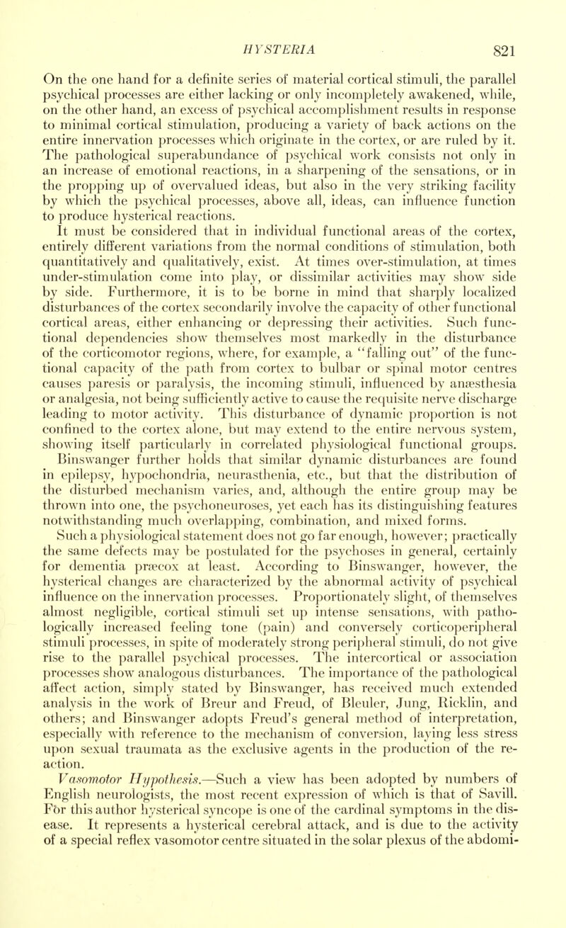 On the one hand for a definite series of material cortical stimuli, the parallel psychical processes are either lacking or only incompletely awakened, while, on the other hand, an excess of psychical accomplishment results in response to minimal cortical stimulation, producing a variety of back actions on the entire innervation processes which originate in the cortex, or are ruled by it. The pathological superabundance of psychical work consists not only in an increase of emotional reactions, in a sharpening of the sensations, or in the propping up of overvalued ideas, but also in the very striking facility by which the psychical processes, above all, ideas, can influence function to produce hysterical reactions. It must be considered that in individual functional areas of the cortex, entirely different variations from the normal conditions of stimulation, both quantitatively and qualitatively, exist. At times over-stimulation, at times under-stimulation come into play, or dissimilar activities may show side by side. Furthermore, it is to be borne in mind that sharply localized disturbances of the cortex secondarily involve the capacity of other functional cortical areas, either enhancing or depressing their activities. Such func- tional dependencies show themselves most markedly in the disturbance of the corticomotor regions, where, for example, a  falling out of the func- tional capacity of the path from cortex to bulbar or spinal motor centres causes paresis or paralysis, the incoming stimuli, influenced by anaesthesia or analgesia, not being sufficiently active to cause the requisite nerve discharge leading to motor activity. This disturbance of dynamic proportion is not confined to the cortex alone, but may extend to the entire nervous system, showing itself particularly in correlated physiological functional groups. Binswanger further holds that similar dynamic disturbances are found in epilepsy, hypochondria, neurasthenia, etc., but that the distribution of the disturbed mechanism varies, and, although the entire group may be thrown into one, the psychoneuroses, yet each has its distinguishing features notwithstanding much overlapping, combination, and mixed forms. Such a physiological statement does not go far enough, however; practically the same defects may be postulated for the psychoses in general, certainly for dementia praecox at least. According to Binswanger, however, the hysterical changes are characterized by the abnormal activity of psychical influence on the innervation processes. Proportionately slight, of themselves almost negligible, cortical stimuli set up intense sensations, with patho- logically increased feeling tone (pain) and conversely corticoperipheral stimuli processes, in spite of moderately strong peripheral stimuli, do not give rise to the parallel psychical processes. The intercortical or association processes show analogous disturbances. The importance of the pathological affect action, simply stated by Binswanger, has received much extended analysis in the work of Breur and Freud, of Bleuler, Jung, Ricklin, and others; and Binswanger adopts Freud's general method of interpretation, especially with reference to the mechanism of conversion, laying less stress upon sexual traumata as the exclusive agents in the production of the re- action. Vasomotor Hypothesis.—Such a view has been adopted by numbers of English neurologists, the most recent expression of which is that of Savill. Fbr this author hysterical syncope is one of the cardinal symptoms in the dis- ease. It represents a hysterical cerebral attack, and is due to the activity of a special reflex vasomotor centre situated in the solar plexus of the abdomi-