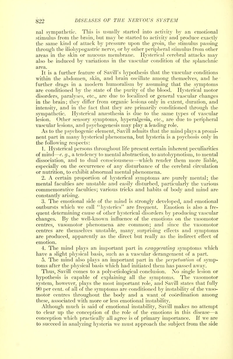 nal sympathetic. This is usually started into activity by an emotional stimulus from the brain, but may be started to activity and produce exactly the same kind of attack by pressure upon the groin, the stimulus passing through the iliohypogastric nerve, or by other peripheral stimulus from other areas in the skin or mucous membrane. Hysterical cerebral attacks may also be induced by variations in the vascular condition of the splanchnic area. It is a further feature of Savill's hypothesis that the vascular conditions within the abdomen, skin, and brain oscillate among themselves, and he further drags in a modern humoralism by assuming that the symptoms are conditioned by the state of the purity of the blood. Hysterical motor disorders, paralyses, etc., are due to localized or general vascular changes in the brain; they differ from organic lesions only in extent, duration, and intensity, and in the fact that they are primarily conditioned through the sympathetic. Hysterical anaesthesia is due to the same types of vascular lesion. Other sensory symptoms, hyperalgesia, etc., are due to peripheral vascular lesions, and psychogenesis may play a leading role. As to the psychogenic element, Savill admits that the mind plays a promi- nent part in many hysterical phenomena, but hysteria is a psychosis only in the following respects: 1. Hysterical persons throughout life present certain inherent peculiarities of mind—e. g., a tendency to mental abstraction, to autohypnotism, to mental dissociation, and to dual consciousness—which render them more liable, especially on the occurrence of any disturbance of the cerebral circulation or nutrition, to exhibit abnormal mental phenomena. 2. A certain proportion of hysterical symptoms are purely mental; the mental faculties are unstable and easily disturbed, particularly the various commemorative faculties; various tricks and habits of body and mind are constantly arising. 3. The emotional side of the mind is strongly developed, and emotional outbursts which we call hysterics are frequent. Emotion is also a fre- quent determining cause of other hysterical disorders by producing vascular changes. By the well-known influence of the emotions on the vasomotor centres, vasomotor phenomena are common; and since the vasomotor centres are themselves unstable, many, surprising effects and symptoms are produced, apparently as the direct but really as the indirect effect of emotion. 4. The mind plays an important part in exaggerating symptoms which have a slight physical basis, such as a vascular derangement of a part. 5. The mind also plays an important part in the perpetuation of symp- toms after the physical basis which had initiated them has passed away. Thus, Savill comes to a poly-etiological conclusion. No single lesion or hypothesis is capable of explaining all the symptoms. The vasomotor system, however, plays the most important role, and Savill states that fully 90 per cent, of all of the symptoms are conditioned by instability of the vaso- motor centres throughout the body and a want, of coordination among these, associated with more or less emotional instability. Although much is said of emotional instability, Savill makes no attempt to clear up the conception of the role of the emotions in this disease—a conception which practically all agree is of primary importance. If we are to succeed in analyzing hysteria we must approach the subject from the side