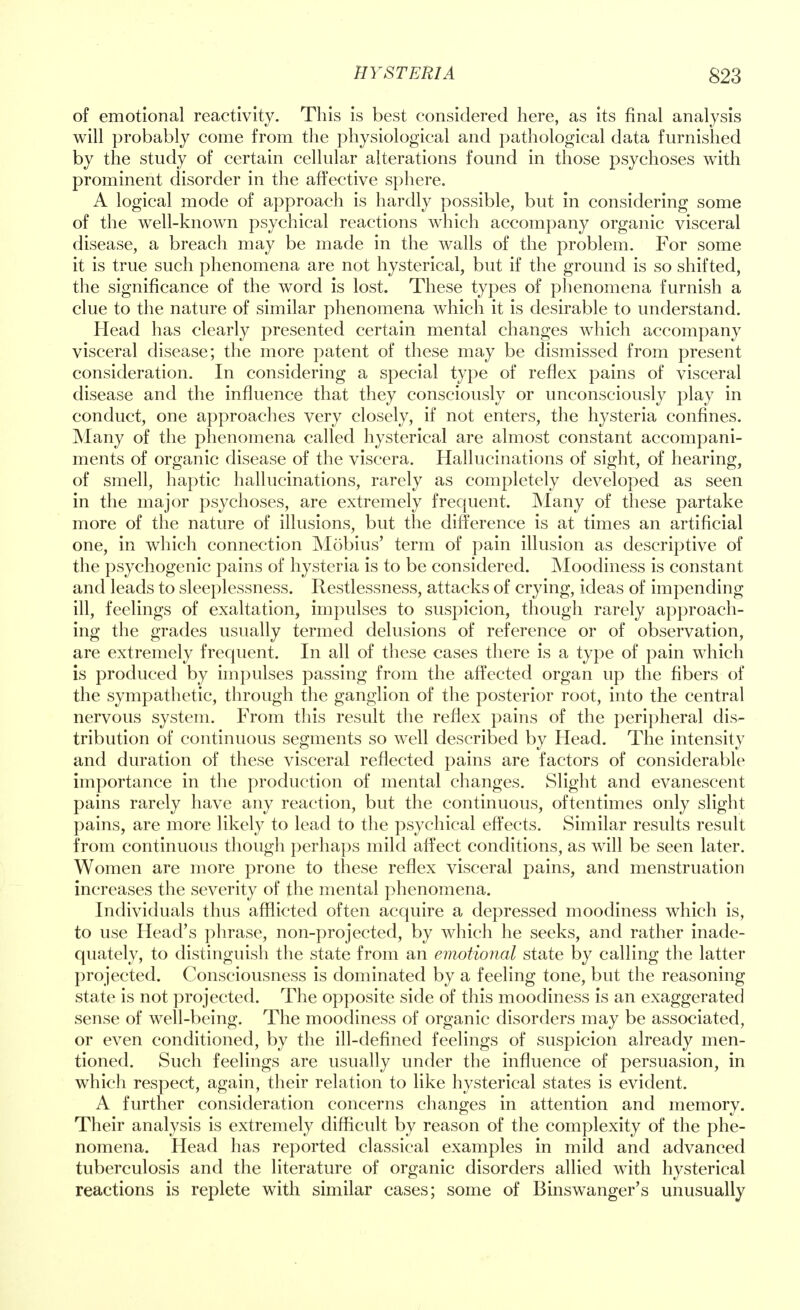 of emotional reactivity. This is best considered here, as its final analysis will probably come from the physiological and pathological data furnished by the study of certain cellular alterations found in those psychoses with prominent disorder in the affective sphere. A logical mode of approach is hardly possible, but in considering some of the well-known psychical reactions which accompany organic visceral disease, a breach may be made in the walls of the problem. For some it is true such phenomena are not hysterical, but if the ground is so shifted, the significance of the word is lost. These types of phenomena furnish a clue to the nature of similar phenomena which it is desirable to understand. Head has clearly presented certain mental changes which accompany visceral disease; the more patent of these may be dismissed from present consideration. In considering a special type of reflex pains of visceral disease and the influence that they consciously or unconsciously play in conduct, one approaches very closely, if not enters, the hysteria confines. Many of the phenomena called hysterical are almost constant accompani- ments of organic disease of the viscera. Hallucinations of sight, of hearing, of smell, haptic hallucinations, rarely as completely developed as seen in the major psychoses, are extremely frequent. Many of these partake more of the nature of illusions, but the difference is at times an artificial one, in which connection Mobius' term of pain illusion as descriptive of the psychogenic pains of hysteria is to be considered. Moodiness is constant and leads to sleeplessness. Restlessness, attacks of crying, ideas of impending ill, feelings of exaltation, impulses to suspicion, though rarely approach- ing the grades usually termed delusions of reference or of observation, are extremely frequent. In all of these cases there is a type of pain which is produced by impulses passing from the affected organ up the fibers of the sympathetic, through the ganglion of the posterior root, into the central nervous system. From this result the reflex pains of the peripheral dis- tribution of continuous segments so well described by Head. The intensity and duration of these visceral reflected pains are factors of considerable importance in the production of mental changes. Slight and evanescent pains rarely have any reaction, but the continuous, oftentimes only slight pains, are more likely to lead to the psychical effects. Similar results result from continuous though perhaps mild affect conditions, as will be seen later. Women are more prone to these reflex visceral pains, and menstruation increases the severity of the mental phenomena. Individuals thus afflicted often acquire a depressed moodiness which is, to use Head's phrase, non-projected, by which he seeks, and rather inade- quately, to distinguish the state from an emotional state by calling the latter projected. Consciousness is dominated by a feeling tone, but the reasoning state is not projected. The opposite side of this moodiness is an exaggerated sense of well-being. The moodiness of organic disorders may be associated, or even conditioned, by the ill-defined feelings of suspicion already men- tioned. Such feelings are usually under the influence of persuasion, in which respect, again, their relation to like hysterical states is evident. A further consideration concerns changes in attention and memory. Their analysis is extremely difficult by reason of the complexity of the phe- nomena. Head has reported classical examples in mild and advanced tuberculosis and the literature of organic disorders allied with hysterical reactions is replete with similar cases; some of Binswanger's unusually
