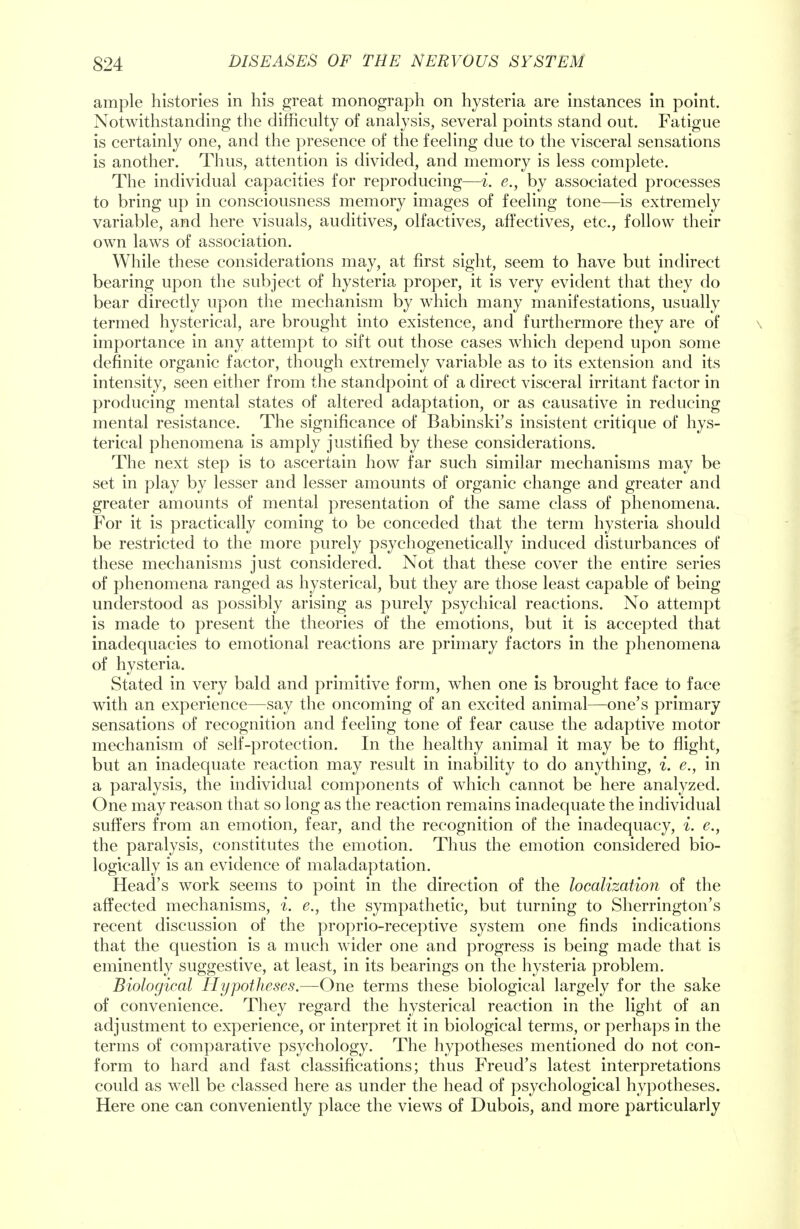 ample histories in his great monograph on hysteria are instances in point. Notwithstanding the difficulty of analysis, several points stand out. Fatigue is certainly one, and the presence of the feeling due to the visceral sensations is another. Thus, attention is divided, and memory is less complete. The individual capacities for reproducing—i. e., by associated processes to bring up in consciousness memory images of feeling tone—is extremely variable, and here visuals, auditives, olfactives, affectives, etc., follow their own laws of association. While these considerations may, at first sight, seem to have but indirect bearing upon the subject of hysteria proper, it is very evident that they do bear directly upon the mechanism by which many manifestations, usually termed hysterical, are brought into existence, and furthermore they are of importance in any attempt to sift out those cases which depend upon some definite organic factor, though extremely variable as to its extension and its intensity, seen either from the standpoint of a direct visceral irritant factor in producing mental states of altered adaptation, or as causative in reducing mental resistance. The significance of Babinski's insistent critique of hys- terical phenomena is amply justified by these considerations. The next step is to ascertain how far such similar mechanisms may be set in play by lesser and lesser amounts of organic change and greater and greater amounts of mental presentation of the same class of phenomena. For it is practically coming to be conceded that the term hysteria should be restricted to the more purely psychogenetically induced disturbances of these mechanisms just considered. Not that these cover the entire series of phenomena ranged as hysterical, but they are those least capable of being understood as possibly arising as purely psychical reactions. No attempt is made to present the theories of the emotions, but it is accepted that inadequacies to emotional reactions are primary factors in the phenomena of hysteria. Stated in very bald and primitive form, when one is brought face to face with an experience—say the oncoming of an excited animal—one's primary sensations of recognition and feeling tone of fear cause the adaptive motor mechanism of self-protection. In the healthy animal it may be to flight, but an inadequate reaction may result in inability to do anything, i. e., in a paralysis, the individual components of which cannot be here analyzed. One may reason that so long as the reaction remains inadequate the individual suffers from an emotion, fear, and the recognition of the inadequacy, i. e., the paralysis, constitutes the emotion. Thus the emotion considered bio- logically is an evidence of maladaptation. Head's work seems to point in the direction of the localization of the affected mechanisms, i. e., the sympathetic, but turning to Sherrington's recent discussion of the proprio-receptive system one finds indications that the question is a much wider one and progress is being made that is eminently suggestive, at least, in its bearings on the hysteria problem. Biological Hypotheses.—One terms these biological largely for the sake of convenience. They regard the hysterical reaction in the light of an adjustment to experience, or interpret it in biological terms, or perhaps in the terms of comparative psychology. The hypotheses mentioned do not con- form to hard and fast classifications; thus Freud's latest interpretations could as well be classed here as under the head of psychological hypotheses. Here one can conveniently place the views of Dubois, and more particularly