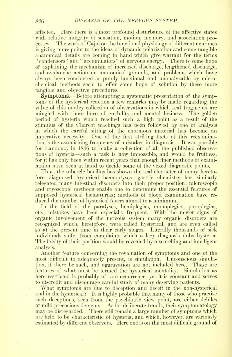 affected. Here there is a most profound disturbance of the affective states with relative integrity of sensation, motion, memory, and association pro- cesses. The work of Cajal on the functional physiology of different neurones is giving more point to the ideas of dynamic polarization and some tangible anatomical details are coming to hand which give warrant for the terms condensors and accumulators of nervous energy. There is some hope of explaining the mechanism of increased discharge, lengthened discharge, and avalanche action on anatomical grounds, and problems which have always been considered as purely functional and unanalyzable by micro- chemical methods seem to offer some hope of solution by these more tangible and objective procedures. Symptoms.—Before attempting a systematic presentation of the symp- toms of the hysterical reaction a few remarks may be made regarding the value of this motley collection of observations in which real fragments are mingled with those born of credulity and mental laziness. The golden period of hysteria which reached such a high point as a result of the stimulus of the Charcot teachings has been followed by one of analysis in which the careful sifting of the enormous material has become an imperative necessity. One of the first striking facts of this reexamina- tion is the astonishing frequency of mistakes in diagnosis. It was possible for Landouzy in 1846 to make a collection of all the published observa- tions of hysteria—such a task is now impossible, and would be fruitless, for it has only been within recent years that enough finer methods of exami- nation have been at hand to decide some of the vexed diagnostic points. Thus, the tubercle bacillus has shown the real character of many hereto- fore diagnosed hysterical hsemoptyses; gastric chemistry has similarly relegated many intestinal disorders into their proper position; microscopic and cryoscopic methods enable one to determine the essential features of supposed hysterical hematurias; methods of blood examination have re- duced the number of hysterical fevers almost to a minimum. In the field of the paralyses, hemiplegias, monoplegias, paraplegias, etc., mistakes have been especially frequent. With the newer signs of organic involvement of the nervous system many organic disorders are recognized which, heretofore, were called hysterical, and are even called so at the present time in their early stages. Literally thousands of sick individuals suffer from complaints which a lazy diagnosis dubs hysteria. The falsity of their position would be revealed by a searching and intelligent analysis. Another feature concerning the revaluation of symptoms and one of the most difficult to adequately present, is simulation. Unconscious simula- tion, if there be such, and aggravation are not included here. These are features of what must be termed the hysterical mentality. Simulation as here restricted is probably of rare occurrence, yet it is constant and serves to discredit and discourage careful study of many deserving patients. What symptoms are due to deception and deceit in the non-hysterical and in the hysterical ? It is highly probable that many of those who practise such deceptions, seen from the psychiatric view point, are either debiles or mild precocious dements. As for deliberate frauds, their symptomatology may be disregarded. There still remain a large number of symptoms which are held to be characteristic of hysteria, and which, however, are variously estimated by different observers. Here one is on the most difficult ground of