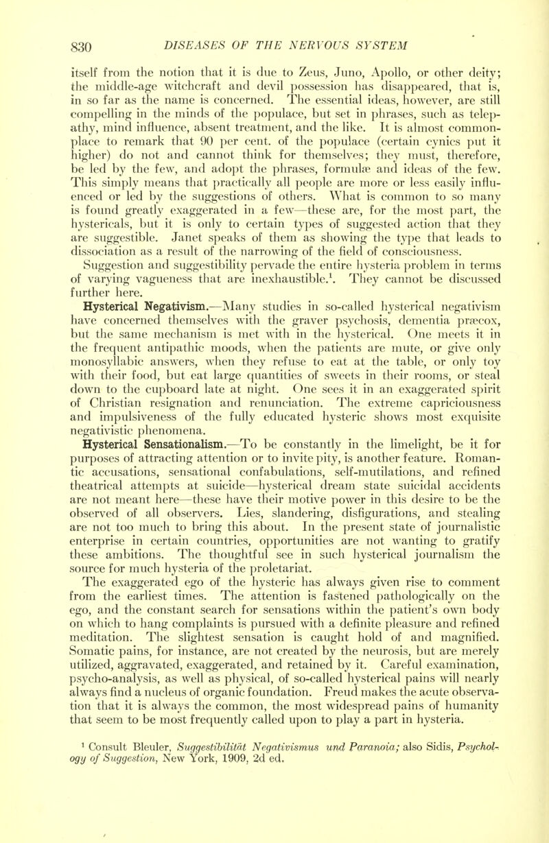 itself from the notion that it is due to Zeus, Juno, Apollo, or other deity; the middle-age witchcraft and devil possession has disappeared, that is, in so far as the name is concerned. The essential ideas, however, are still compelling in the minds of the populace, but set in phrases, such as telep- athy, mind influence, absent treatment, and the like. It is almost common- place to remark that 90 per cent, of the populace (certain cynics put it higher) do not and cannot think for themselves; they must, therefore, be led by the few, and adopt the phrases, formulae and ideas of the few. This simply means that practically all people are more or less easily influ- enced or led by the suggestions of others. What is common to so many is found greatly exaggerated in a few—these are, for the most part, the hystericals, but it is only to certain types of suggested action that they are suggestible. Janet speaks of them as showing the type that leads to dissociation as a result of the narrowing of the field of consciousness. Suggestion and suggestibility pervade the entire hysteria problem in terms of varying vagueness that are inexhaustible.1. They cannot be discussed further here. Hysterical Negativism.—Many studies in so-called hysterical negativism have concerned themselves with the graver psychosis, dementia prsecox, but the same mechanism is met with in the hysterical. One meets it in the frequent antipathic moods, when the patients are mute, or give only monosyllabic answers, when they refuse to eat at the table, or only toy with their food, but eat large quantities of sweets in their rooms, or steal down to the cupboard late at night. One sees it in an exaggerated spirit of Christian resignation and renunciation. The extreme capriciousness and impulsiveness of the fully educated hysteric shows most exquisite negativistic phenomena. Hysterical Sensationalism.—To be constantly in the limelight, be it for purposes of attracting attention or to invite pity, is another feature. Roman- tic accusations, sensational confabulations, self-mutilations, and refined theatrical attempts at suicide—hysterical dream state suicidal accidents are not meant here—these have their motive power in this desire to be the observed of all observers. Lies, slandering, disfigurations, and stealing are not too much to bring this about. In the present state of journalistic enterprise in certain countries, opportunities are not wanting to gratify these ambitions. The thoughtful see in such hysterical journalism the source for much hysteria of the proletariat. The exaggerated ego of the hysteric has always given rise to comment from the earliest times. The attention is fastened pathologically on the ego, and the constant search for sensations within the patient's own body on which to hang complaints is pursued with a definite pleasure and refined meditation. The slightest sensation is caught hold of and magnified. Somatic pains, for instance, are not created by the neurosis, but are merely utilized, aggravated, exaggerated, and retained by it. Careful examination, psycho-analysis, as well as physical, of so-called hysterical pains will nearly always find a nucleus of organic foundation. Freud makes the acute observa- tion that it is always the common, the most widespread pains of humanity that seem to be most frequently called upon to play a part in hysteria. 1 Consult Bleuler, Suggestibilitat Negativismus und Paranoia; also Sidis, Psychol- ogy of Suggestion, New York, 1909, 2d ed.