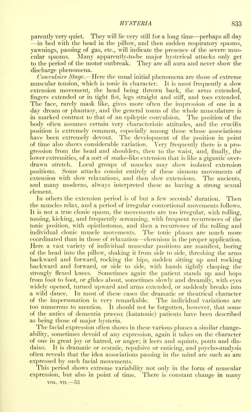 parently very quiet. They will lie very still for a long time—perhaps all day —in bed with the head in the pillow, and then sudden respiratory spasms, yawnings, passing of gas, etc., will indicate the presence of the severe mus- cular spasms. Many apparently-to-be major hysterical attacks only get to the period of the motor outbreak. They are all aura and never show the discharge phenomena. Convulsive Stage.—Here the usual initial phenomena are those of extreme muscular tension, which is tonic in character. It is most frequently a slow extension movement, the head being thrown back, the arms extended, fingers extended or in tight fist, legs straight and stiff, and toes extended. The face, rarely mask like, gives more often the impression of one in a day dream or phantasy, and the general tonus of the whole musculature is in marked contrast to that of an epileptic convulsion. The position of the body often assumes certain very characteristic attitudes, and the crucifix position is extremely common, especially among those whose associations have been extremely devout. The development of the position in point of time also shows considerable variation. Very frequently there is a pro- gression from the head and shoulders, then to the waist, and, finally, the lower extremities, of a sort of snake-like extension that is like a gigantic over- drawn stretch. Local groups of muscles may show isolated extension positions. Some attacks consist entirely of these sinuous movements of extension with slow relaxations, and then slow extensions. The ancients, and many moderns, always interpreted these as having a strong sexual element. In others the extension period is of but a few seconds' duration. Then the muscles relax, and a period of irregular contortional movements follows. It is not a true clonic spasm, the movements are too irregular, with rolling, tossing, kicking, and frequently screaming, with frequent recurrences of the tonic position, with opisthotonos, and then a recurrence of the rolling and individual clonic muscle movements. The tonic phases are much more coordinated than in those of relaxation—clownism is the proper application. Here a vast variety of individual muscular positions are manifest, boring of the head into the pillow, shaking it from side to side, threshing the arms backward and forward, rocking the hips, sudden sitting up and rocking backward and forward, or side to side, with hands tightly clasping the strongly flexed knees. Sometimes again the patient stands up and hops from foot to foot, or glides about, sometimes slowly and dreamily, with eyes widely opened, turned upward and arms extended, or suddenly breaks into a wild dance. In most of these cases the dramatic or theatrical character of the impersonation is very remarkable. The individual variations are too numerous to mention. It should not be forgotten, however, that some of the antics of dementia praecox (katatonic) patients have been described as being those of major hysteria. The facial expression often shows in these various phases a similar change- ability, sometimes devoid of any expression, again it takes on the character of one in great joy or hatred, or anger; it leers and squints, pouts and dis- dains. It is dramatic or ecstatic, repulsive or enticing, and psycho-analysis often reveals that the idea associations passing in the mind are such as are expressed by such facial movements. This period shows extreme variability not only in the form of muscular expression, but also in point of time. There is constant change in many vol. vn.—53