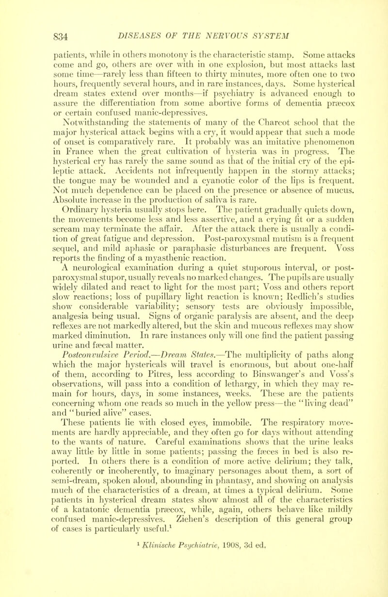 patients, while in others monotony is the characteristic stamp. Some attacks come and go, others are over with in one explosion, but most attacks last some time—rarely less than fifteen to thirty minutes, more often one to two hours, frequently several hours, and in rare instances, days. Some hysterical dream states extend over months—if psychiatry is advanced enough to assure the differentiation from some abortive forms of dementia prsecox or certain confused manic-depressives. Notwithstanding the statements of many of the Charcot school that the major hysterical attack begins with a cry, it would appear that such a mode of onset is comparatively rare. It probably was an imitative phenomenon in France when the great cultivation of hysteria was in progress. The hysterical cry has rarely the same sound as that of the initial cry of the epi- leptic attack. Accidents not infrequently happen in the stormy attacks; the tongue may be wounded and a cyanotic color of the lips is frequent. Not much dependence can be placed on the presence or absence of mucus. Absolute increase in the production of saliva is rare. Ordinary hysteria usually stops here. The patient gradually quiets down, the movements become less and less assertive, and a crying fit or a sudden scream may terminate the affair. After the attack there is usually a condi- tion of great fatigue and depression. Post-paroxysmal mutism is a frequent sequel, and mild aphasic or paraphasic disturbances are frequent. Voss reports the finding of a myasthenic reaction. A neurological examination during a quiet stuporous interval, or post- paroxysmal stupor, usually reveals no marked changes. The pupils are usually widely dilated and react to light for the most part; Voss and others report slow reactions; loss of pupillary light reaction is known; Redlich's studies show considerable variability; sensory tests are obviously impossible, analgesia being usual. Signs of organic paralysis are absent, and the deep reflexes are not markedly altered, but the skin and mucous reflexes may show marked diminution. In rare instances only will one find the patient passing urine and fsecal matter. Postconvulsive Period.—Dream States.—The multiplicity of paths along which the major hystericals will travel is enormous, but about one-half of them, according to Pitres, less according to Binswranger's and Voss's observations, will pass into a condition of lethargy, in which they may re- main for hours, days, in some instances, wreeks. These are the patients concerning whom one reads so much in the yellow press—the living dead and buried alive cases. These patients lie with closed eyes, immobile. The respiratory move- ments are hardly appreciable, and they often go for days without attending to the wants of nature. Careful examinations shows that the urine leaks away little by little in some patients; passing the faeces in bed is also re- ported. In others there is a condition of more active delirium; they talk, coherently or incoherently, to imaginary personages about them, a sort of semi-dream, spoken aloud, abounding in phantasy, and showing on analysis much of the characteristics of a dream, at times a typical delirium. Some patients in hysterical dream states show almost all of the characteristics of a katatonic dementia prsecox, while, again, others behave like mildly confused manic-depressives. Ziehen's description of this general group of cases is particularly useful.1 1 Klinische Psychiatrie, 1908, 3d ed.