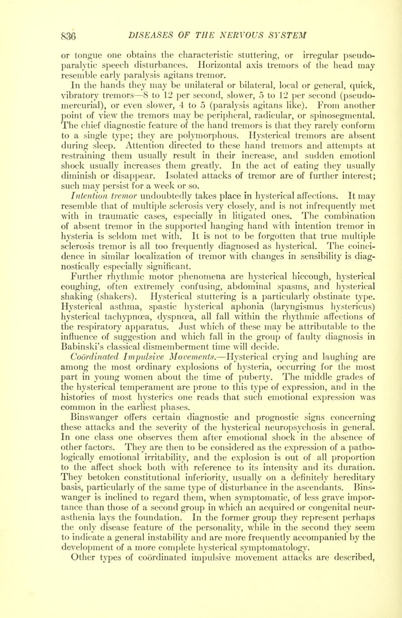or tongue one obtains the characteristic stuttering, or irregular pseudo- paralytic speech disturbances. Horizontal axis tremors of the head may resemble early paralysis agitans tremor. In the hands they may be unilateral or bilateral, local or general, quick, vibratory tremors—8 to 12 per second, slower, 5 to 12 per second (pseudo- mercurial), or even slower, 4 to 5 (paralysis agitans like). From another point of view the tremors may be peripheral, radicular, or spinosegmental. The chief diagnostic feature of the hand tremors is that they rarely conform to a single type; they are polymorphous. Hysterical tremors are absent during sleep. Attention directed to these hand tremors and attempts at restraining them usually result in their increase, and sudden emotionl shock usually increases them greatly. In the act of eating they usually diminish or disappear. Isolated attacks of tremor are of further interest; such may persist for a week or so. Intention tremor undoubtedly takes place in hysterical affections. It may resemble that of multiple sclerosis very closely, and is not infrequently met with in traumatic cases, especially in litigated ones. The combination of absent tremor in the supported hanging hand with intention tremor in hysteria is seldom met with. It is not to be forgotten that true multiple sclerosis tremor is all too frequently diagnosed as hysterical. The coinci- dence in similar localization of tremor with changes in sensibility is diag- nostically especially significant. Further rhythmic motor phenomena are hysterical hiccough, hysterical coughing, often extremely confusing, abdominal spasms, and hysterical shaking (shakers). Hysterical stuttering is a particularly obstinate type. Hysterical asthma, spastic hysterical aphonia (laryngismus hystericus) hysterical tachypncea, dyspnoea, all fall within the rhythmic affections of the respiratory apparatus. Just which of these may be attributable to the influence of suggestion and which fall in the group of faulty diagnosis in Babinski's classical dismemberment time will decide. Coordinated Impulsive Movements.—Hysterical crying and laughing are among the most ordinary explosions of hysteria, occurring for the most part in young women about the time of puberty. The middle grades of the hysterical temperament are prone to this type of expression, and in the histories of most hysterics one reads that such emotional expression was common in the earliest phases. Binswanger offers certain diagnostic and prognostic signs concerning these attacks and the severity of the hysterical neuropsychosis in general. In one class one observes them after emotional shock in the absence of other factors. They are then to be considered as the expression of a patho- logically emotional irritability, and the explosion is out of all proportion to the affect shock both with reference to its intensity and its duration. They betoken constitutional inferiority, usually on a definitely hereditary basis, particularly of the same type of disturbance in the ascendants. Bins- wanger is inclined to regard them, when symptomatic, of less grave impor- tance than those of a second group in wThich an acquired or congenital neur- asthenia lays the foundation. In the former group they represent perhaps the only disease feature of the personality, while in the second they seem to indicate a general instability and are more frequently accompanied by the development of a more complete hysterical symptomatology. Other types of coordinated impulsive movement attacks are described,