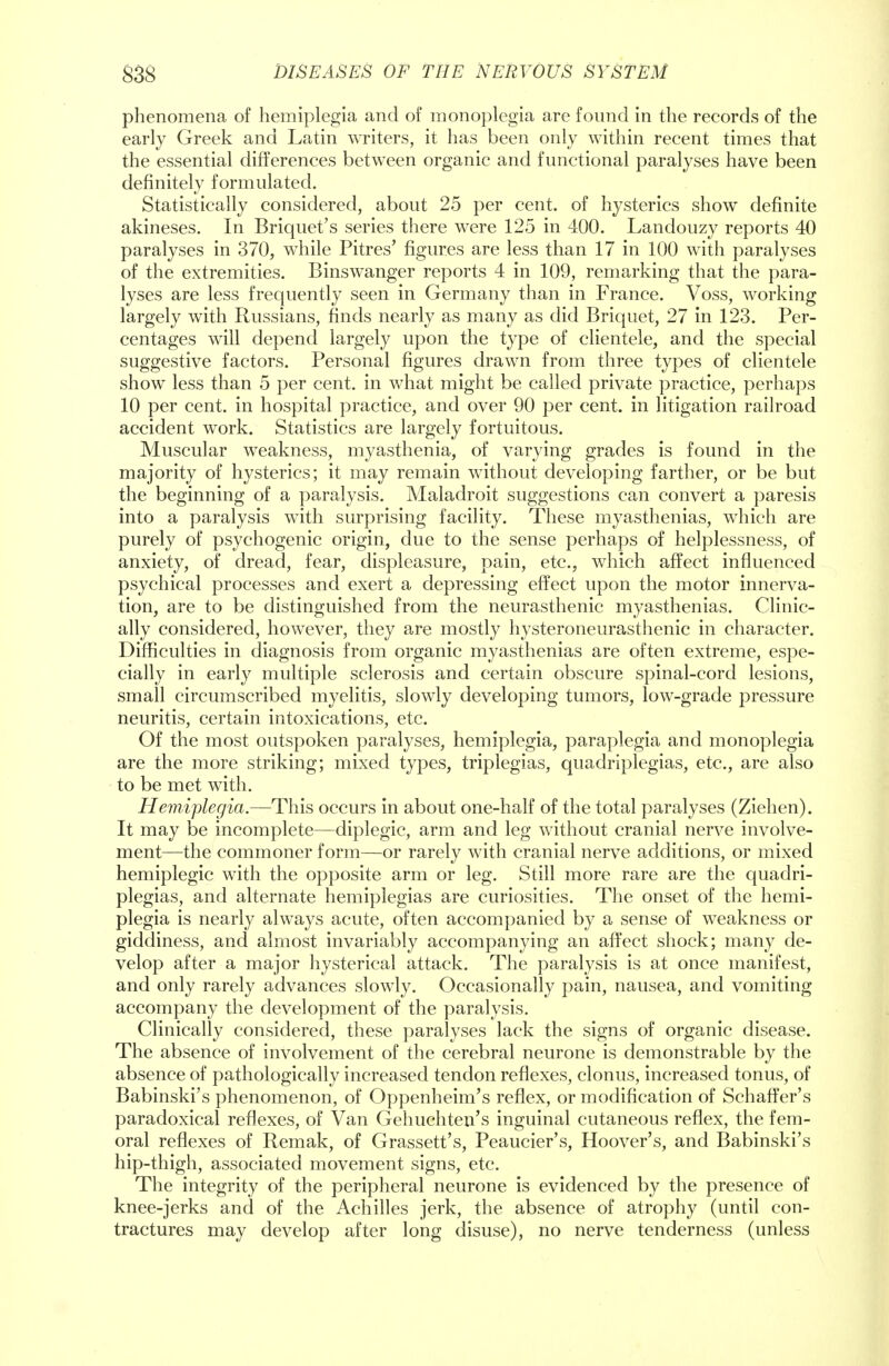 phenomena of hemiplegia and of monoplegia are found in the records of the early Greek and Latin writers, it has been only within recent times that the essential differences between organic and functional paralyses have been definitely formulated. Statistically considered, about 25 per cent, of hysterics show definite akineses. In Briquet's series there were 125 in 400. Landouzy reports 40 paralyses in 370, while Pitres' figures are less than 17 in 100 with paralyses of the extremities. Binswanger reports 4 in 109, remarking that the para- lyses are less frequently seen in Germany than in France. Voss, working largely with Russians, finds nearly as many as did Briquet, 27 in 123. Per- centages will depend largely upon the type of clientele, and the special suggestive factors. Personal figures drawn from three types of clientele show less than 5 per cent, in what might be called private practice, perhaps 10 per cent, in hospital practice, and over 90 per cent, in litigation railroad accident work. Statistics are largely fortuitous. Muscular weakness, myasthenia, of varying grades is found in the majority of hysterics; it may remain without developing farther, or be but the beginning of a paralysis. Maladroit suggestions can convert a paresis into a paralysis with surprising facility. These myasthenias, which are purely of psychogenic origin, due to the sense perhaps of helplessness, of anxiety, of dread, fear, displeasure, pain, etc., which affect influenced psychical processes and exert a depressing effect upon the motor innerva- tion, are to be distinguished from the neurasthenic myasthenias. Clinic- ally considered, however, they are mostly hysteroneurasthenic in character. Difficulties in diagnosis from organic myasthenias are often extreme, espe- cially in early multiple sclerosis and certain obscure spinal-cord lesions, small circumscribed myelitis, slowly developing tumors, low-grade pressure neuritis, certain intoxications, etc. Of the most outspoken paralyses, hemiplegia, paraplegia and monoplegia are the more striking; mixed types, triplegias, quadriplegias, etc., are also to be met with. Hemiplegia.—This occurs in about one-half of the total paralyses (Ziehen). It may be incomplete—diplegic, arm and leg without cranial nerve involve- ment—the commoner form—or rarely with cranial nerve additions, or mixed hemiplegic with the opposite arm or leg. Still more rare are the quadri- plegias, and alternate hemiplegias are curiosities. The onset of the hemi- plegia is nearly always acute, often accompanied by a sense of weakness or giddiness, and almost invariably accompanying an affect shock; many de- velop after a major hysterical attack. The paralysis is at once manifest, and only rarely advances slowly. Occasionally pain, nausea, and vomiting accompany the development of the paralysis. Clinically considered, these paralyses lack the signs of organic disease. The absence of involvement of the cerebral neurone is demonstrable by the absence of pathologically increased tendon reflexes, clonus, increased tonus, of Babinski's phenomenon, of Oppenheim's reflex, or modification of Schaffer's paradoxical reflexes, of Van Gehuchten's inguinal cutaneous reflex, the fem- oral reflexes of Remak, of Grassett's, Peaucier's, Hoover's, and Babinski's hip-thigh, associated movement signs, etc. The integrity of the peripheral neurone is evidenced by the presence of knee-jerks and of the Achilles jerk, the absence of atrophy (until con- tractures may develop after long disuse), no nerve tenderness (unless
