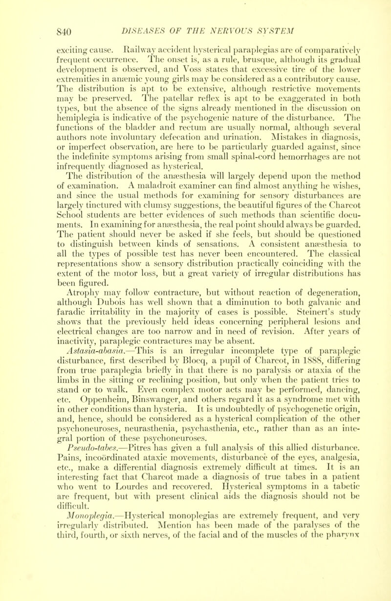 exciting cause. Railway accident hysterica] paraplegias are of comparatively frequent occurrence. The onset is, as a rule, brusque, although its gradual development is observed, and Voss states that excessive tire of the lower extremities in anaemic young girls may be considered as a contributory cause. The distribution is apt to be extensive, although restrictive movements may be preserved. The patellar reflex is apt to be exaggerated in both types, but the absence of the signs already mentioned in the discussion on hemiplegia is indicative of the psychogenic nature of the disturbance. The functions of the bladder and rectum are usually normal, although several authors note involuntary defecation and urination. Mistakes in diagnosis, or imperfect observation, are here to be particularly guarded against, since the indefinite symptoms arising from small spinal-cord hemorrhages arc not infrequently diagnosed as hysterical. The distribution of the anaesthesia will largely depend upon the method of examination. A maladroit examiner can find almost anything lie wishes, and since the usual methods for examining for sensory disturbances are largely tinctured with clumsy suggestions, the beautiful figures of the Charcot School students are better evidences of such methods than scientific docu- ments. In examining for anaesthesia, the real point should always be guarded. The patient should never be asked if she feels, but should be questioned to distinguish between kinds of sensations. A consistent anaesthesia to all the types of possible test has never been encountered. The classical representations show a sensory distribution practically coinciding with the extent of the motor loss, but a great variety of irregular distributions has been figured. Atrophy may follow contracture, but without reaction of degeneration, although Dubois has well shown that a diminution to both galvanic and faradic irritability in the majority of cases is possible. Steinert's study shows that the previously held ideas concerning peripheral lesions and electrical changes are too narrow and in need of revision. After years of inactivity, paraplegic contractures may be absent. Astasia-abasia.—This is an irregular incomplete type of paraplegic disturbance, first described by Blocq, a pupil of Charcot, in 1888, differing from true paraplegia briefly in that there is no paralysis or ataxia of the limbs in the sitting or reclining position, but only when the patient tries to stand or to walk. Even complex motor acts may be performed, dancing, etc. Oppenheim, Binswanger, and others regard it as a syndrome met with in other conditions than hysteria. It is undoubtedly of psychogenetic origin, and, hence, should be considered as a hysterical complication of the other psychoneuroses, neurasthenia, psychasthenia, etc., rather than as an inte- gral portion of these psychoneuroses. Pseudo-tabes.—Pitres has given a full analysis of this allied disturbance. Pains, incoordinated ataxic movements, disturbance of the eyes, analgesia, etc., make a differential diagnosis extremely difficult at times. It is an interesting fact that Charcot made a diagnosis of true tabes in a patient who went to Lourdes and recovered. Hysterical symptoms in a tabetic are frequent, but with present clinical aids the diagnosis should not be difficult. Monoplegia.—Hysterical monoplegias are extremely frequent, and very irregularly distributed. Mention has been made of the paralyses of the third, fourth, or sixth nerves, of the facial and of the muscles of the pharynx