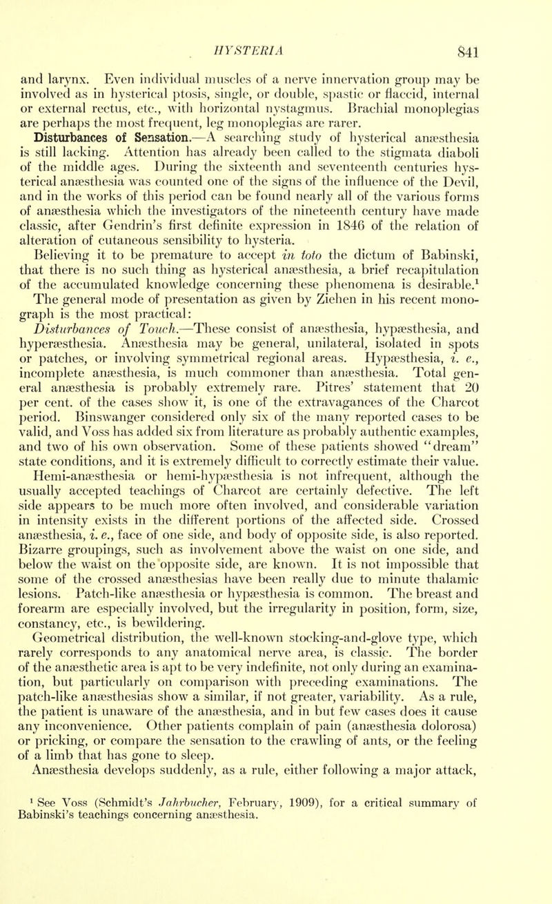 and larynx. Even individual muscles of a nerve innervation group may be involved as in hysterical ptosis, single, or double, spastic or flaccid, internal or external rectus, etc., with horizontal nystagmus. Brachial monoplegias are perhaps the most frequent, leg monoplegias are rarer. Disturbances of Sensation.—A searching study of hysterical anaesthesia is still lacking. Attention has already been called to the stigmata diaboli of the middle ages. During the sixteenth and seventeenth centuries hys- terical anaesthesia was counted one of the signs of the influence of the Devil, and in the works of this period can be found nearly all of the various forms of anaesthesia which the investigators of the nineteenth century have made classic, after Gendrin's first definite expression in 1846 of the relation of alteration of cutaneous sensibility to hysteria. Believing it to be premature to accept in toto the dictum of Babinski, that there is no such thing as hysterical anaesthesia, a brief recapitulation of the accumulated knowledge concerning these phenomena is desirable.1 The general mode of presentation as given by Ziehen in his recent mono- graph is the most practical: Disturbances of Touch.—These consist of anaesthesia, hypaesthesia, and hyperaesthesia. Anaesthesia may be general, unilateral, isolated in spots or patches, or involving symmetrical regional areas. Hypaesthesia, i. e., incomplete anaesthesia, is much commoner than anaesthesia. Total gen- eral anaesthesia is probably extremely rare. Pitres' statement that 20 per cent, of the cases show it, is one of the extravagances of the Charcot period. Binswanger considered only six of the many reported cases to be valid, and Voss has added six from literature as probably authentic examples, and two of his own observation. Some of these patients showed  dream state conditions, and it is extremely difficult to correctly estimate their value. Hemi-anaesthesia or hemi-hypaesthesia is not infrequent, although the usually accepted teachings of Charcot are certainly defective. The left side appears to be much more often involved, and considerable variation in intensity exists in the different portions of the affected side. Crossed anaesthesia, i. e., face of one side, and body of opposite side, is also reported. Bizarre groupings, such as involvement above the waist on one side, and below the waist on the opposite side, are known. It is not impossible that some of the crossed anaesthesias have been really due to minute thalamic lesions. Patch-like anaesthesia or hypaesthesia is common. The breast and forearm are especially involved, but the irregularity in position, form, size, constancy, etc., is bewildering. Geometrical distribution, the well-known stocking-and-glove type, which rarely corresponds to any anatomical nerve area, is classic. The border of the anaesthetic area is apt to be very indefinite, not only during an examina- tion, but particularly on comparison with preceding examinations. The patch-like anaesthesias show a similar, if not greater, variability. As a rule, the patient is unaware of the anaesthesia, and in but few cases does it cause any inconvenience. Other patients complain of pain (anaesthesia dolorosa) or pricking, or compare the sensation to the crawling of ants, or the feeling of a limb that has gone to sleep. Anaesthesia develops suddenly, as a rule, either following a major attack, 1 See Voss (Schmidt's Jahrbucher, February, 1909), for a critical summary of Babinski's teachings concerning anaesthesia.