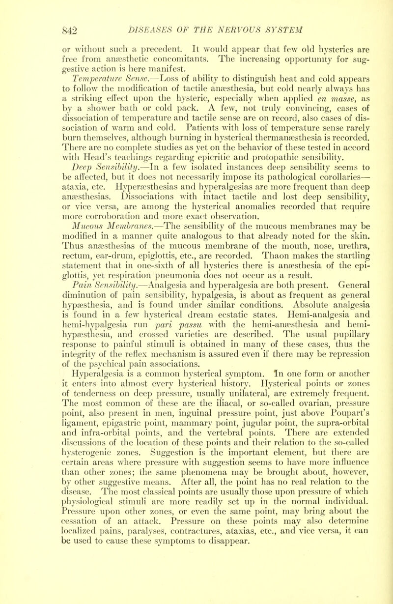 or without such a precedent. It would appear that few old hysterics are free from anaesthetic concomitants. The increasing opportunity for sug- gestive action is here manifest. Temperature Sense.—Loss of ability to distinguish heat and cold appears to follow the modification of tactile anaesthesia, but cold nearly always has a striking effect upon the hysteric, especially when applied en masse, as by a shower bath or cold pack. A few, not truly convincing, cases of dissociation of temperature and tactile sense are on record, also cases of dis- sociation of warm and cold. Patients with loss of temperature sense rarely burn themselves, although burning in hysterical thermansesthesia is recorded. There are no complete studies as yet on the behavior of these tested in accord with Head's teachings regarding epicritic and protopathic sensibility. Deep Sensibility.—In a few isolated instances deep sensibility seems to be affected, but it does not necessarily impose its pathological corollaries— ataxia, etc. Hyperesthesias and hyperalgesias are more frequent than deep anaesthesias. Dissociations with intact tactile and lost deep sensibility, or vice versa, are among the hysterical anomalies recorded that require more corroboration and more exact observation. Mucous Membranes.—The sensibility of the mucous membranes may be modified in a manner quite analogous to that already noted for the skin. Thus anaesthesias of the mucous membrane of the mouth, nose, urethra, rectum, ear-drum, epiglottis, etc., are recorded. Thaon makes the startling statement that in one-sixth of all hysterics there is anaesthesia of the epi- glottis, yet respiration pneumonia does not occur as a result. Pain Sensibility.—Analgesia and hyperalgesia are both present. General diminution of pain sensibility, hypalgesia, is about as frequent as general hypaesthesia, and is found under similar conditions. Absolute analgesia is found in a few hysterical dream ecstatic states. Hemi-analgesia and hemi-hypalgesia run pari passu with the hemi-anaesthesia and hemi- hypaesthesia, and crossed varieties are described. The usual pupillary response to painful stimuli is obtained in many of these cases, thus the integrity of the reflex mechanism is assured even if there may be repression of the psychical pain associations. Hyperalgesia is a common hysterical symptom. In one form or another it enters into almost every hysterical history. Hysterical points or zones of tenderness on deep pressure, usually unilateral, are extremely frequent. The most common of these are the iliacal, or so-called ovarian, pressure point, also present in men, inguinal pressure point, just above Poupart's ligament, epigastric point, mammary point, jugular point, the supra-orbital and infra-orbital points, and the vertebral points. There are extended discussions of the location of these points and their relation to the so-called hysterogenic zones. Suggestion is the important element, but there are certain areas where pressure with suggestion seems to have more influence than other zones; the same phenomena may be brought about, however, by other suggestive means. After all, the point has no real relation to the disease. The most classical points are usually those upon pressure of which physiological stimuli are more readily set up in the normal individual. Pressure upon other zones, or even the same point, may bring about the cessation of an attack. Pressure on these points may also determine localized pains, paralyses, contractures, ataxias, etc., and vice versa, it can be used to cause these symptoms to disappear.