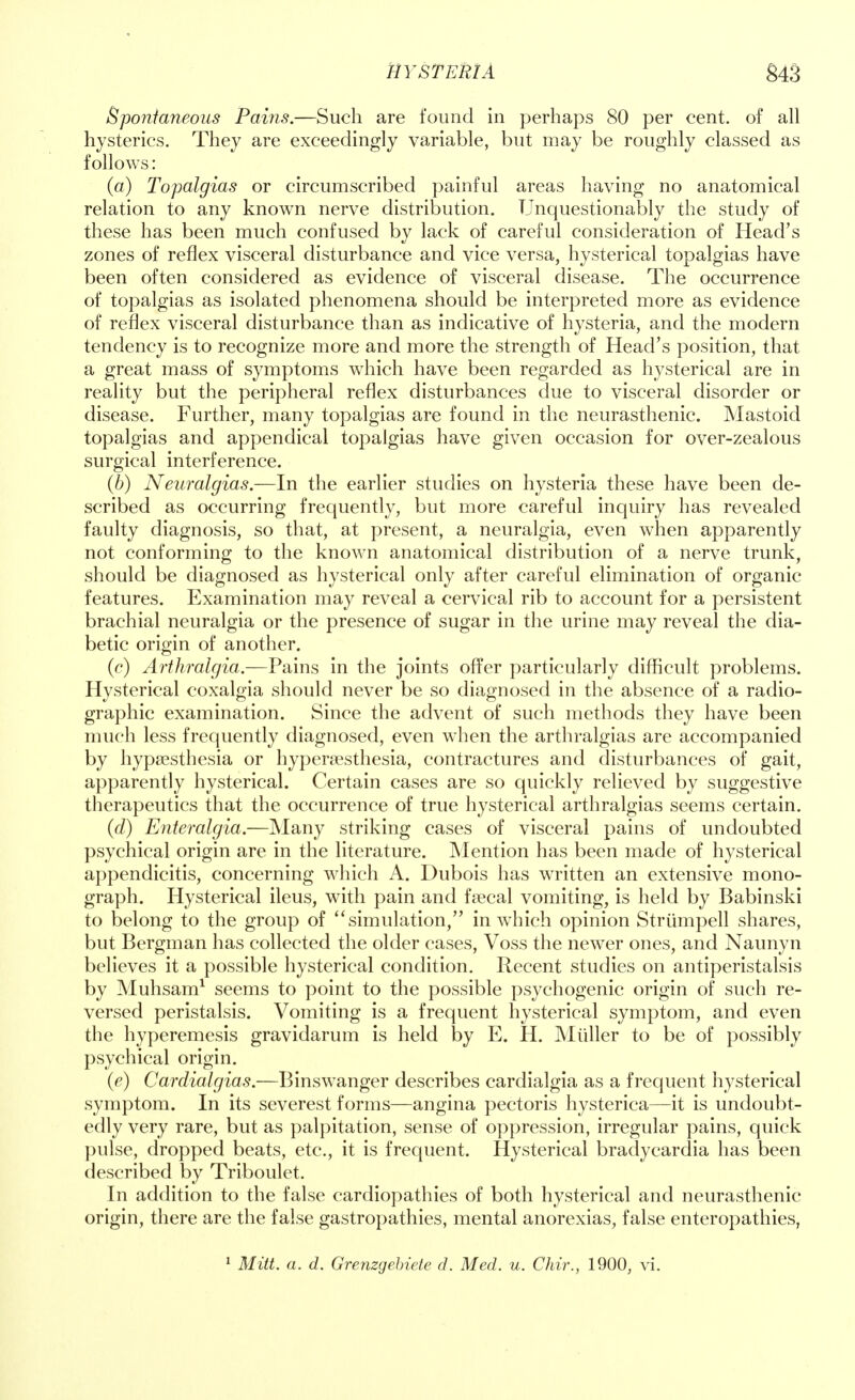 Spontaneous Pains.—Such are found in perhaps 80 per cent, of all hysterics. They are exceedingly variable, but may be roughly classed as follows: (a) Topalgias or circumscribed painful areas having no anatomical relation to any known nerve distribution. Unquestionably the study of these has been much confused by lack of careful consideration of Head's zones of reflex visceral disturbance and vice versa, hysterical topalgias have been often considered as evidence of visceral disease. The occurrence of topalgias as isolated phenomena should be interpreted more as evidence of reflex visceral disturbance than as indicative of hysteria, and the modern tendency is to recognize more and more the strength of Head's position, that a great mass of symptoms which have been regarded as hysterical are in reality but the peripheral reflex disturbances due to visceral disorder or disease. Further, many topalgias are found in the neurasthenic. Mastoid topalgias and appendical topalgias have given occasion for over-zealous surgical interference. (b) Neuralgias.—In the earlier studies on hysteria these have been de- scribed as occurring frequently, but more careful inquiry has revealed faulty diagnosis, so that, at present, a neuralgia, even when apparently not conforming to the known anatomical distribution of a nerve trunk, should be diagnosed as hysterical only after careful elimination of organic features. Examination may reveal a cervical rib to account for a persistent brachial neuralgia or the presence of sugar in the urine may reveal the dia- betic origin of another. (c) Arthralgia.—Pains in the joints offer particularly difficult problems. Hysterical coxalgia should never be so diagnosed in the absence of a radio- graphic examination. Since the advent of such methods they have been much less frequently diagnosed, even when the arthralgias are accompanied by hypsesthesia or hyperesthesia, contractures and disturbances of gait, apparently hysterical. Certain cases are so quickly relieved by suggestive therapeutics that the occurrence of true hysterical arthralgias seems certain. (d) Enteralgia.—Many striking cases of visceral pains of undoubted psychical origin are in the literature. Mention has been made of hysterical appendicitis, concerning which A. Dubois has written an extensive mono- graph. Hysterical ileus, with pain and faecal vomiting, is held by Babinski to belong to the group of simulation, in which opinion Strumpell shares, but Bergman has collected the older cases, Voss the newer ones, and Naunyn believes it a possible hysterical condition. Recent studies on antiperistalsis by Muhsam1 seems to point to the possible psychogenic origin of such re- versed peristalsis. Vomiting is a frequent hysterical symptom, and even the hyperemesis gravidarum is held by E. H. Miiller to be of possibly psychical origin. (e) Cardialgias.—Binswanger describes cardialgia as a frequent hysterical symptom. In its severest forms—angina pectoris hysterica—it is undoubt- edly very rare, but as palpitation, sense of oppression, irregular pains, quick pulse, dropped beats, etc., it is frequent. Hysterical bradycardia has been described by Triboulet. In addition to the false cardiopathies of both hysterical and neurasthenic origin, there are the false gastropathies, mental anorexias, false enteropathies,