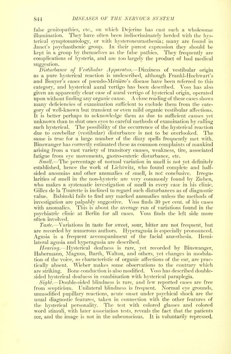 false genitopathies, etc., on which Dejerine has cast such a wholesome illumination. They have often been indiscriminately herded with the hys- terical symptomatology, or with hysteroneurasthenia; many are found in Janet's psychasthenic group. In their purest expression they should be kept in a group by themselves as the false pathies. They frequently are complications of hysteria, and are too largely the product of bad medical suggestion. Disturbance of Vestibular Apparatus.—Dizziness of vestibular origin as a pure hysterical reaction is undescribed, although Frankl-Hochwart's and Bouyer's cases of pseudo-Meniere's disease have been referred to this category, and hysterical aural vertigo has been described. Voss has also given an apparently clear case of aural vertigo of hysterical origin, operated upon without finding any organic cause. A close reading of these cases shows many deficiencies of examination sufficient to exclude them from the cate- gory of well-known but transient or even mild organic vestibular affections. It is better perhaps to acknowledge them as due to sufficient causes yet unknown than to shut ones eyes to careful methods of examination by calling such hysterical. The possibility of the occurrence of the hysterical reaction due to cerebellar (vestibular) disturbance is not to be overlooked. The same is true for a large number of the dizzy spells frequently met with. Binswanger has correctly estimated these as common complaints of mankind arising from a vast variety of transitory causes, weakness, tire, associated fatigue from eye movements, gastro-enteric disturbance, etc. Smell.—The percentage of normal variation in smell is not yet definitely established, hence the work of Lichtwitz, who found complete and half- sided anosmias and other anomalies of smell, is not conclusive. Irregu- larities of smell in the non-hysteric are very commonly found by Ziehen, who makes a systematic investigation of smell in every case in his clinic. Gilles de la Tourette is inclined to regard such disturbances as of diagnostic value. Babinski fails to find any marked anomalies unless the methods of investigation are palpably suggestive. Voss finds 30 per cent, of his cases with anomalies. This is about the average run of variations found in the psychiatric clinic at Berlin for all cases. Voss finds the left side more often involved. Taste.—Variations in taste for sweet, sour, bitter are not frequent, but are recorded by numerous authors. Hyperagusia is especially pronounced. Agusia is a frequent accompaniment of the facial anaesthesia. Hemi- lateral agusia and hyperagusia are described. Hearing.—Hysterical deafness is rare, yet recorded by Binswanger, Habermann, Magnus, Barth, Walton, and others, yet changes in modula- tion of the voice, so characteristic of organic affections of the ear, are prac- tically absent. Wieber makes some observations to the contrary which are striking. Bone conduction is also modified. Voss has described double- sided hysterical deafness in combination with hysterical paraplegia. Sight.—Double-sided blindness is rare, and few reported cases are free from scepticism. Unilateral blindness is frequent. Normal eye grounds, unmodified pupillary reactions, acute onset under psychical shock are the usual diagnostic features, taken in connection with the other features of the hysterical personality. The test with colored glasses and colored word stimuli, with later association tests, reveals the fact that the patients see, and the image is not in the subconscious. It is voluntarily repressed.