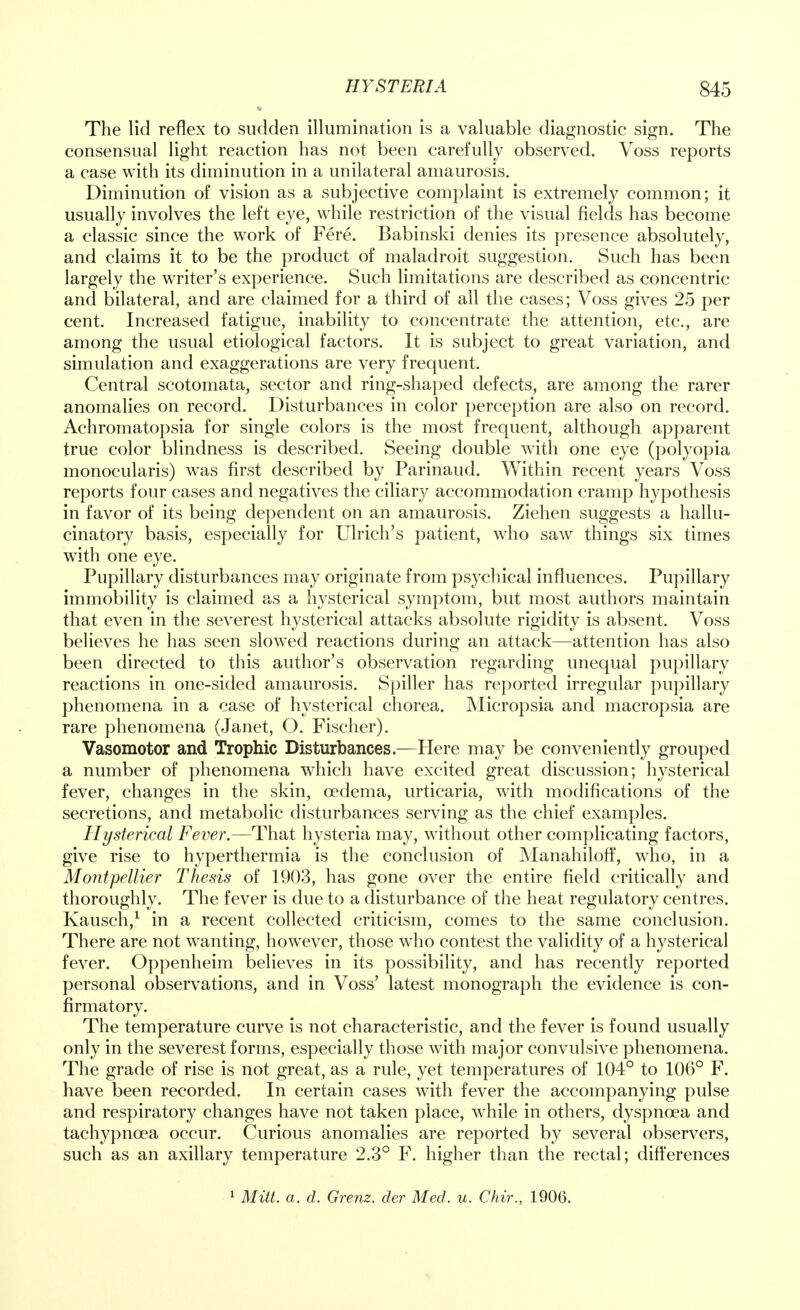 The lid reflex to sudden illumination is a valuable diagnostic sign. The consensual light reaction has not been carefully observed. Voss reports a case with its diminution in a unilateral amaurosis. Diminution of vision as a subjective complaint is extremely common; it usually involves the left eye, while restriction of the visual fields has become a classic since the work of Fere. Babinski denies its presence absolutely, and claims it to be the product of maladroit suggestion. Such has been largely the writer's experience. Such limitations are described as concentric and bilateral, and are claimed for a third of all the cases; Voss gives 25 per cent. Increased fatigue, inability to concentrate the attention, etc., are among the usual etiological factors. It is subject to great variation, and simulation and exaggerations are very frequent. Central scotomata, sector and ring-shaped defects, are among the rarer anomalies on record. Disturbances in color perception are also on record. Achromatopsia for single colors is the most frequent, although apparent true color blindness is described. Seeing double with one eye (polyopia monocularis) was first described by Parinaud. Within recent years Voss reports four cases and negatives the ciliary accommodation cramp hypothesis in favor of its being dependent on an amaurosis. Ziehen suggests a hallu- cinatory basis, especially for Ulrich's patient, who saw things six times with one eye. Pupillary disturbances may originate from psychical influences. Pupillary immobility is claimed as a hysterical symptom, but most authors maintain that even in the severest hysterical attacks absolute rigidity is absent. Voss believes he has seen slowed reactions during an attack—attention has also been directed to this author's observation regarding unequal pupillary reactions in one-sided amaurosis. Spiller has reported irregular pupillary phenomena in a case of hysterical chorea. Micropsia and macropsia are rare phenomena (Janet, O. Fischer). Vasomotor and Trophic Disturbances—Here may be conveniently grouped a number of phenomena which have excited great discussion; hysterical fever, changes in the skin, oedema, urticaria, with modifications of the secretions, and metabolic disturbances serving as the chief examples. Hysterical Fever.—That hysteria may, without other complicating factors, give rise to hyperthermia is the conclusion of Manahiloff, who, in a Montpellier Thesis of 1903, has gone over the entire field critically and thoroughly. The fever is due to a disturbance of the heat regulatory centres. Kausch,1 in a recent collected criticism, comes to the same conclusion. There are not wanting, however, those who contest the validity of a hysterical fever. Oppenheim believes in its possibility, and has recently reported personal observations, and in Voss' latest monograph the evidence is con- firmatory. The temperature curve is not characteristic, and the fever is found usually only in the severest forms, especially those with major convulsive phenomena. The grade of rise is not great, as a rule, yet temperatures of 104° to 106° F. have been recorded. In certain cases with fever the accompanying pulse and respiratory changes have not taken place, while in others, dyspnoea and tachypncea occur. Curious anomalies are reported by several observers, such as an axillary temperature 2.3° F. higher than the rectal; differences
