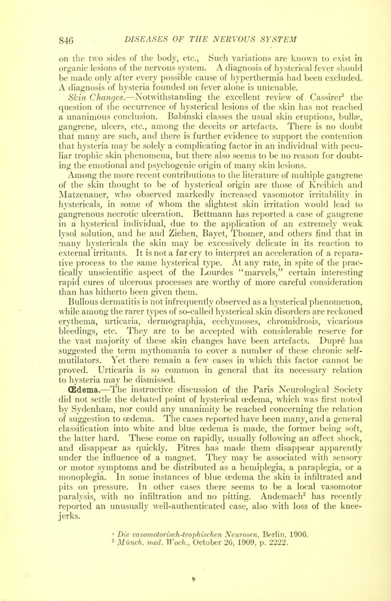 on the two sides of the body, etc., Such variations arc known to exist in organic lesions of the nervous system. A diagnosis of hysterical fever should be made only after every possible cause of hyperthermia had been excluded. A diagnosis of hysteria founded on fever alone is untenable. Skin Changes.—Notwithstanding the excellent review of Cassirer1 the question of the occurrence of hysterical lesions of the skin has not reached a unanimous conclusion. Babinski classes the usual skin eruptions, bullae, gangrene, ulcers, etc., among the deceits or artefacts. There is no doubt that many are such, and there is further evidence to support the contention that hysteria may be solely a complicating factor in an individual with pecu- liar trophic skin phenomena, but there also seems to be no reason for doubt- ing the emotional and psychogenic origin of many skin lesions. Among the more recent contributions to the literature of multiple gangrene of the skin thought to be of hysterical origin are those of Kreibich and Matzenauer, who observed markedly increased vasomotor irritability in hystericals, in some of whom the slightest skin irritation would lead to gangrenous necrotic ulceration. Bettmann has reported a case of gangrene in a hysterical individual, due to the application of an extremely weak lysol solution, and he and Ziehen, Bayet, Thomer, and others find that in many hystericals the skin may be excessively delicate in its reaction to external irritants. It is not a far cry to interpret an acceleration of a repara- tive process to the same hysterical type. At any rate, in spite of the prac- tically unscientific aspect of the Lourdes marvels, certain interesting rapid cures of ulcerous processes are worthy of more careful consideration than has hitherto been given them. Bullous dermatitis is not infrequently observed as a hysterical phenomenon, while among the rarer types of so-called hysterical skin disorders are reckoned erythema, urticaria, dermographia, ecchymoses, chromidrosis, vicarious bleedings, etc. They are to be accepted with considerable reserve for the vast majority of these skin changes have been artefacts. Dupre has suggested the term mythomania to cover a number of these chronic self- mutilators. Yet there remain a few cases in which this factor cannot be proved. Urticaria is so common in general that its necessary relation to hysteria may be dismissed. (Edema.—The instructive discussion of the Paris Neurological Society did not settle the debated point of hysterical oedema, which was first noted by Sydenham, nor could any unanimity be reached concerning the relation of suggestion to oedema. The cases reported have been many, and a general classification into white and blue oedema is made, the former being soft, the latter hard. These come on rapidly, usually following an affect shock, and disappear as quickly. Pitres has made them disappear apparently under the influence of a magnet. They may be associated with sensory or motor symptoms and be distributed as a hemiplegia, a paraplegia, or a monoplegia. In some instances of blue oedema the skin is infiltrated and pits on pressure. In other cases there seems to be a local vasomotor paralysis, with no infiltration and no pitting. Andemach2 has recently reported an unusually well-authenticated case, also with loss of the knee- jerks. 1 Die vasomotorisch-trophischen Neurosen, Berlin, 1906. 2 Munch, med. Woch., October 26, 1909, p. 2222.