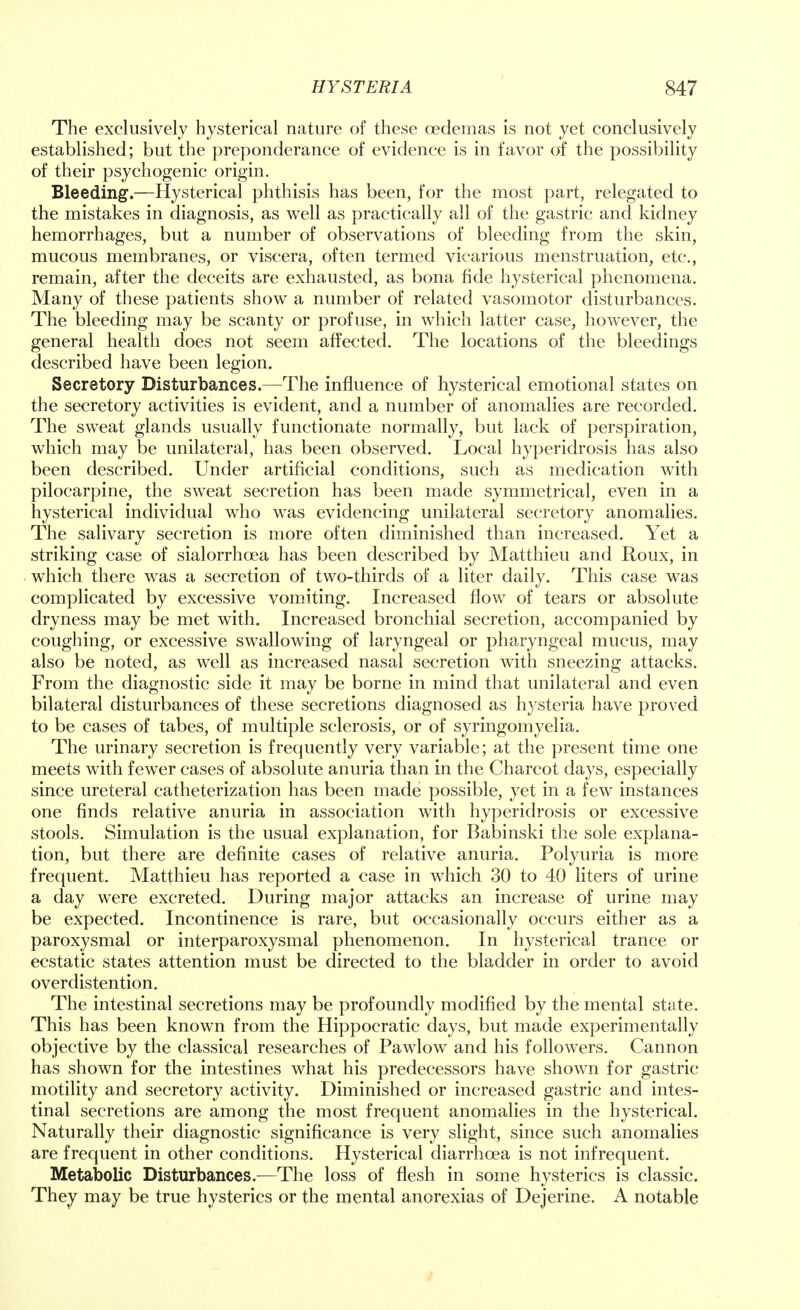The exclusively hysterical nature of these cedemas is not yet conclusively established; but the preponderance of evidence is in favor of the possibility of their psychogenic origin. Bleeding.—Hysterical phthisis has been, for the most part, relegated to the mistakes in diagnosis, as well as practically all of the gastric and kidney hemorrhages, but a number of observations of bleeding from the skin, mucous membranes, or viscera, often termed vicarious menstruation, etc., remain, after the deceits are exhausted, as bona fide hysterical phenomena. Many of these patients show a number of related vasomotor disturbances. The bleeding may be scanty or profuse, in which latter case, however, the general health does not seem affected. The locations of the bleedings described have been legion. Secretory Disturbances.—The influence of hysterical emotional states on the secretory activities is evident, and a number of anomalies are recorded. The sweat glands usually functionate normally, but lack of perspiration, which may be unilateral, has been observed. Local hyperidrosis has also been described. Under artificial conditions, such as medication with pilocarpine, the sweat secretion has been made symmetrical, even in a hysterical individual who was evidencing unilateral secretory anomalies. The salivary secretion is more often diminished than increased. Yet a striking case of sialorrhcea has been described by Matthieu and Roux, in which there was a secretion of two-thirds of a liter daily. This case was complicated by excessive vomiting. Increased flow of tears or absolute dryness may be met with. Increased bronchial secretion, accompanied by coughing, or excessive swallowing of laryngeal or pharyngeal mucus, may also be noted, as well as increased nasal secretion with sneezing attacks. From the diagnostic side it may be borne in mind that unilateral and even bilateral disturbances of these secretions diagnosed as hysteria have proved to be cases of tabes, of multiple sclerosis, or of syringomyelia. The urinary secretion is frequently very variable; at the present time one meets with fewer cases of absolute anuria than in the Charcot days, especially since ureteral catheterization has been made possible, yet in a few instances one finds relative anuria in association with hyperidrosis or excessive stools. Simulation is the usual explanation, for Babinski the sole explana- tion, but there are definite cases of relative anuria. Polyuria is more frequent. Matthieu has reported a case in which 30 to 40 liters of urine a day were excreted. During major attacks an increase of urine may be expected. Incontinence is rare, but occasionally occurs either as a paroxysmal or interparoxysmal phenomenon. In hysterical trance or ecstatic states attention must be directed to the bladder in order to avoid overdistention. The intestinal secretions may be profoundly modified by the mental state. This has been known from the Hippocratic days, but made experimentally objective by the classical researches of Pawlow and his followers. Cannon has shown for the intestines what his predecessors have shown for gastric motility and secretory activity. Diminished or increased gastric and intes- tinal secretions are among the most frequent anomalies in the hysterical. Naturally their diagnostic significance is very slight, since such anomalies are frequent in other conditions. Hysterical diarrhoea is not infrequent. Metabolic Disturbances.—The loss of flesh in some hysterics is classic. They may be true hysterics or the mental anorexias of Dejerine. A notable