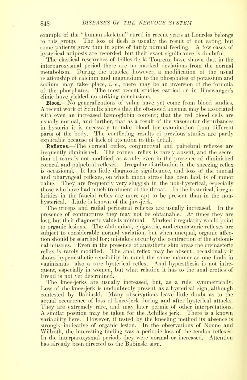 example of the human skeleton cured in recent years at Lourdes belongs to this group. The loss of flesh is usually the result of not eating, but some patients grow thin in spite of fairly normal feeding. A few cases of hysterical adiposis are recorded, but their exact significance is doubtful. The classical researches of Gilles de la Tourette have shown that in the interparoxysmal period there are no marked deviations from the normal metabolism. During the attacks, however, a modification of the usual relationship of calcium and magnesium to the phosphates of potassium and sodium may take place, i. e., there may be an inversion of the formula of the phosphates. The most recent studies carried on in Binswanger's clinic have yielded no striking conclusions. Blood.—No generalizations of value have yet come from blood studies. A recent work of Schultz shows that the oft-noted anaemia may be associated with even an increased haemoglobin content; that the red blood cells are usually normal, and further, that as a result of the vasomotor disturbances in hysteria it is necessary to take blood for examination from different parts of the body. The conflicting results of previous studies are partly explicable because of lack of attention to this detail. Reflexes.—The corneal reflex, conjunctival and palpebral reflexes are frequently diminished. The corneal reflex is rarely absent, and the secre- tion of tears is not modified, as a rule, even in the presence of diminished corneal and palpebral reflexes. Irregular distribution in the sneezing reflex is occasional. It has little diagnostic significance, and loss of the faucial and pharyngeal reflexes, on which much stress has been laid, is of minor value. They are frequently very sluggish in the non-hysterical, especially those who have had much treatment of the throat. In the hysterical, irregu- larities in the faucial reflex are more apt to be present than in the non- hysterical. Little is known of the jaw-jerk. The triceps and radial periosteal reflexes are usually increased. In the presence of contractures they may not be obtainable. At times they are lost, but their diagnostic value is minimal. Marked irregularity would point to organic lesions. The abdominal, epigastric, and cremasteric reflexes are subject to considerable normal variation, but when unequal, organic affec- tion should be searched for; mistakes occur by the contraction of the abdomi- nal muscles. Even in the presence of anaesthetic skin areas the cremasteric reflex is rarely modified. The anal reflex may be absent; occasionally it shows hypersesthetic sensibility in much the same manner as one finds in vaginismus—also a rare hysterical reflex. Anal hypaesthesia is not infre- quent, especially in women, but what relation it has to the anal erotics of Freud is not yet determined. The knee-jerks are usually increased, but, as a rule, symmetrically. Loss of the knee-jerk is undoubtedly present as a hysterical sign, although contested by Babinski. Many observations leave little doubt as to the actual occurrence of loss of knee-jerk during and after hysterical attacks. They are extremely rare, and may later permit of other interpretations. A similar position may be taken for the Achilles jerk. There is a known variability here. However, if tested by the kneeling method its absence is strongly indicative of organic lesion. In the observations of Nonne and Willroth, the interesting finding was a periodic loss of the tendon reflexes. In the interparoxysmal periods they were normal or increased. Attention has already been directed to the Babinski sign.