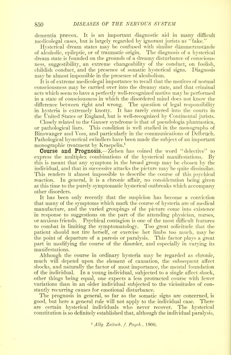 dementia prsecox. It is an important diagnostic aid in many difficult medicolegal cases, but is largely regarded by ignorant jurists as fake. Hysterical dream states may be confused with similar dammerzustande of alcoholic, epileptic, or of traumatic origin. The diagnosis of a hysterical dream state is founded on the grounds of a dreamy disturbance of conscious- ness, suggestibility, an extreme changeability of the conduct, on foolish, childish conduct, and the presence of somatic hysterical signs. Diagnosis may be almost impossible in the presence of alcoholism. It is of extreme medicolegal importance to recall that the motives of normal consciousness may be carried over into the dreamy state, and that criminal acts which seem to have a perfectly well-recognized motive may be performed in a state of consciousness in which the disordered mind does not know the difference between right and wrong. The question of legal responsibility in hysteria is extremely knotty. It has rarely entered into the courts in the United States or England, but is well-recognized by Continental jurists. Closely related to the Ganser syndrome is that of pseudologia phantastica, or pathological liars. This condition is well studied in the monographs of Binswanger and Voss, and particularly in the communications of Delbrtieh. Pathological hysterical swindlers have been made the subject of an important monographic treatment by Kraepelin.1 Course and Prognosis.—Ziehen has coined the word delective to express the multiplex combinations of the hysterical manifestations. By this is meant that any symptom in the broad group may be chosen by the individual, and that in successive attacks the picture may be quite dissimilar. This renders it almost impossible to describe the course of this psychical reaction. In general, it is a chronic affair, no consideration being given at this time to the purely symptomatic hysterical outbreaks which accompany other disorders. It has been only recently that the suspicion has become a conviction that many of the symptoms which mark the course of hysteria are of medical manufacture, and the varied groupings of the picture come into existence in response to suggestions on the part of the attending physician, nurses, or anxious friends. Psychical contagion is one of the most difficult features to combat in limiting the symptomatology. Too great solicitude that the patient should not tire herself, or exercise her limbs too much, may be the point of departure of a paresis or paralysis. This factor plays a great part in modifying the course of the disorder, and especially in varying its manifestations. Although the course in ordinary hysteria may be regarded as chronic, much will depend upon the element of causation, the subsequent affect shocks, and naturally the factor of most importance, the mental foundation of the individual. In a young individual, subjected to a single affect shock, other things being equal, one expects a less protracted course with fewer variations than in an older individual subjected to the vicissitudes of con- stantly recurring causes for emotional disturbance. The prognosis in general, so far as the somatic signs are concerned, is good, but here a general rule will not apply to the individual case. There are certain hysterical individuals who never recover. The hysterical constitution is so definitely established that, although the individual paralysis, 1 AUg. Zeitsch.f. P.sych., 1906.