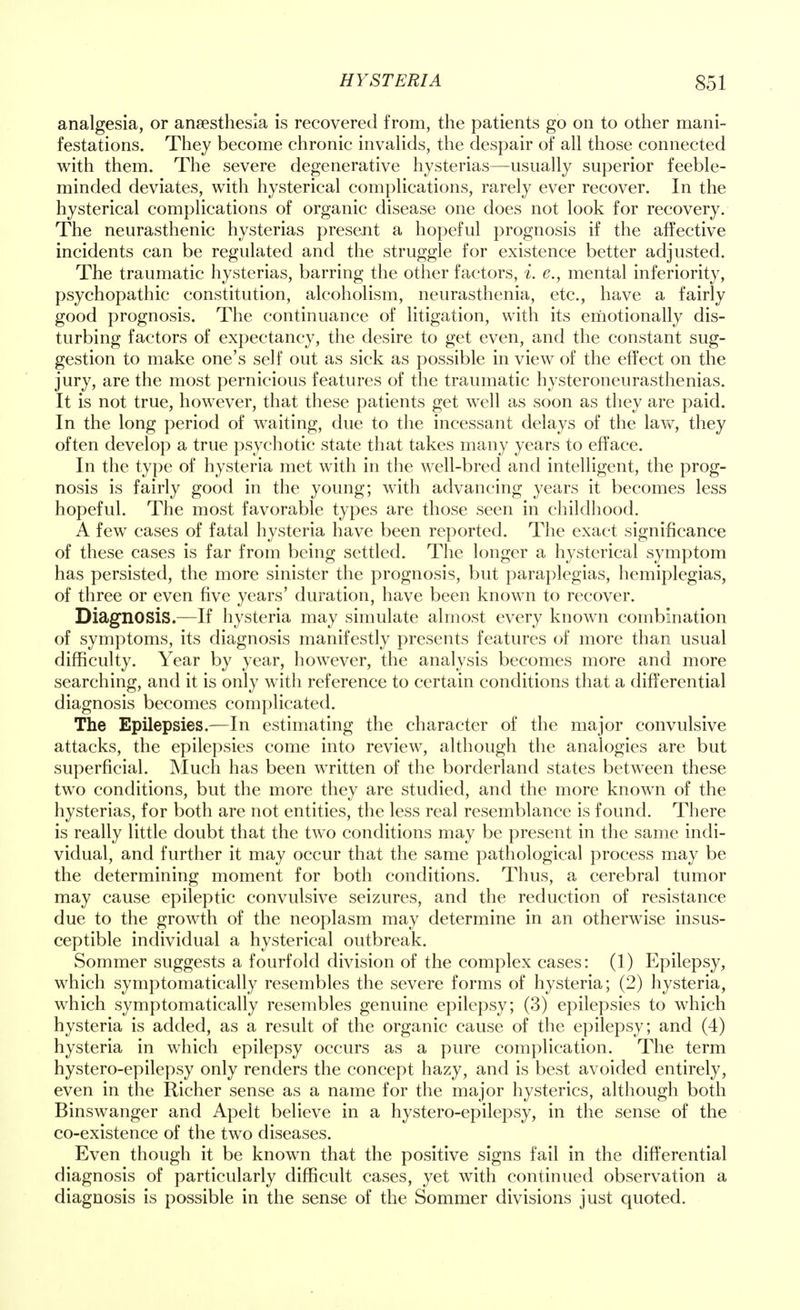 analgesia, or anaesthesia is recovered from, the patients go on to other mani- festations. They become chronic invalids, the despair of all those connected with them. The severe degenerative hysterias—usually superior feeble- minded deviates, with hysterical complications, rarely ever recover. In the hysterical complications of organic disease one does not look for recovery. The neurasthenic hysterias present a hopeful prognosis if the affective incidents can be regulated and the struggle for existence better adjusted. The traumatic hysterias, barring the other factors, i. e., mental inferiority, psychopathic constitution, alcoholism, neurasthenia, etc., have a fairly good prognosis. The continuance of litigation, with its emotionally dis- turbing factors of expectancy, the desire to get even, and the constant sug- gestion to make one's self out as sick as possible in view of the effect on the jury, are the most pernicious features of the traumatic hysteroneurasthenias. It is not true, however, that these patients get well as soon as they are paid. In the long period of waiting, due to the incessant delays of the law, they often develop a true psychotic state that takes many years to efface. In the type of hysteria met with in the well-bred and intelligent, the prog- nosis is fairly good in the young; with advancing years it becomes less hopeful. The most favorable types are those seen in childhood. A few cases of fatal hysteria have been reported. The exact significance of these cases is far from being settled. The longer a hysterical symptom has persisted, the more sinister the prognosis, but paraplegias, hemiplegias, of three or even five years' duration, have been known to recover. Diagnosis.—If hysteria may simulate almost every known combination of symptoms, its diagnosis manifestly presents features of more than usual difficulty. Year by year, however, the analysis becomes more and more searching, and it is only with reference to certain conditions that a differential diagnosis becomes complicated. The Epilepsies.—In estimating the character of the major convulsive attacks, the epilepsies come into review, although the analogies are but superficial. Much has been written of the borderland states between these two conditions, but the more they are studied, and the more known of the hysterias, for both are not entities, the less real resemblance is found. There is really little doubt that the two conditions may be present in the same indi- vidual, and further it may occur that the same pathological process may be the determining moment for both conditions. Thus, a cerebral tumor may cause epileptic convulsive seizures, and the reduction of resistance due to the growth of the neoplasm may determine in an otherwise insus- ceptible individual a hysterical outbreak. Sommer suggests a fourfold division of the complex cases: (1) Epilepsy, which symptomatically resembles the severe forms of hysteria; (2) hysteria, which symptomatically resembles genuine epilepsy; (3) epilepsies to which hysteria is added, as a result of the organic cause of the epilepsy; and (4) hysteria in which epilepsy occurs as a pure complication. The term hystero-epilepsy only renders the concept hazy, and is best avoided entirely, even in the Richer sense as a name for the major hysterics, although both Binswanger and Apelt believe in a hystero-epilepsy, in the sense of the co-existence of the two diseases. Even though it be known that the positive signs fail in the differential diagnosis of particularly difficult cases, yet with continued observation a diagnosis is possible in the sense of the Sommer divisions just quoted.