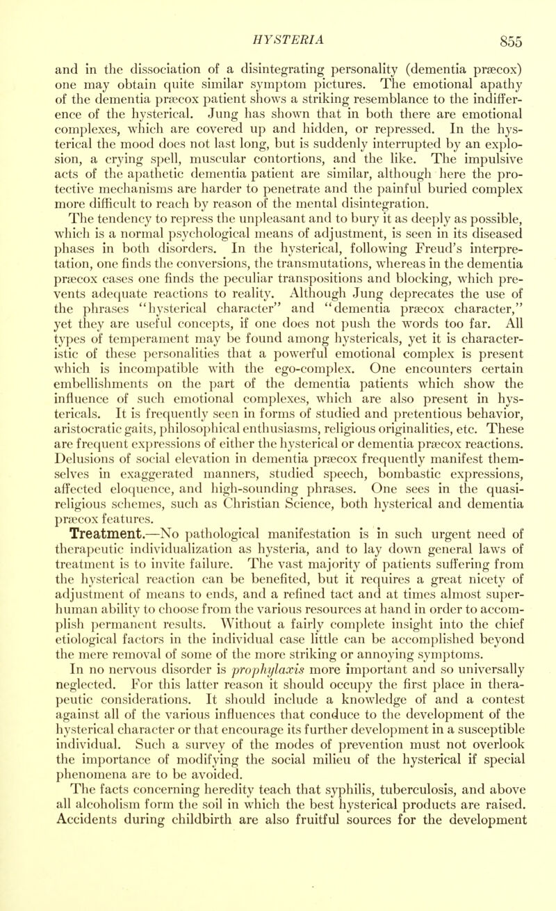 and in the dissociation of a disintegrating personality (dementia prsecox) one may obtain quite similar symptom pictures. The emotional apathy of the dementia prsecox patient shows a striking resemblance to the indiffer- ence of the hysterical. Jung has shown that in both there are emotional complexes, which are covered up and hidden, or repressed. In the hys- terical the mood does not last long, but is suddenly interrupted by an explo- sion, a crying spell, muscular contortions, and the like. The impulsive acts of the apathetic dementia patient are similar, although here the pro- tective mechanisms are harder to penetrate and the painful buried complex more difficult to reach by reason of the mental disintegration. The tendency to repress the unpleasant and to bury it as deeply as possible, which is a normal psychological means of adjustment, is seen in its diseased phases in both disorders. In the hysterical, following Freud's interpre- tation, one finds the conversions, the transmutations, whereas in the dementia prsecox cases one finds the peculiar transpositions and blocking, which pre- vents adequate reactions to reality. Although Jung deprecates the use of the phrases hysterical character and dementia prsecox character, yet they are useful concepts, if one does not push the words too far. All types of temperament may be found among hystericals, yet it is character- istic of these personalities that a powerful emotional complex is present which is incompatible with the ego-complex. One encounters certain embellishments on the part of the dementia patients which show the influence of such emotional complexes, which are also present in hys- tericals. It is frequently seen in forms of studied and pretentious behavior, aristocratic gaits, philosophical enthusiasms, religious originalities, etc. These are frequent expressions of either the hysterical or dementia prsecox reactions. Delusions of social elevation in dementia prsecox frequently manifest them- selves in exaggerated manners, studied speech, bombastic expressions, affected eloquence, and high-sounding phrases. One sees in the quasi- religious schemes, such as Christian Science, both hysterical and dementia prsecox features. Treatment.—No pathological manifestation is in such urgent need of therapeutic individualization as hysteria, and to lay down general laws of treatment is to invite failure. The vast majority of patients suffering from the hysterical reaction can be benefited, but it requires a great nicety of adjustment of means to ends, and a refined tact and at times almost super- human ability to choose from the various resources at hand in order to accom- plish permanent results. Without a fairly complete insight into the chief etiological factors in the individual case little can be accomplished beyond the mere removal of some of the more striking or annoying symptoms. In no nervous disorder is prophylaxis more important and so universally neglected. For this latter reason it should occupy the first place in thera- peutic considerations. It should include a knowledge of and a contest against all of the various influences that conduce to the development of the hysterical character or that encourage its further development in a susceptible individual. Such a survey of the modes of prevention must not overlook the importance of modifying the social milieu of the hysterical if special phenomena are to be avoided. The facts concerning heredity teach that syphilis, tuberculosis, and above all alcoholism form the soil in which the best hysterical products are raised. Accidents during childbirth are also fruitful sources for the development