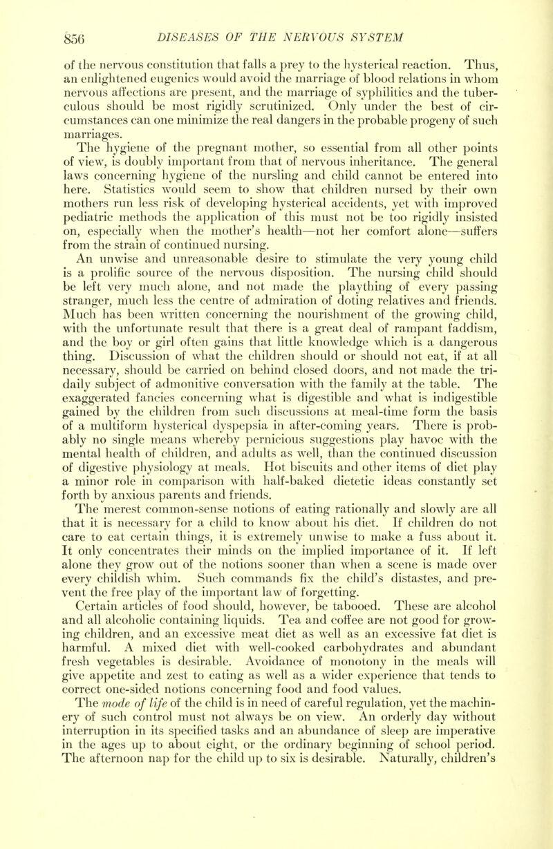 of the nervous constitution that falls a prey to the hysterical reaction. Thus, an enlightened eugenics would avoid the marriage of blood relations in whom nervous affections are present, and the marriage of syphilitics and the tuber- culous should be most rigidly scrutinized. Only under the best of cir- cumstances can one minimize the real dangers in the probable progeny of such marriages. The hygiene of the pregnant mother, so essential from all other points of view, is doubly important from that of nervous inheritance. The general laws concerning hygiene of the nursling and child cannot be entered into here. Statistics would seem to show that children nursed by their own mothers run less risk of developing hysterical accidents, yet with improved pediatric methods the application of this must not be too rigidly insisted on, especially when the mother's health—not her comfort alone—suffers from the strain of continued nursing. An unwise and unreasonable desire to stimulate the very young child is a prolific source of the nervous disposition. The nursing child should be left very much alone, and not made the plaything of every passing stranger, much less the centre of admiration of doting relatives and friends. Much has been written concerning the nourishment of the growing child, with the unfortunate result that there is a great deal of rampant faddism, and the boy or girl often gains that little knowledge which is a dangerous thing. Discussion of what the children should or should not eat, if at all necessary, should be carried on behind closed doors, and not made the tri- daily subject of admonitive conversation with the family at the table. The exaggerated fancies concerning what is digestible and what is indigestible gained by the children from such discussions at meal-time form the basis of a multiform hysterical dyspepsia in after-coming years. There is prob- ably no single means whereby pernicious suggestions play havoc with the mental health of children, and adults as well, than the continued discussion of digestive physiology at meals. Hot biscuits and other items of diet play a minor role in comparison with half-baked dietetic ideas constantly set forth by anxious parents and friends. The merest common-sense notions of eating rationally and slowly are all that it is necessary for a child to know about his diet. If children do not care to eat certain things, it is extremely unwise to make a fuss about it. It only concentrates their minds on the implied importance of it. If left alone they grow out of the notions sooner than when a scene is made over every childish whim. Such commands fix the child's distastes, and pre- vent the free play of the important law of forgetting. Certain articles of food should, however, be tabooed. These are alcohol and all alcoholic containing liquids. Tea and coffee are not good for grow- ing children, and an excessive meat diet as well as an excessive fat diet is harmful. A mixed diet with well-cooked carbohydrates and abundant fresh vegetables is desirable. Avoidance of monotony in the meals will give appetite and zest to eating as well as a wider experience that tends to correct one-sided notions concerning food and food values. The mode of life of the child is in need of careful regulation, yet the machin- ery of such control must not always be on view. An orderly day without interruption in its specified tasks and an abundance of sleep are imperative in the ages up to about eight, or the ordinary beginning of school period. The afternoon nap for the child up to six is desirable. Naturally, children's