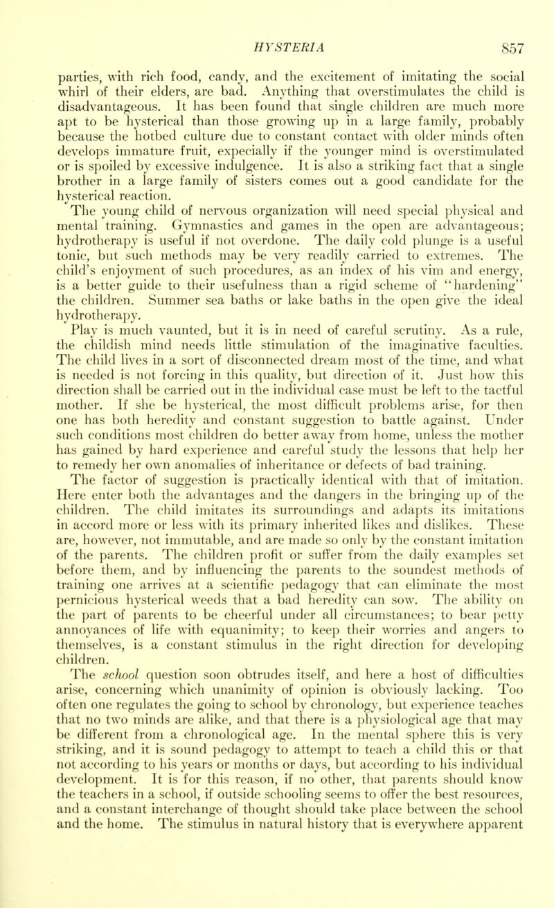 parties, with rich food, candy, and the excitement of imitating the social whirl of their elders, are bad. Anything that overstimulates the child is disadvantageous. It has been found that single children are much more apt to be hysterical than those growing up in a large family, probably because the hotbed culture due to constant contact with older minds often develops immature fruit, expecially if the younger mind is overstimulated or is spoiled by excessive indulgence. It is also a striking fact that a single brother in a large family of sisters comes out a good candidate for the hysterical reaction. The young child of nervous organization will need special physical and mental training. Gymnastics and games in the open are advantageous; hydrotherapy is useful if not overdone. The daily cold plunge is a useful tonic, but such methods may be very readily carried to extremes. The child's enjoyment of such procedures, as an index of his vim and energy, is a better guide to their usefulness than a rigid scheme of hardening the children. Summer sea baths or lake baths in the open give the ideal hydrotherapy. Play is much vaunted, but it is in need of careful scrutiny. As a rule, the childish mind needs little stimulation of the imaginative faculties. The child lives in a sort of disconnected dream most of the time, and what is needed is not forcing in this quality, but direction of it. Just how this direction shall be carried out in the individual case must be left to the tactful mother. If she be hysterical, the most difficult problems arise, for then one has both heredity and constant suggestion to battle against. Under such conditions most children do better away from home, unless the mother has gained by hard experience and careful study the lessons that help her to remedy her own anomalies of inheritance or defects of bad training. The factor of suggestion is practically identical with that of imitation. Here enter both the advantages and the dangers in the bringing up of the children. The child imitates its surroundings and adapts its imitations in accord more or less with its primary inherited likes and dislikes. These are, however, not immutable, and are made so only by the constant imitation of the parents. The children profit or suffer from the daily examples set before them, and by influencing the parents to the soundest methods of training one arrives at a scientific pedagogy that can eliminate the most pernicious hysterical weeds that a bad heredity can sow. The ability on the part of parents to be cheerful under all circumstances; to bear petty annoyances of life with equanimity; to keep their worries and angers to themselves, is a constant stimulus in the right direction for developing children. The school question soon obtrudes itself, and here a host of difficulties arise, concerning which unanimity of opinion is obviously lacking. Too often one regulates the going to school by chronology, but experience teaches that no two minds are alike, and that there is a physiological age that may be different from a chronological age. In the mental sphere this is very striking, and it is sound pedagogy to attempt to teach a child this or that not according to his years or months or days, but according to his individual development. It is for this reason, if no other, that parents should know the teachers in a school, if outside schooling seems to offer the best resources, and a constant interchange of thought should take place between the school and the home. The stimulus in natural history that is everywhere apparent
