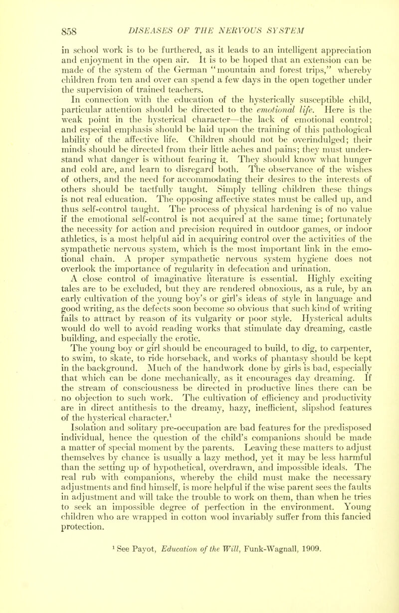 in school work is to be furthered, as it leads to an intelligent appreciation and enjoyment in the open air. It is to be hoped that an extension can be made of the system of the German mountain and forest trips, whereby children from ten and over can spend a few days in the open together under the supervision of trained teachers. In connection with the education of the hysterically susceptible child, particular attention should be directed to the emotional life. Here is the weak point in the hysterical character—the lack of emotional control; and especial emphasis should be laid upon the training of this pathological lability of the affective life. Children should not be overindulged; their minds should be directed from their little aches and pains; they must under- stand what danger is without fearing it. They should know what hunger and cold are, and learn to disregard both. The observance of the wishes of others, and the need for accommodating their desires to the interests of others should be tactfully taught. Simply telling children these things is not real education. The opposing affective states must be called up, and thus self-control taught. The process of physical hardening is of no value if the emotional self-control is not acquired at the same time; fortunately the necessity for action and precision required in outdoor games, or indoor athletics, is a most helpful aid in acquiring control over the activities of the sympathetic nervous system, which is the most important link in the emo- tional chain. A proper sympathetic nervous system hygiene does not overlook the importance of regularity in defecation and urination. A close control of imaginative literature is essential. Highly exciting tales are to be excluded, but they are rendered obnoxious, as a rule, by an early cultivation of the young boy's or girl's ideas of style in language and good writing, as the defects soon become so obvious that such kind of writing fails to attract by reason of its vulgarity or poor style. Hysterical adults would do well to avoid reading works that stimulate day dreaming, castle building, and especially the erotic. The young boy or girl should be encouraged to build, to dig, to carpenter, to swim, to skate, to ride horseback, and works of phantasy should be kept in the background. Much of the handwork done by girls is bad, especially that which can be done mechanically, as it encourages day dreaming. If the stream of consciousness be directed in productive lines there can be no objection to such work. The cultivation of efficiency and productivity are in direct antithesis to the dreamy, hazy, inefficient, slipshod features of the hysterical character.1 Isolation and solitary pre-occupation are bad features for the predisposed individual, hence the question of the child's companions should be made a matter of special moment by the parents. Leaving these matters to adjust themselves by chance is usually a lazy method, yet it may be less harmful than the setting up of hypothetical, overdrawn, and impossible ideals. The real rub with companions, whereby the child must make the necessary adjustments and find himself, is more helpful if the wise parent sees the faults in adjustment and will take the trouble to work on them, than when he tries to seek an impossible degree of perfection in the environment. Young children who are wrapped in cotton wool invariably suffer from this fancied protection. 1 See Payot, Education of the Will, Funk-Wagnall, 1909.
