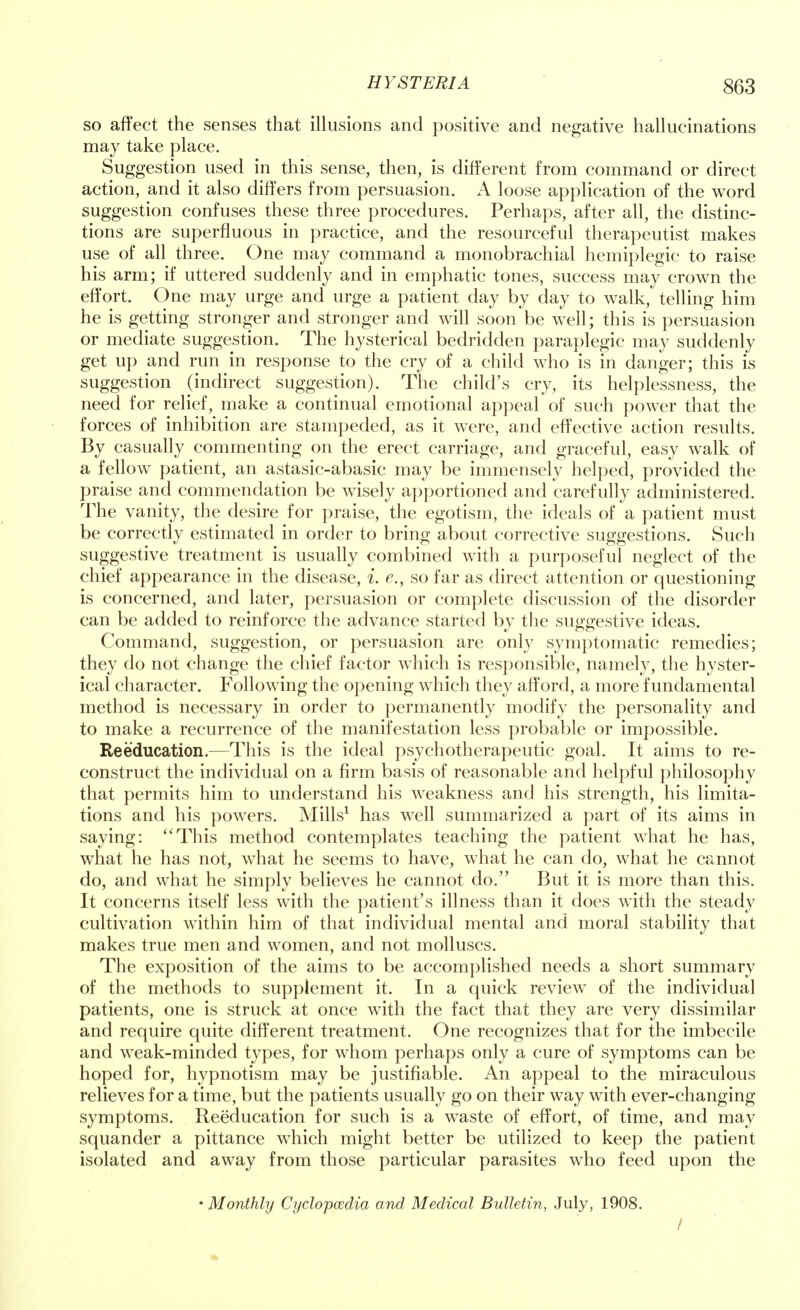 so affect the senses that illusions and positive and negative hallucinations may take place. Suggestion used in this sense, then, is different from command or direct action, and it also differs from persuasion. A loose application of the word suggestion confuses these three procedures. Perhaps, after all, the distinc- tions are superfluous in practice, and the resourceful therapeutist makes use of all three. One may command a monobrachial hemiplegic to raise his arm; if uttered suddenly and in emphatic tones, success may crown the effort. One may urge and urge a patient day by day to walk, telling him he is getting stronger and stronger and will soon be well; this is persuasion or mediate suggestion. The hysterical bedridden paraplegic may suddenly get up and run in response to the cry of a child who is in danger; this is suggestion (indirect suggestion). The child's cry, its helplessness, the need for relief, make a continual emotional appeal of such power that the forces of inhibition are stampeded, as it were, and effective action results. By casually commenting on the erect carriage, and graceful, easy walk of a fellow patient, an astasic-abasic may be immensely helped, provided the praise and commendation be wisely apportioned and carefully administered. The vanity, the desire for praise, the egotism, the ideals of a patient must be correctly estimated in order to bring about corrective suggestions. Such suggestive treatment is usually combined with a purposeful neglect of the chief appearance in the disease, i. e., so far as direct attention or questioning is concerned, and later, persuasion or complete discussion of the disorder can be added to reinforce the advance started by the suggestive ideas. Command, suggestion, or persuasion are only symptomatic remedies; they do not change the chief factor which is responsible, namely, the hyster- ical character. Following the opening which they afford, a more fundamental method is necessary in order to permanently modify the personality and to make a recurrence of the manifestation less probable or impossible. Reeducation.—This is the ideal psychotherapeutic goal. It aims to re- construct the individual on a firm basis of reasonable and helpful philosophy that permits him to understand his weakness and his strength, his limita- tions and his powers. Mills1 has well summarized a part of its aims in saying: This method contemplates teaching the patient what he has, what he has not, what he seems to have, what he can do, what he cannot do, and what he simply believes he cannot do. But it is more than this. It concerns itself less with the patient's illness than it does with the steady cultivation within him of that individual mental and moral stability that makes true men and women, and not molluscs. The exposition of the aims to be accomplished needs a short summary of the methods to supplement it. In a quick review of the individual patients, one is struck at once with the fact that they are very dissimilar and require quite different treatment. One recognizes that for the imbecile and weak-minded types, for whom perhaps only a cure of symptoms can be hoped for, hypnotism may be justifiable. An appeal to the miraculous relieves for a time, but the patients usually go on their way with ever-changing symptoms. Reeducation for such is a waste of effort, of time, and may squander a pittance which might better be utilized to keep the patient isolated and away from those particular parasites who feed upon the • Monthly Cr/clopcedia and Medical Bulletin, July, 1908. /