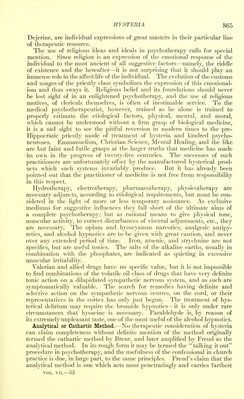 Dejerine, are individual expressions of great masters in their particular line of therapeutic resource. The use of religious ideas and ideals in psychotherapy calls for special mention. Since religion is an expression of the emotional response of the individual to the most ancient of all suggestive factors—namely, the riddle of existence and the hereafter—it is not surprising that it should play an immense role in the affect life of the individual. The evolution of the customs and usages of the priestly class symbolizes the expression of this emotional- ism and thus sways it. Religious belief and its foundations should never be lost sight of in an enlightened psychotherapy, and the use of religious motives, of clericals themselves, is often of inestimable service. To the medical psychotherapeutist, however, trained as he alone is trained to properly estimate the etiological factors, physical, mental, and moral, which cannot be understood without a firm grasp of biological medicine, it is a sad sight to see the pitiful reversion in modern times to the pre- Hippocratic priestly mode of treatment of hysteria and kindred psycho- neuroses. Emmanuelism, Christian Science, Mental Healing, and the like are but faint and futile grasps at the larger truths that medicine has made its own in the progress of twenty-five centuries. The successes of such practitioners are unfortunately offset by the manufactured hysterical prod- ucts which such systems invariably produce. But it has already been pointed out that the practitioner of medicine is not free from responsibility in this respect. Hydrotherapy, electrotherapy, pharmacotherapy, physicotherapy are necessary adjuncts, according to etiological requirements, but must be con- sidered in the light of more or less temporary assistance. As exclusive mediums for suggestive influences they fall short of the ultimate aims of a complete psychotherapy; but as rational means to give physical tone, muscular activity, to correct disturbances of visceral adjustments, etc., they are necessary. The opium and hyoscyamus narcotics, analgesic antipy- retics, and alcohol hypnotics are to be given with great caution, and never over any extended period of time. Iron, arsenic, and strychnine are not specifics, but are useful tonics. The salts of the alkaline earths, usually in combination with the phosphates, are indicated as quieting in excessive muscular irritability. Valerian and allied drugs have no specific value, but it is not impossible to find combinations of the volatile oil class of drugs that have very definite tonic action on a dilapidated sympathetic nervous system, and as such are symptomatically valuable. The search for remedies having definite and selective action on the sympathetic nervous centres, on the cord, or their representatives in the cortex has only just begun. The treatment of hys- terical delirium may require the bromide hypnotics—it is only under rare circumstances that hyoscine is necessary. Paraldehyde is, by reason of its extremely unpleasant taste, one of the most useful of the alcohol hypnotics. Analytical or Cathartic Method.—No therapeutic consideration of hysteria can claim completeness without definite mention of the method originally termed the cathartic method by Breur, and later amplified by Freud as the analytical method. In its rough form it may be termed the talking it out procedure in psychotherapy, and the usefulness of the confessional in church practice is due, in large part, to the same principles. Freud's claim that the analytical method is one which acts most penetratingly and carries farthest vol, vii,—55