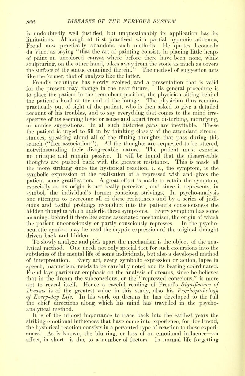is undoubtedly well justified, but unquestionably its application has its limitations. Although at first practised with partial hypnotic addenda, Freud now practically abandons such methods. He quotes Leonardo da Vinci as saying that the art of painting consists in placing little heaps of paint on uncolored canvas where before there have been none, while sculpturing, on the other hand, takes away from the stone as much as covers the surface of the statue contained therein. The method of suggestion acts like the former, that of analysis like the latter. Freud's technique has slowly evolved, and a presentation that is valid for the present may change in the near future. His general procedure is to place the patient in the recumbent position, the physician sitting behind the patient's head at the end of the lounge. The physician thus remains practically out of sight of the patient, who is then asked to give a detailed account of his troubles, and to say everything that comes to the mind irre- spective of its seeming logic or sense and apart from disturbing, mortifying, or unnice suggestions. In all such histories gaps are inevitable. These the patient is urged to fill in by thinking closely of the attendant circum- stances, speaking aloud all of the flitting thoughts that pass during this search (free association). All the thoughts are requested to be uttered, notwithstanding their disagreeable nature. The patient must exercise no critique and remain passive. It will be found that the disagreeable thoughts are pushed back with the greatest resistance. This is made all the more striking since the hysterical reaction, i. e., the symptom, is the symbolic expression of the realization of a repressed wish and gives the patient some gratification. A great effort is made to retain the symptom, especially as its origin is not really perceived, and since it represents, in symbol, the individual's former conscious strivings. In psycho-analysis one attempts to overcome all of these resistances and by a series of judi- cious and tactful probings reconduct into the patient's consciousness the hidden thoughts which underlie these symptoms. Every symptom has some meaning; behind it there lies some associated mechanism, the origin of which the patient unconsciously or partly consciously represses. In the psycho- neurotic symbol may be read the cryptic expression of the original thought driven back and hidden. To slowly analyze and pick apart the mechanism is the object of the ana- lytical method. One needs not only special tact for such excursions into the subtleties of the mental life of some individuals, but also a developed method of interpretation. Every act, every symbolic expression or action, lapse in speech, mannerism, needs to be carefully noted and its bearing coordinated. Freud lays particular emphasis on the analysis of dreams, since he believes that in the dream the subconscious, or the repressed conscious, is more apt to reveal itself. Hence a careful reading of Freud's Significance of Dreams is of the greatest value in this study, also his Psyclwpathology of Every-day Life. In his work on dreams he has developed to the full the chief directions along which his mind has travelled in the psycho- analytical method. It is of the utmost importance to trace back into the earliest years the striking emotional influences that have come into experience, for, for Freud, the hysterical reaction consists in a perverted type of reaction to these experi- ences. As is knowm, the blurring, or loss of an emotional influence—an affect, in short—is due to a number of factors. In normal life forgetting