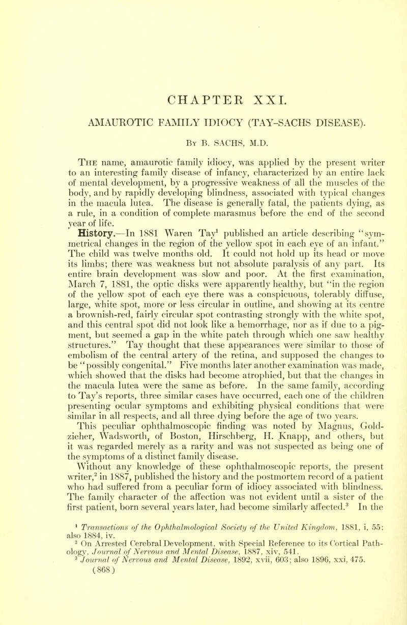 CHAPTEE XXL AMAUROTIC FAMILY IDIOCY (TAY-SACHS DISEASE). By B. SACHS, M.D. The name, amaurotic family idiocy, was applied by the present writer to an interesting family disease of infancy, characterized by an entire lack of mental development, by a progressive weakness of all the muscles of the body, and by rapidly developing blindness, associated with typical changes in the macula lutea. The disease is generally fatal, the patients dying, as a rule, in a condition of complete marasmus before the end of the second year of life. History.—In 1881 Waren Tay1 published an article describing sym- metrical changes in the region of the yellow spot in each eye of an infant. The child was twelve months old. It could not hold up its head or move its limbs; there was weakness but not absolute paralysis of any part. Its entire brain development was slow and poor. At the first examination, March 7, 1881, the optic disks were apparently healthy, but in the region of the yellow spot of each eye there was a conspicuous, tolerably diffuse, large, white spot, more or less circular in outline, and showing at its centre a brownish-red, fairly circular spot contrasting strongly with the white spot, and this central spot did not look like a hemorrhage, nor as if due to a pig- ment, but seemed a gap in the white patch through which one saw healthy structures. Tay thought that these appearances were similar to those of embolism of the central artery of the retina, and supposed the changes to be possibly congenital. Five months later another examination was made, which showed that the disks had become atrophied, but that the changes in the macula lutea were the same as before. In the same family, according to Tay's reports, three similar cases have occurred, each one of the children presenting ocular symptoms and exhibiting physical conditions that were similar in all respects, and all three dying before the age of two years. This peculiar ophthalmoscopic finding was noted by Magnus, Gold- zieher, Wadsworth, of Boston, Hirschberg, H. Knapp, and others, but it was regarded merely as a rarity and was not suspected as being one of the symptoms of a distinct family disease. Without any knowledge of these ophthalmoscopic reports, the present writer,2 in 1887, published the history and the postmortem record of a patient who had suffered from a peculiar form of idiocy associated with blindness. The family character of the affection was not evident until a sister of the first patient, born several years later, had become similarly affected.3 In the 1 Transactions of the Ophthalmological Society of the United Kingdom, 1881, i, 55: also 1884, iv. 2 On Arrested Cerebral Development, with Special Reference to its Cortical Path- ology, Journal of Nervous and Mental Disease, 1887, xiv, 541. 3 Journal of Nervous and Mental Disease, 1892, xvii, 603 ; also 1896, xxi, 475.