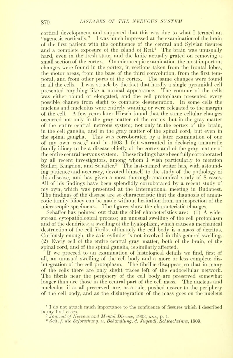 cortical development and supposed that this was due to what I termed an agenesis corticalis. I was much impressed at the examination of the brain of the first patient with the confluence of the central and Sylvian fissures and a complete exposure of the island of Reil.1 The brain was unusually hard, even in the fresh state, and the knife actually grated on removing a small section of the cortex. On microscopic examination the most important changes were found in the cortex, in sections taken from the frontal lobes, the motor areas, from the base of the third convolution, from the first tem- poral, and from other parts of the cortex. The same changes were found in all the cells. I was struck by the fact that hardly a single pyramidal cell presented anything like a normal appearance. The contour of the cells was either round or elongated, and the cell protoplasm presented every possible change from slight to complete degeneration. In some cells the nucleus and nucleolus were entirely wanting or were relegated to the margin of the cell. A few years later Hirsch found that the same cellular changes occurred not only in the gray matter of the cortex, but in the gray matter of the entire central nervous system; not only in the cortex of the brain, in the cell ganglia, and in the gray matter of the spinal cord, but even in the spinal ganglia. This was corroborated by a later examination of one of my own cases,2 and in 1903 I felt warranted in declaring amaurotic family idiocy to be a disease chiefly of the cortex and of the gray matter of the entire central nervous system. These findings have been fully corroborated by all recent investigators, among whom I wish particularly to mention Spiller, Kingdon, and Schaffer.3 The last-named writer has, with astound- ing patience and accuracy, devoted himself to the study of the pathology of this disease, and has given a most thorough anatomical study of 8 cases. All of his findings have been splendidly corroborated by a recent study of my own, which was presented at the International meeting in Budapest. The findings of the disease are so characteristic that the diagnosis of amau- rotic family idiocy can be made without hesitation from an inspection of the microscopic specimens. The figures show the characteristic changes. Schaffer has pointed out that the chief characteristics are: (1) A wide- spread cytopathological process; an unusual swelling of the cell protoplasm and of the dendrites; a swelling of the hyaloplasm, which causes a mechanical destruction of the cell fibrils; ultimately the cell body is a mass of detritus. Curiously enough, the axis-cylinder is not involved in this general swelling. (2) Every cell of the entire central gray matter, both of the brain, of the spinal cord, and of the spinal ganglia, is similarly affected. If we proceed to an examination of histological details we find, first of all, an unusual swelling of the cell body and a more or less complete dis- integration of the cell protoplasm. The fibrillar disappear, so that in many of the cells there are only slight traces left of the endocellular network. The fibrils near the periphery of the cell body are preserved somewhat longer than are those in the central part of the cell mass. The nucleus and nucleolus, if at all preserved, are, as a rule, pushed nearer to the periphery of the cell body, and as the disintegration of the mass goes on the nucleus 1 I do not attach much importance to the confluence of fissures which I described in my first cases. 2 Journal of Nervous and Mental Disease, 1903, xxx, p. 1. 3 Zeit.f. die Erforschung. u. Behandlung. d. Jugendl. Schwachsinns, 1909.