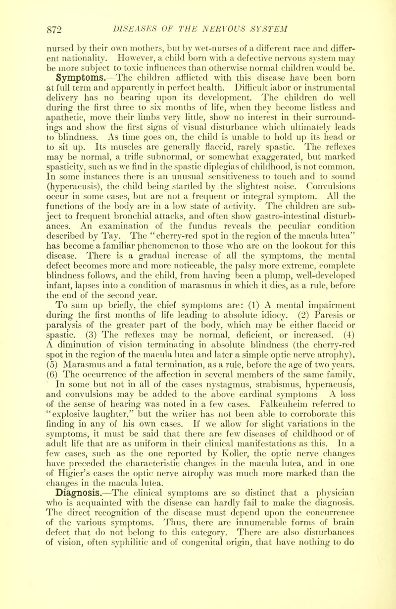 nursed by their own mothers, but by wet-nurses of a different race and differ- ent nationality. However, a child born with a defective nervous system may be more subject to toxic influences than otherwise normal children would be. Symptoms.—The children afflicted with this disease have been born at full term and apparently in perfect health. Difficult labor or instrumental delivery has no bearing upon its development. The children do well during the first three to six months of life, when they become listless and apathetic, move their limbs very little, show no interest in their surround- ings and show the first signs of visual disturbance which ultimately leads to blindness. As time goes on, the child is unable to hold up its head or to sit up. Its muscles are generally flaccid, rarely spastic. The reflexes may be normal, a trifle subnormal, or somewhat exaggerated, but marked spasticity, such as we find in the spastic diplegias of childhood, is not common. In some instances there is an unusual sensitiveness to touch and to sound (hyperacusis), the child being startled by the slightest noise. Convulsions occur in some cases, but are not a frequent or integral symptom. All the functions of the body are in a low state of activity. The children are sub- ject to frequent bronchial attacks, and often show gastro-intestinal disturb- ances. An examination of the fundus reveals the peculiar condition described by Tay. The cherry-red spot in the region of the macula lutea has become a familiar phenomenon to those who are on the lookout for this disease. There is a gradual increase of all the symptoms, the mental defect becomes more and more noticeable, the palsy more extreme, complete blindness follows, and the child, from having been a plump, well-developed infant, lapses into a condition of marasmus in which it dies, as a rule, before the end of the second year. To sum up briefly, the chief symptoms are: (1) A mental impairment during the first months of life leading to absolute idiocy. (2) Paresis or paralysis of the greater part of the body, which may be either flaccid or spastic. (3) The reflexes may be normal, deficient, or increased. (4) A diminution of vision terminating in absolute blindness (the cherry-red spot in the region of the macula lutea and later a simple optic nerve atrophy). (5) Marasmus and a fatal termination, as a rule, before the age of two years. (6) The occurrence of the affection in several members of the same family. In some but not in all of the cases nystagmus, strabismus, hyperacusis, and convulsions may be added to the above cardinal symptoms A loss of the sense of hearing was noted in a few cases. Falkenheim referred to explosive laughter, but the writer has not been able to corroborate this finding in any of his own cases. If we allow for slight variations in the symptoms, it must be said that there are few diseases of childhood or of adult life that are as uniform in their clinical manifestations as this. In a few cases, such as the one reported by Koller, the optic nerve changes have preceded the characteristic changes in the macula lutea, and in one of Higier's cases the optic nerve atrophy was much more marked than the changes in the macula lutea. Diagnosis.—The clinical symptoms are so distinct that a physician who is acquainted with the disease can hardly fail to make the diagnosis. The direct recognition of the disease must depend upon the concurrence of the various symptoms. Thus, there are innumerable forms of brain defect that do not belong to this category. There are also disturbances of vision, often syphilitic and of congenital origin, that have nothing to do