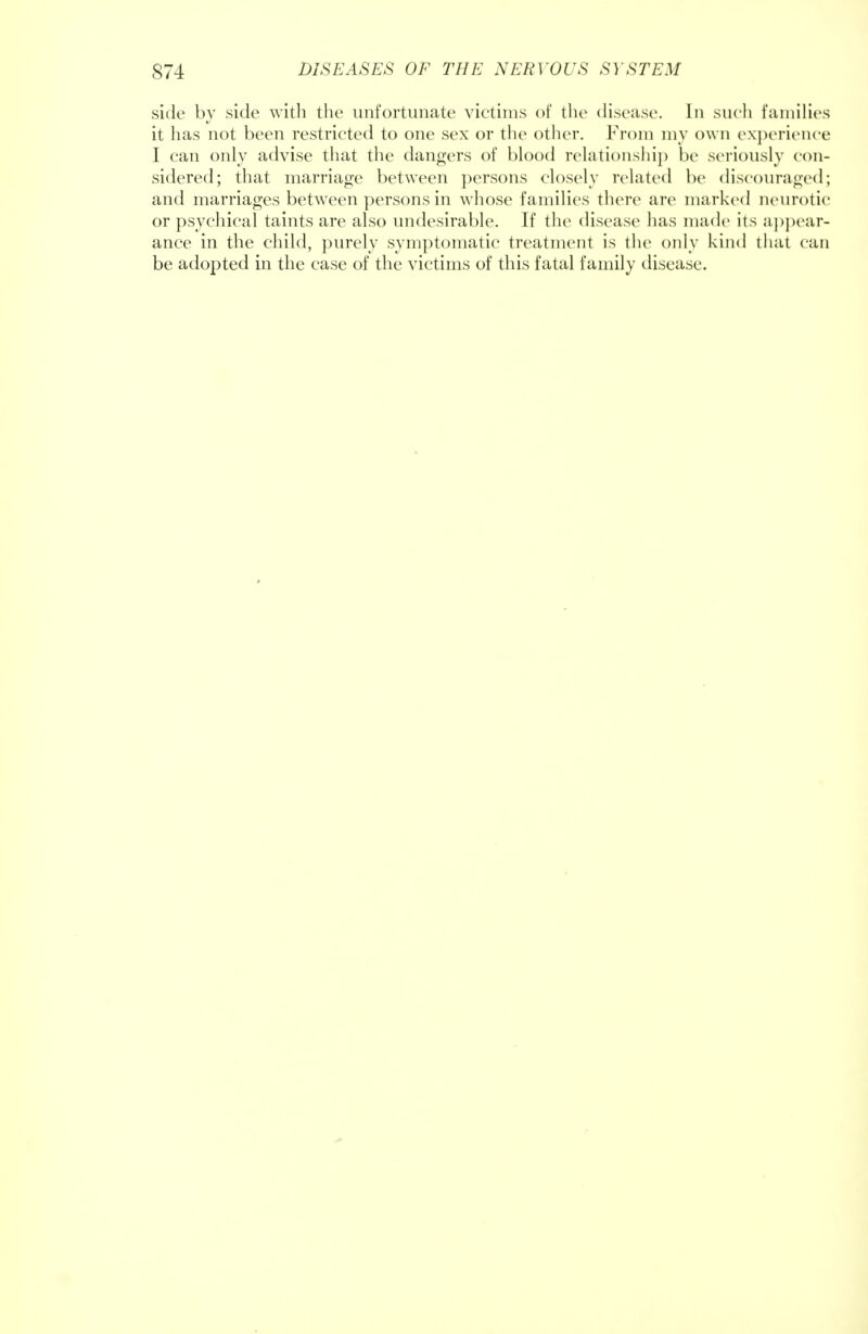 side by side with the unfortunate victims of the disease. In such families it has not been restricted to one sex or the other. From my own experience I can only advise that the dangers of blood relationship be seriously con- sidered; that marriage between persons closely related be discouraged; and marriages between persons in whose families there are marked neurotic or psychical taints are also undesirable. If the disease has made its appear- ance in the child, purely symptomatic treatment is the only kind that can be adopted in the case of the victims of this fatal family disease.