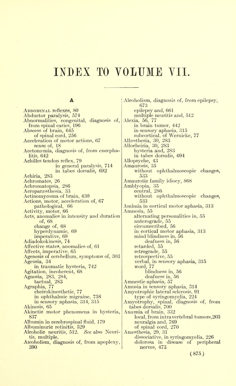 INDEX TO VOLUME VII. A Abdominal reflexes, 80 Abductor paralysis, 574 Abnormalities, congenital, diagnosis of, from spinal caries, 196 Abscess of brain, 645 of spinal cord, 256 Acceleration of motor actions, 67 sense of, 18 Acetonemia, diagnosis of, from encepha- litis, 642 Achilles tendon reflex, 79 in general paralysis, 714 in tabes dorsalis, 692 Achiria, 283 Achromates, 26 Achromatopsia, 286 Acroparesthesia, 33 Actinomycoma of brain, 430 Actions, motor, acceleration of, 67 pathological, 66 Activity, motor, 66 Acts, anomalies in intensity and duration of, 68 change of, 68 hyperdynamic, 69 imperative, 69 Adiadokokinesis, 74 Affective states, anomalies of, 61 Affects, imperative, 65 Agenesis of cerebellum, symptoms of, 303 Ageusia, 34 in traumatic hysteria, 742 Agitation, incoherent, 68 Agnosia, 283, 284, tactual, 283 Agraphia, 77 cheirokinesthetic, 77 in ophthalmic migraine, 758 in sensory aphasia, 314, 315 Akinesis, 65 Akinetic motor phenomena in hysteria, 837 Albumin in cerebrospinal fluid, 179 Albuminuric retinitis, 529 Alcoholic neuritis, 512. See also Neuri- tis, multiple. Alcoholism, diagnosis of, from apoplexy, 390 Alcoholism, diagnosis of, from epilepsy, 673 epilepsy and, 661 multiple neuritis and, 512 Alexia, 56, 77 in brain tumor, 442 in sensory aphasia, 315 subcortical, of Wernicke, 77 Allesthesia, 30, 283 Allocheiria, 30, 283 hysteria and, 283 in tabes dorsalis, 694 Allopsyche, 43 Amaurosis, 35 without ophthalmoscopic changes, 533 Amaurotic family idiocy, 868 Amblyopia, 35 central, 286 without ophthalmoscopic changes, 533 Amimia in cortical motor aphasia, 313 Amnesia, 55 alternating personalities in, 55 anterograde, 55 circumscribed, 56 in cortical motor aphasia, 313 mind blindness in, 56 deafness in, 56 retarded, 55 retrograde, 55 retrospective, 55 verbal, in sensory aphasia, 315 word, 77 blindness in, 56 deafness in, 56 Amnestic aphasia, 57 Amusia in sensory aphasia, 314 Amyotrophic lateral sclerosis, 91 type of syringomyelia, 224 Amyotrophy, spinal, diagnosis of, from tabes dorsalis, 700 Anemia of brain, 332 local, from intra vertebral tumors, 203 neuralgia and, 769 of spinal cord, 270 Anesthesia, 29, 31 dissociative, in syringomyelia, 226 dolorosa in disease of peripheral nerves, 473