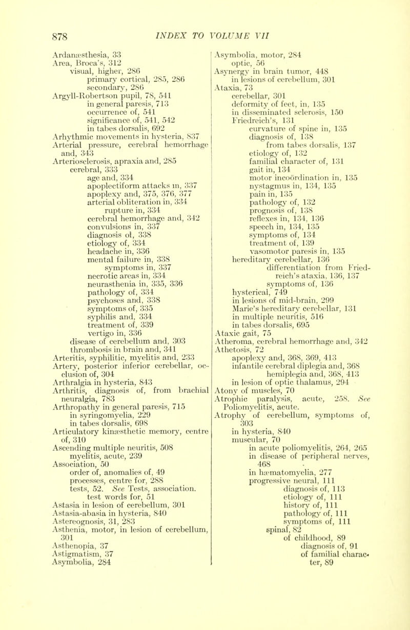 Ardamesthesia, 33 Area, Broca's, 312 visual, higher, 286 primary cortical, 285, 286 secondary, 286 Argyll-Robertson pupil, 78, 541 in general paresis, 713 occurrence of, 541 significance of, 541, 542 in tabes dorsalis, 692 Arhythmic movements in hysteria, 837 Arterial pressure, cerebral hemorrhage and, 343 Arteriosclerosis, apraxia and, 285 cerebral, 333 age and, 334 apoplectiform attacks in, 337 apoplexy and, 375, 376, 377 arterial obliteration in, 334 rupture in, 334 cerebral hemorrhage and, 342 convulsions in, 337 diagnosis ol, 338 etiology of, 334 headache in, 336 mental failure in, 338 symptoms in, 337 necrotic areas in, 334 neurasthenia in, 335, 336 pathology of, 334 psychoses and, 338 symptoms of, 335 syphilis and, 334 treatment of, 339 vertigo in, 336 disease of cerebellum and, 303 thrombosis in brain and, 341 Arteritis, syphilitic, myelitis and, 233 Artery, posterior inferior cerebellar, oc- clusion of, 304 Arthralgia in hysteria, 843 Arthritis, diagnosis of, from brachial neuralgia, 783 Arthropathy in general paresis, 715 in syringomyelia, 229 in tabes dorsalis, 698 Articulatory kinesthetic memory, centre of, 310 Ascending multiple neuritis, 508 myelitis, acute, 239 Association, 50 order of, anomalies of, 49 processes, centre for, 288 tests, 52. See Tests, association, test words for, 51 Astasia in lesion of cerebellum, 301 Astasia-abasia in hysteria, 840 Astereognosis, 31, 283 Asthenia, motor, in lesion of cerebellum, 301 Asthenopia, 37 Astigmatism, 37 Asymbolia, 284 Asymbolia, motor, 284 optic, 56 Asynergy in brain tumor, 448 in lesions of cerebellum, 301 Ataxia, 73 cerebellar, 301 deformity of feet, in, 135 in disseminated sclerosis, 150 Friedreich's, 131 curvature of spine in, 135 diagnosis of, 138 from tabes dorsalis, 137 etiology of, 132 familial character of, 131 gait in, 134 motor incoordination in, 135 nystagmus in, 134, 135 pain in, 135 pathology of, 132 prognosis of, 138 reflexes in, 134, 136 speech in, 134, 135 symptoms of, 134 treatment of, 139 vasomotor paresis in, 135 hereditary cerebellar, 136 differentiation from Fried- reich's ataxia, 136, 137 symptoms of, 136 hysterical, 749 in lesions of mid-brain, 299 Marie's hereditary cerebellar, 131 in multiple neuritis, 516 in tabes dorsalis, 695 Ataxic gait, 75 Atheroma, cerebral hemorrhage and, 342 Athetosis, 72 apoplexy and, 368, 369, 413 infantile cerebral diplegia and, 368 hemiplegia and, 368, 413 in lesion of optic thalamus, 294 Atony of muscles, 70 Atrophic paralysis, acute, 258. See Poliomyelitis, acute. Atrophy of cerebellum, symptoms of, 303 in hysteria, 840 muscular, 70 in acute poliomyelitis, 264, 265 in disease of peripheral nerves, in hematomyelia, 277 progressive neural, 111 diagnosis of, 113 etiology of, 111 history of, 111 pathology of, 111 symptoms of, 111 spinal, 82 of childhood, 89 diagnosis of, 91 of familial charac-* ter, 89