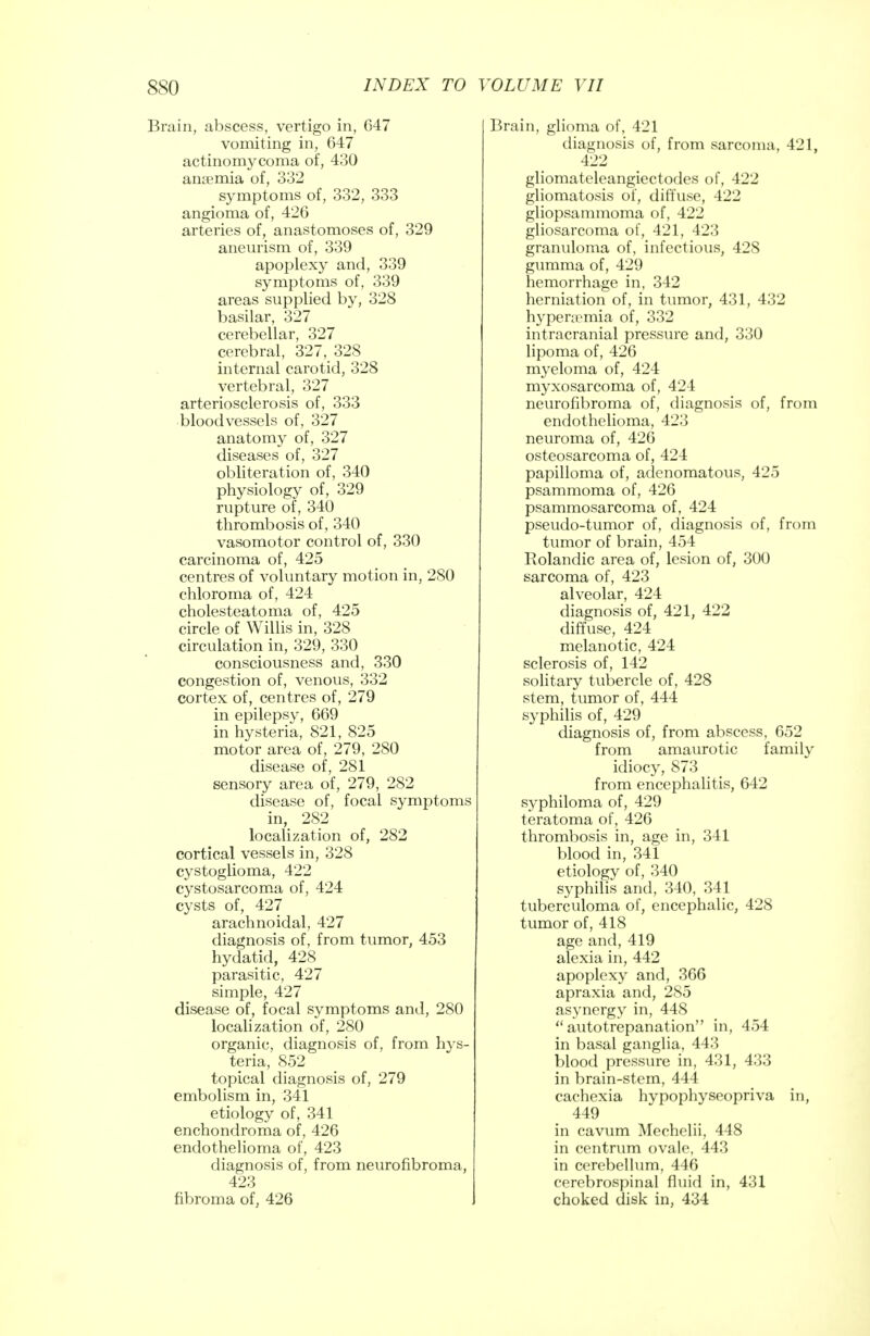 Brain, abscess, vertigo in, 647 vomiting in, 647 actinomycoma of, 430 anaemia of, 332 symptoms of, 332, 333 angioma of, 426 arteries of, anastomoses of, 329 aneurism of, 339 apoplexy and, 339 symptoms of, 339 areas supplied by, 328 basilar, 327 cerebellar, 327 cerebral, 327, 328 internal carotid, 328 vertebral, 327 arteriosclerosis of, 333 bloodvessels of, 327 anatomy of, 327 diseases of, 327 obliteration of, 340 physiology of, 329 rupture of, 340 thrombosis of, 340 vasomotor control of, 330 carcinoma of, 425 centres of voluntary motion in, 280 chloroma of, 424 cholesteatoma of, 425 circle of Willis in, 328 circulation in, 329, 330 consciousness and, 330 congestion of, venous, 332 cortex of, centres of, 279 in epilepsy, 669 in hysteria, 821, 825 motor area of, 279, 280 disease of, 281 sensory area of, 279, 282 disease of, focal symptoms in, 282 localization of, 282 cortical vessels in, 328 cystoglioma, 422 cystosarcoma of, 424 cysts of, 427 arachnoidal, 427 diagnosis of, from tumor, 453 hydatid, 428 parasitic, 427 simple, 427 disease of, focal symptoms and, 280 localization of, 280 organic, diagnosis of, from hys- teria, 852 topical diagnosis of, 279 embolism in, 341 etiology of, 341 enchondroma of, 426 endothelioma of, 423 diagnosis of, from neurofibroma, 423 fibroma of, 426 Brain, glioma of, 421 diagnosis of, from sarcoma, 421, 422 gliomateleangiectodes of, 422 gliomatosis of, diffuse, 422 gliopsammoma of, 422 gliosarcoma of, 421, 423 granuloma of, infectious, 428 gumma of, 429 hemorrhage in, 342 herniation of, in tumor, 431, 432 hyperemia of, 332 intracranial pressure and, 330 lipoma of, 426 myeloma of, 424 myxosarcoma of, 424 neurofibroma of, diagnosis of, from endothelioma, 423 neuroma of, 426 osteosarcoma of, 424 papilloma of, adenomatous, 425 psammoma of, 426 psammosarcoma of, 424 pseudo-tumor of, diagnosis of, from tumor of brain, 454 Rolandic area of, lesion of, 300 sarcoma of, 423 alveolar, 424 diagnosis of, 421, 422 diffuse, 424 melanotic, 424 sclerosis of, 142 solitary tubercle of, 428 stem, tumor of, 444 syphilis of, 429 diagnosis of, from abscess, 652 from amaurotic family idiocy, 873 from encephalitis, 642 syphiloma of, 429 teratoma of, 426 thrombosis in, age in, 341 blood in, 341 etiology of, 340 syphilis and, 340, 341 tuberculoma of, encephalic, 428 tumor of, 418 age and, 419 alexia in, 442 apoplexy and, 366 apraxia and, 285 asynergy in, 448 autotrepanation in, 454 in basal ganglia, 443 blood pressure in, 431, 433 in brain-stem, 444 cachexia hvpophyseopriva in, 449 in cavum Mechelii, 448 in centrum ovale, 443 in cerebellum, 446 cerebrospinal fluid in, 431 choked disk in, 434