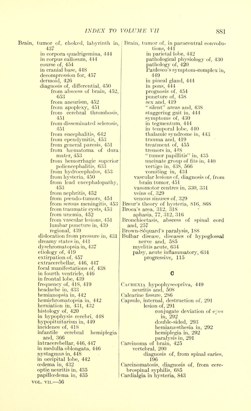 Brain, tumor of, choked, labyrinth in, 437 in corpora quadrigemina, 444 in corpus callosum, 444 course of, 454 in cranial base, 448 decompression for, 457 dermoid, 426 diagnosis of, differential, 450 from abscess of brain, 452, 653 from aneurism, 452 from apoplexy, 451 from cerebral thrombosis, 451 from disseminated sclerosis, 451 from encephalitis, 642 from ependymitis, 453 from general paresis, 451 from hematoma of dura mater, 453 from hemorrhagic superior porencephalitis, 633 from hydrocephalus, 453 from hysteria, 450 from lead encephalopathy, 453 from nephritis, 452 from pseudo-tumors, 454 from serous meningitis, 453 from traumatic cysts, 453 from uraemia, 452 from vascular lesions, 451 lumbar puncture in, 439 regional, 439 dislocation from pressure in, 431 dreamy states in, 441 dyschromatopsia in, 437 etiology of, 419 extirpation of, 457 extracerebellar, 446, 447 focal manifestations of, 438 in fourth ventricle, 446 in frontal lobe, 439 frequency of, 418, 419 headache in, 433 hemianopsia in, 442 hemichromatopsia in, 442 herniation in, 431, 432 histology of, 420 in hypophysis cerebri, 448 hypopituitarism in, 449 incidence of, 418 infantile cerebral hemiplegia and, 366 intracerebellar, 446, 447 in medulla oblongata, 446 nystagmus in, 448 in occipital lobe, 442 oedema in, 432 optic neuritis in, 435 papilloedema in, 435 vol. vii.—56 Brain, tumor of, in paracentral convolu- tions, 441 in parietal lobe, 442 pathological physiology of, 430 pathology of, 420 Paulesco's symptom-complex in, 449 in pineal gland, 444 in pons, 444 prognosis of, 454 puncture of, 458 sex and, 419 silent areas and, 438 staggering gait in, 444 symptoms of, 430 in tegmentum, 444 in temporal lobe, 440 thalamic syndrome in, 443 trauma and, 419 treatment of, 455 tremors in, 448 tumor papillitis in, 435 uncinate group of fits in, 440 vertigo in, 438, 566 vomiting in, 434 vascular lesions of, diagnosis of, from brain tumor, 451 vasomotor centres in, 330, 331 veins of, 329 venous sinuses of, 329 Breur's theory of hysteria, 816, 868 Broca's area, 312, 318 aphasia, 77, 312, 316 Bronchiectasis, abscess of spinal cord and, 257 Brown-Sequard's paralysis, 188 Bulbar disease, diseases of hypoglossal nerve and, 585 myelitis acute, 634 palsy, acute inflammatory, 634 progressive, 115 Cachexia hypophyseopriva, 449 neuritis and, 508 Calcarine fissure, 286 Capsule, internal, destruction of, 291 lesion of, 291 conjugate deviation of eyes in, 292 double-sided, 293 hemianesthesia in, 292 hemiplegia in, 292 paralysis in, 291 Carcinoma of brain, 425 vertebral, 200 diagnosis of, from spinal caries, 196 Carcinomatosis, diagnosis of, from cere- brospinal syphilis, 685 Cardialgia in hysteria, 843