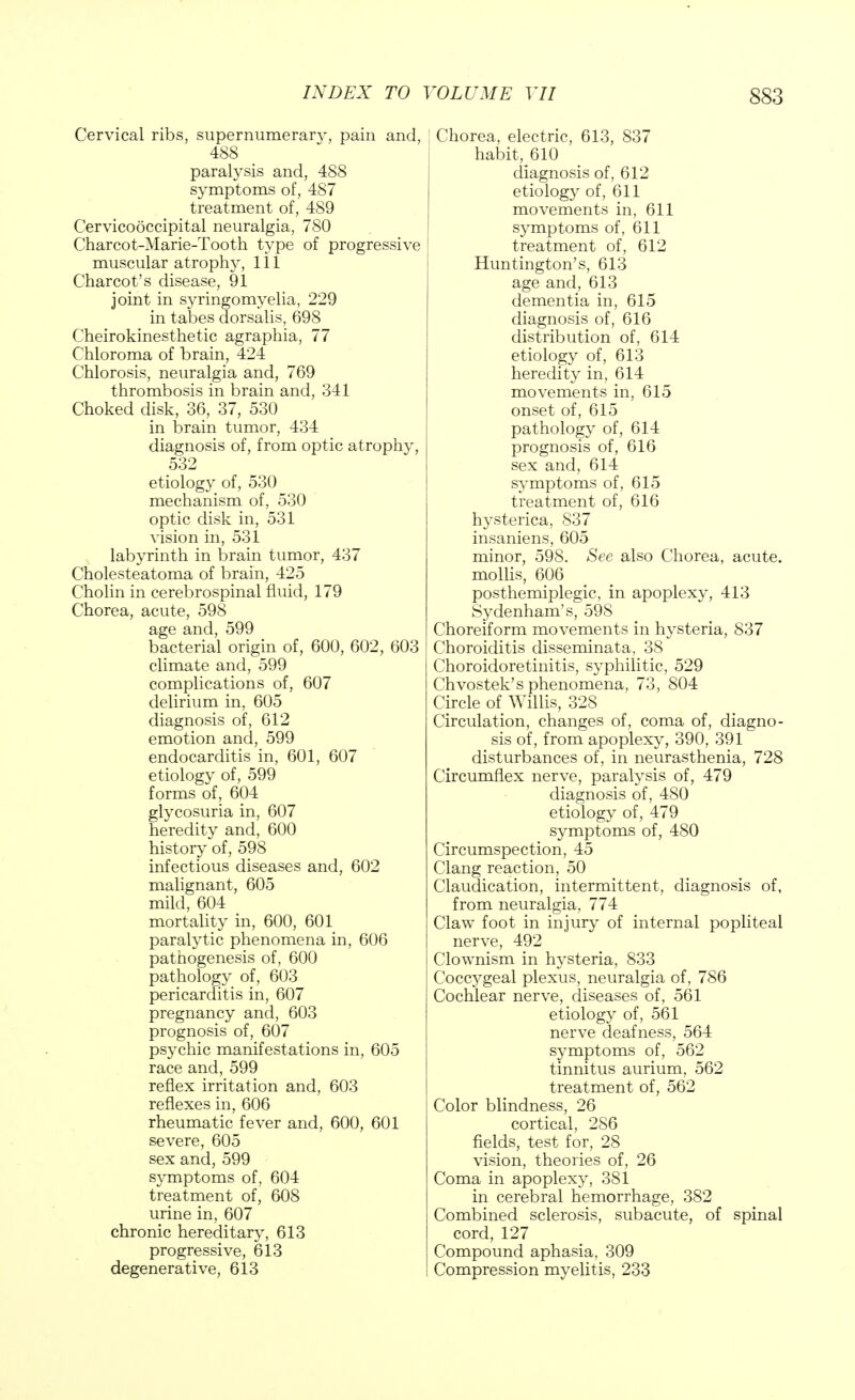 Cervical ribs, supernumerary, pain and, 488 paralysis and, 488 symptoms of, 487 treatment of, 489 Cervicooccipital neuralgia, 780 Charcot-Marie-Tooth type of progressive muscular atrophy, 1 i 1 Charcot's disease, 91 joint in syringomyelia, 229 in tabes dorsalis, 698 Cheirokinesthetic agraphia, 77 Chloroma of brain, 424 Chlorosis, neuralgia and, 769 thrombosis in brain and, 341 Choked disk, 36, 37, 530 in brain tumor, 434 diagnosis of, from optic atrophy, 532 etiology of, 530 mechanism of, 530 optic disk in, 531 vision in, 531 labyrinth in brain tumor, 437 Cholesteatoma of brain, 425 Cholin in cerebrospinal fluid, 179 Chorea, acute, 598 age and, 599 bacterial origin of, 600, 602, 603 climate and, 599 complications of, 607 delirium in, 605 diagnosis of, 612 emotion and, 599 endocarditis in, 601, 607 etiology of, 599 forms of, 604 glycosuria in, 607 heredity and, 600 history of, 598 infectious diseases and, 602 malignant, 605 mild, 604 mortality in, 600, 601 paralytic phenomena in, 606 pathogenesis of, 600 pathology of, 603 pericarditis in, 607 pregnancy and, 603 prognosis of, 607 psychic manifestations in, 605 race and, 599 reflex irritation and, 603 reflexes in, 606 rheumatic fever and, 600, 601 severe, 605 sex and, 599 symptoms of, 604 treatment of, 608 urine in, 607 chronic hereditary, 613 progressive, 613 degenerative, 613 Chorea, electric, 613, 837 habit, 610 diagnosis of, 612 etiology of, 611 movements in, 611 symptoms of, 611 treatment of, 612 Huntington's, 613 age and, 613 dementia in, 615 diagnosis of, 616 distribution of, 614 etiology of, 613 heredity in, 614 movements in, 615 onset of, 615 pathology of, 614 prognosis of, 616 sex and, 614 symptoms of, 615 treatment of, 616 hysterica, 837 insaniens, 605 minor, 598. See also Chorea, acute, mollis, 606 posthemiplegic, in apoplexy, 413 Sydenham's, 598 Choreiform movements in hysteria, 837 Choroiditis disseminata, 3S Choroidoretinitis, syphilitic, 529 Chvostek's phenomena, 73, 804 Circle of Willis, 328 Circulation, changes of, coma of, diagno- sis of, from apoplexy, 390, 391 disturbances of, in neurasthenia, 728 Circumflex nerve, paralysis of, 479 diagnosis of, 480 etiology of, 479 symptoms of, 480 Circumspection, 45 Clang reaction, 50 Claudication, intermittent, diagnosis of, from neuralgia, 774 Claw foot in injury of internal popliteal nerve, 492 Clownism in hysteria, 833 Coccygeal plexus, neuralgia of, 786 Cochlear nerve, diseases of, 561 etiology of, 561 nerve deafness, 564 symptoms of, 562 tinnitus aurium, 562 treatment of, 562 Color blindness, 26 cortical, 286 fields, test for, 28 vision, theories of, 26 Coma in apoplexy, 381 in cerebral hemorrhage, 382 Combined sclerosis, subacute, of spinal cord, 127 Compound aphasia, 309 Compression myelitis, 233