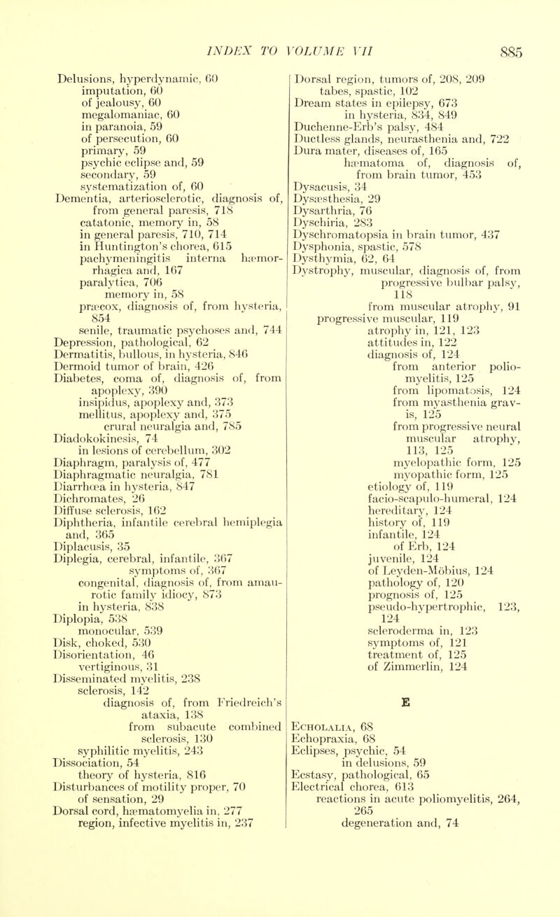 Delusions, hyperdynamic, 60 imputation, 60 of jealousy, 60 megalomaniac, 60 in paranoia, 59 of persecution, 60 primary, 59 psychic eclipse and, 59 secondary, 59 systematization of, 60 Dementia, arteriosclerotic, diagnosis of, from general paresis, 718 catatonic, memory in, 58 in general paresis, 710, 714 in Huntington's chorea, 615 pachymeningitis interna hemor- rhagica and, 167 paralytica, 706 memory in, 58 precox, diagnosis of, from hysteria, 854 senile, traumatic psychoses and, 744 Depression, pathological, 62 Dermatitis, bullous, in hysteria, 846 Dermoid tumor of brain, 426 Diabetes, coma of, diagnosis of, from apoplexy, 390 insipidus, apoplexy and, 373 mellitus, apoplexy and, 375 crural neuralgia and, 785 Diadokokinesis, 74 in lesions of cerebellum, 302 Diaphragm, paralysis of, 477 Diaphragmatic neuralgia, 781 Diarrhoea in hysteria, 847 Dichromates, 26 Diffuse sclerosis, 162 Diphtheria, infantile cerebral hemiplegia and, 365 Diplacusis, 35 Diplegia, cerebral, infantile, 367 symptoms of, 367 congenital, diagnosis of, from amau- rotic family idiocy, 873 in hysteria, 838 Diplopia, 538 monocular, 539 Disk, choked, 530 Disorientation, 46 vertiginous, 31 Disseminated myelitis, 238 sclerosis, 142 diagnosis of, from Friedreich's ataxia, 138 from subacute combined sclerosis, 130 syphilitic myelitis, 243 Dissociation, 54 theory of hysteria, 816 Disturbances of motility proper, 70 of sensation, 29 Dorsal cord, hematomyelia in, 277 region, infective myelitis in, 237 Dorsal region, tumors of, 208, 209 tabes, spastic, 102 Dream states in epilepsy, 673 in hysteria, 834, 849 Duchenne-Erb's palsy, 484 Ductless glands, neurasthenia and, 722 Dura mater, diseases of, 165 hematoma of, diagnosis of, from brain tumor, 453 Dysacusis, 34 Dysesthesia, 29 Dysarthria, 76 Dyschiria, 283 Dyschromatopsia in brain tumor, 437 Dysphonia, spastic, 578 Dysthymia, 62, 64 Dystrophy, muscular, diagnosis of, from progressive bulbar palsy, 118 from muscular atrophy, 91 progressive muscular, 119 atrophy in, 121, 123 attitudes in, 122 diagnosis of, 124 from anterior polio- myelitis, 125 from lipomatosis, 124 from myasthenia grav- is, 125 from progressive neural muscular atrophy, 113, 125 myelopathic form, 125 myopathic form, 125 etiology of, 119 facio-scapulo-humeral, 124 hereditary, 124 history of, 119 infantile, 124 of Erb, 124 juvenile, 124 of Leyden-Mobius, 124 pathology of, 120 prognosis of, 125 pseudo-hypertrophic, 123, 124 scleroderma in, 123 symptoms of, 121 treatment of, 125 of Zimmerlin, 124 E ECHOLALIA, 68 Echopraxia, 68 Eclipses, psychic, 54 in delusions, 59 Ecstasy, pathological, 65 Electrical chorea, 613 reactions in acute poliomyelitis, 264, 265 degeneration and, 74