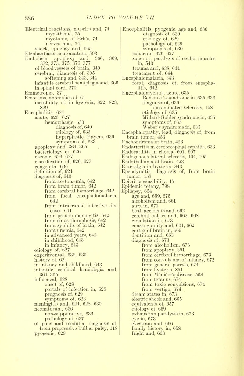 Electrical reactions, muscles and, 74 myasthenic, 75 myotonic, of Erb's, 74 nerves and, 74 shock, epilepsy and, 665 Elephantiasis neuromatosa, 503 Embolism, apoplexy and, 366, 369, 372, 373, 375, 376, 377 of bloodvessels of brain, 340 cerebral, diagnosis of, 395 softening and, 343, 344 infantile cerebral hemiplegia and, 366 in spinal cord, 270 Emmetropia, 37 Emotions, anomalies of, 61 instability of, in hysteria, 822, 823, 829 Encephalitis, 624 acute, 626, 627 hemorrhagic, 633 diagnosis of, 640 etiology of, 633 hyperplastic, Hay em, 636 symptoms of, 633 apoplexy and, 364, 365 bacteriology of, 626 chronic, 626, 627 classification of, 626, 627 congenita, 636 definition of, 624 diagnosis of, 640 from acetonemia, 642 from brain tumor, 642 from cerebral hemorrhage, 642 from focal encephalomalacia, 642 from intracranial infective dis- eases, 641 from pseudo-meningitis, 642 from sinus thrombosis, 642 from syphilis of brain, 642 from uraemia, 642 in advanced years, 642 in childhood, 643 in infancy, 643 etiology of, 627 experimental, 638, 639 history of, 624 in infancy and childhood, 643 infantile cerebral hemiplegia and, 364, 365 influenzal, 628 onset of, 628 portals of infection in, 628 prognosis of, 629 symptoms of, 628 meningitis and, 624, 628, 630 neonatorum, 636 non-suppurative, 636 pathology of, 637 of pons and medulla, diagnosis of, from progressive bulbar palsy, 118 pyogenic, 629 Encephalitis, pyogenic, age and, 630 diagnosis of, 630 etiology of, 629 pathology of, 629 S}*mptoms of, 630 subacute, 626, 627 superior, paralysis of ocular muscles in, 543 trauma and, 638, 644 treatment of, 644 Encephalomalacia, 343 focal, diagnosis of, from encepha- litis, 642 Encephalomyelitis, acute, 635 Benedikt's syndrome in, 635, 636 diagnosis of, 636 disseminated sclerosis, 158 etiology of, 635 Millard-Gubler syndrome in, 635 symptoms of, 635 Weber's syndrome in, 635 Encephalopathy, lead, diagnosis of, from brain tumor, 453 Enchondroma of brain, 426 Endarteritis in cerebrospinal syphilis, 633 Endocarditis in chorea, 601, 607 Endogenous lateral sclerosis, 104, 105 Endothelioma of brain, 423 Enteralgia in hysteria, 843 Ependymitis, diagnosis of, from brain tumor, 453 Epicritic sensibility, 17 Epidemic tetany, 798 Epilepsy, 654 age and, 659, 675 alcoholism and, 661 aura in, 671 birth accidents and, 662 cerebral palsies and, 662, 668 circulation in, 673 consanguinity and, 661, 662 cortex of brain in, 669 dentition and, 663 diagnosis of, 673 from alcoholism, 673 from apoplexy, 391 from cerebral hemorrhage, 673 from convulsions of infancy, 672 from general paresis, 674 from hysteria, 851 from Meniere's disease, 568 from tetanus, 674 from toxic convulsions, 674 from vertigo, 674 dream states in, 673 electric shock and, 665 equivalents of, 657 etiology of, 659 exhaustion paralysis in, 673 eye in, 673 eyestrain and, 666 family history in, 658 fright and, 663