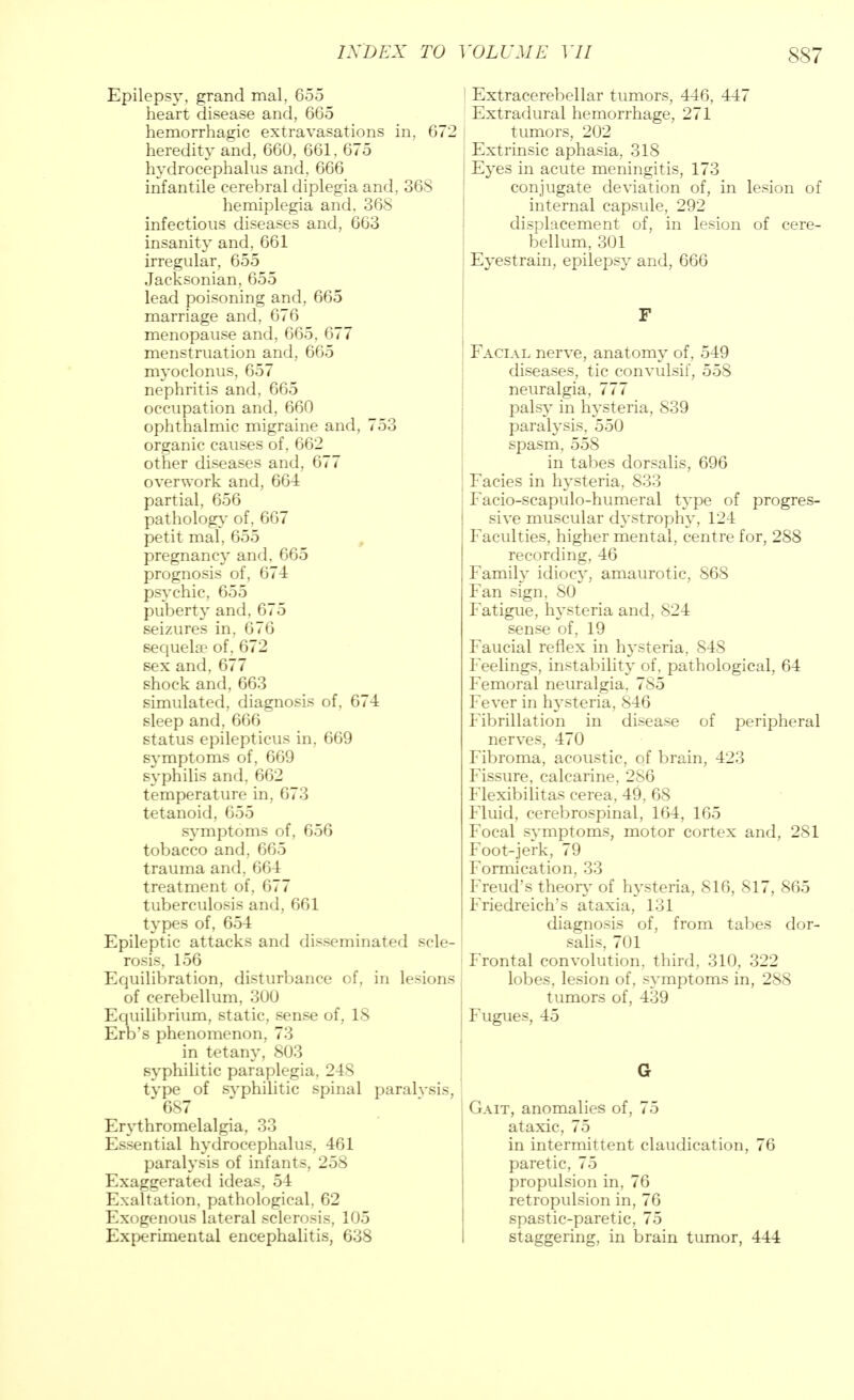 Epilepsy, grand mal, 655 heart disease and, 665 hemorrhagic extravasations in, 672 heredity and, 660, 661, 675 hydrocephalus and, 666 infantile cerebral diplegia and, 368 hemiplegia and, 368 infectious diseases and, 663 insanity and, 661 irregular, 655 Jacksonian, 655 lead poisoning and, 665 marriage and, 676 menopause and, 665, 677 menstruation and, 665 myoclonus, 657 nephritis and, 665 occupation and, 660 ophthalmic migraine and, 753 organic causes of, 662 other diseases and, 677 overwork and, 664 partial, 656 pathology of, 667 petit mal, 655 pregnancy and. 665 prognosis of, 67-4 psychic, 655 puberty and, 675 seizures in, 676 sequela1 of, 672 sex and, 677 shock and, 663 simulated, diagnosis of, 674 sleep and, 666 status epilepticus in, 669 symptoms of, 669 syphilis and, 662 temperature in, 673 tetanoid, 655 symptoms of, 656 tobacco and, 665 trauma and, 664 treatment of, 677 tuberculosis and, 661 types of, 654 Epileptic attacks and disseminated scle- rosis, 156 Equilibration, disturbance of, in lesions of cerebellum, 300 Equilibrium, static, sense of, 18 Erb's phenomenon, 73 in tetany, 803 syphilitic paraplegia, 248 type of syphilitic spinal paralvsis, 687 m Erythromelalgia, 33 Essential hydrocephalus, 461 paralysis of infants, 258 Exaggerated ideas, 54 Exaltation, pathological, 62 Exogenous lateral sclerosis, 105 Experimental encephalitis, 638 Extracerebellar tumors, 446, 447 Extradural hemorrhage, 271 tumors, 202 Extrinsic aphasia, 318 Eyes in acute meningitis, 173 conjugate deviation of, in lesion of internal capsule, 292 displacement of, in lesion of cere- bellum, 301 Eyestrain, epilepsy and, 666 Facial nerve, anatomy of, 549 diseases, tic convulsif, 558 neuralgia, 777 palsy in hysteria, 839 paralysis. 550 spasm, 558 in tabes dorsalis, 696 Facies in hysteria, 833 Facio-scapulo-humeral type of progres- sive muscular dystrophy, 124 Faculties, higher mental, centre for, 288 recording, 46 Family idiocy, amaurotic, 868 Fan sign, 80 Fatigue, hysteria and, 824 sense of, 19 Faucial reflex in hysteria, 848 Feelings, instability of. pathological, 64 Femoral neuralgia, 785 Fever in hysteria, 846 Fibrillation in disease of peripheral nerves, 470 Fibroma, acoustic, of brain, 423 Fissure, calcarine, 286 Flexibilitas cerea, 49, 68 Fluid, cerebrospinal, 164, 165 Focal symptoms, motor cortex and, 281 Foot-jerk, 79 Formication, 33 Freud's theory of hysteria, 816, 817, 865 Friedreich's ataxia, 131 diagnosis of, from tabes dor- salis, 701 Frontal convolution, third, 310, 322 lobes, lesion of, symptoms in, 288 tumors of, 439 Fugues, 45 Gait, anomalies of, 75 ataxic, 75 in intermittent claudication, 76 paretic, 75 propulsion in, 76 retropulsion in, 76 spastic-paretic, 75 staggering, in brain tumor, 444