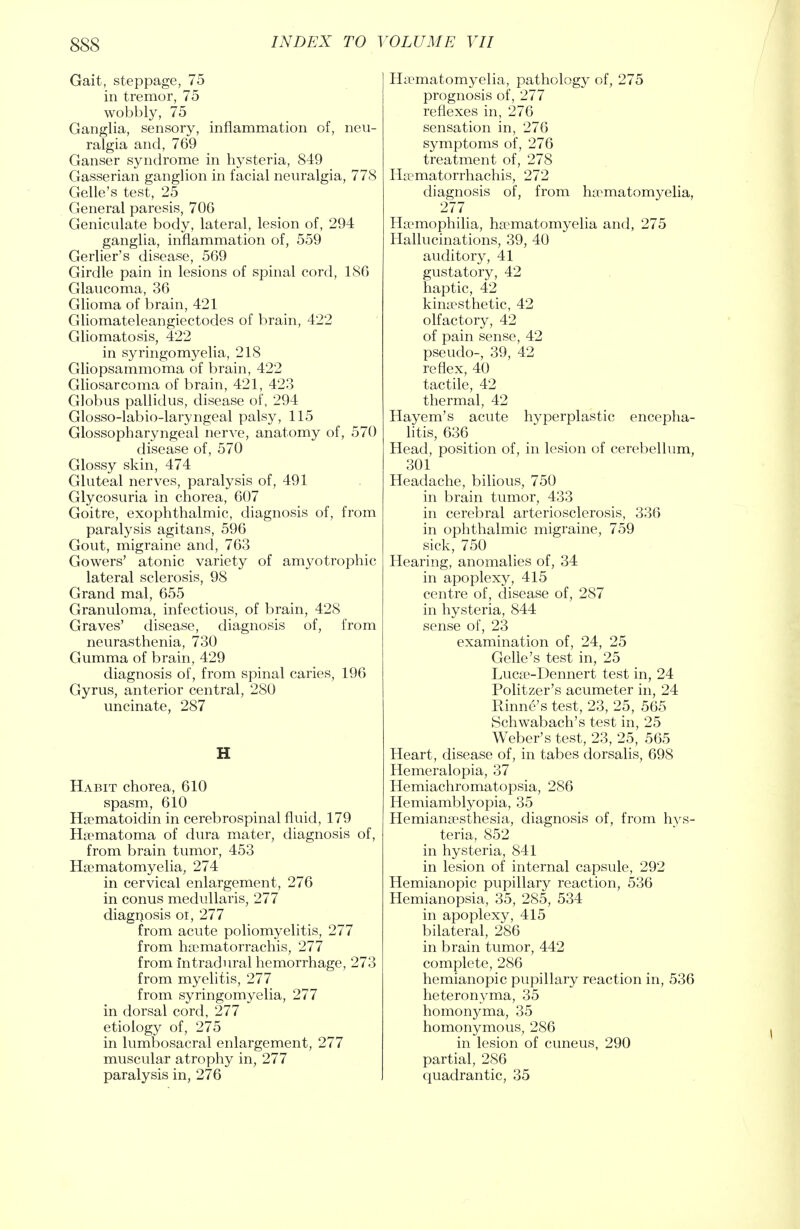 Gait, steppage, 75 in tremor, 75 wobbly, 75 Ganglia, sensory, inflammation of, neu- ralgia and, 769 Ganser syndrome in hysteria, 849 Gasserian ganglion in facial neuralgia, 778 Gelle's test, 25 General paresis, 706 Geniculate body, lateral, lesion of, 294 ganglia, inflammation of, 559 Gerlier's disease, 569 Girdle pain in lesions of spinal cord, 1S6 Glaucoma, 36 Glioma of brain, 421 Gliomateleangiectodes of brain, 422 Gliomatosis, 422 in syringomyelia, 218 Gliopsammoma of brain, 422 Gliosarcoma of brain, 421, 423 Globus pallidus, disease of, 294 Glosso-labio-laryngeal palsy, 115 Glossopharyngeal nerve, anatomy of, 570 disease of, 570 Glossy skin, 474 Gluteal nerves, paralysis of, 491 Glycosuria in chorea, 607 Goitre, exophthalmic, diagnosis of, from paralysis agitans, 596 Gout, migraine and, 763 Gowers' atonic variety of amyotrophic lateral sclerosis, 98 Grand mal, 655 Granuloma, infectious, of brain, 428 Graves' disease, diagnosis of, from neurasthenia, 730 Gumma of brain, 429 diagnosis of, from spinal caries, 196 Gyrus, anterior central, 280 uncinate, 287 Habit chorea, 610 spasm, 610 Hematoidin in cerebrospinal fluid, 179 Hematoma of dura mater, diagnosis of, from brain tumor, 453 Hsematomyelia, 274 in cervical enlargement, 276 in conus medullaris, 277 diagnosis oi, 277 from acute poliomyelitis, 277 from ha?matorrachis, 277 from intradural hemorrhage, 273 from myelitis, 277 from syringomyelia, 277 in dorsal cord, 277 etiology of, 275 in lumbosacral enlargement, 277 muscular atrophy in, 277 paralysis in, 276 Ha^matomyelia, pathology of, 275 prognosis of, 277 reflexes in, 276 sensation in, 276 symptoms of, 276 treatment of, 278 Ha?matorrhachis, 272 diagnosis of, from ha^matomyelia, 27.7 Haemophilia, hematomyelia and, 275 Hallucinations, 39, 40 auditory, 41 gustatory, 42 haptic, 42 kinesthetic, 42 olfactory, 42 of pain sense, 42 pseudo-, 39, 42 reflex, 40 tactile, 42 thermal, 42 Hayem's acute hyperplastic encepha- litis, 636 Head, position of, in lesion of cerebellum, 301 Headache, bilious, 750 in brain tumor, 433 in cerebral arteriosclerosis, 336 in ophthalmic migraine, 759 sick, 750 Hearing, anomalies of, 34 in apoplexy, 415 centre of, disease of, 287 in hysteria, 844 sense of, 23 examination of, 24, 25 Gelle's test in, 25 Luca?-Dennert test in, 24 Politzer's acumeter in, 24 Rhine's test, 23, 25, 565 Schwabach's test in, 25 Weber's test, 23, 25, 565 Heart, disease of, in tabes dorsalis, 698 Hemeralopia, 37 Hemiachromatopsia, 286 Hemiamblyopia, 35 Hemianesthesia, diagnosis of, from hys- teria, 852 in hysteria, 841 in lesion of internal capsule, 292 Hemianopic pupillary reaction, 536 Hemianopsia, 35, 285, 534 in apoplexy, 415 bilateral, 286 in brain tumor, 442 complete, 286 hemianopic pupillary reaction in, 536 heteronyma, 35 homonyma, 35 homonymous, 286 in lesion of cuneus, 290 partial, 286 quadrantic, 35