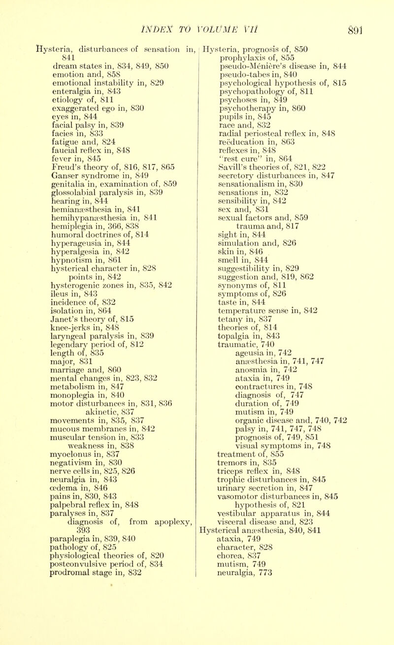 Hysteria, disturbances of sensation in, 841 dream states in, 834, 849, 850 emotion and, 858 emotional instability in, 829 enteralgia in, 843 etiology of, 811 exaggerated ego in, 830 eyes in, 844 facial palsy in, 839 facies in, 833 fatigue and, 824 faucial reflex in, 848 fever in, 845 Freud's theory of, 816, 817, 865 Ganser syndrome in, 849 genitalia in, examination of, 859 glossolabial paralysis in, 839 hearing in, 844 hemianaesthesia in, 841 hemihypana?sthesia in, 841 hemiplegia in, 366, 838 humoral doctrines of, 814 hyperageusia in, 844 hyperalgesia in, 842 hypnotism in, 861 hysterical character in, 828 points in, 842 hysterogenic zones in, 835, 842 ileus in, 843 incidence of, 832 isolation in, 864 Janet's theory of, 815 knee-jerks in, 848 laryngeal paralysis in, 839 legendary period of, 812 length of, 835 major, 831 marriage and, 860 mental changes in, 823, 832 metabolism in, 847 monoplegia in, 840 motor disturbances in, 831, 836 akinetic, 837 movements in, 835, 837 mucous membranes in, 842 muscular tension in, 833 weakness in, 838 myoclonus in, 837 negativism in, 830 nerve cells in, 825, 826 neuralgia in, 843 cedema in, 846 pains in, 830, 843 palpebral reflex in, 848 paralyses in, 837 diagnosis of, from apoplexy, 393 paraplegia in, 839, 840 pathology of, 825 physiological theories of, 820 postconvulsive period of, 834 prodromal stage in, 832 [ Hysteria, prognosis of, 850 prophylaxis of, 855 pseudo-Meniere's disease in, 844 pseudo-tabes in, 840 psychological hypothesis of, 815 psychopathology of, 811 psychoses in, 849 psychotherapy in, 860 pupils in, 845 race and, 832 radial periosteal reflex in, 848 reeducation in, 863 reflexes in, 848 rest cure in, 864 SaviU's theories of, 821, 822 secretory disturbances in, 847 sensationalism in, 830 sensations in, 832 sensibility in, 842 sex and, 831 sexual factors and, 859 trauma and, 817 sight in, 844 simulation and, 826 skin in, 846 smell in, 844 suggestibility in, 829 suggestion and, 819, 862 synonyms of, 811 symptoms of, 826 taste in, 844 temperature sense in, 842 tetany in, 837 theories of, 814 topalgia in, 843 traumatic, 740 ageusia in, 742 anaesthesia in, 741, 747 anosmia in, 742 ataxia in, 749 contractures in, 748 diagnosis of, 747 duration of, 749 mutism in, 749 organic disease and, 740, 742 palsy in, 741, 747, 748 prognosis of, 749, 851 visual symptoms in, 748 treatment of, 855 tremors in, 835 triceps reflex in, 848 trophic disturbances in, 845 urinary secretion in, 847 vasomotor disturbances in, 845 hypothesis of, 821 vestibular apparatus in, 844 visceral disease and, 823 Hysterical anaesthesia, 840, 841 ataxia, 749 character, 828 chorea, 837 mutism, 749 neuralgia, 773